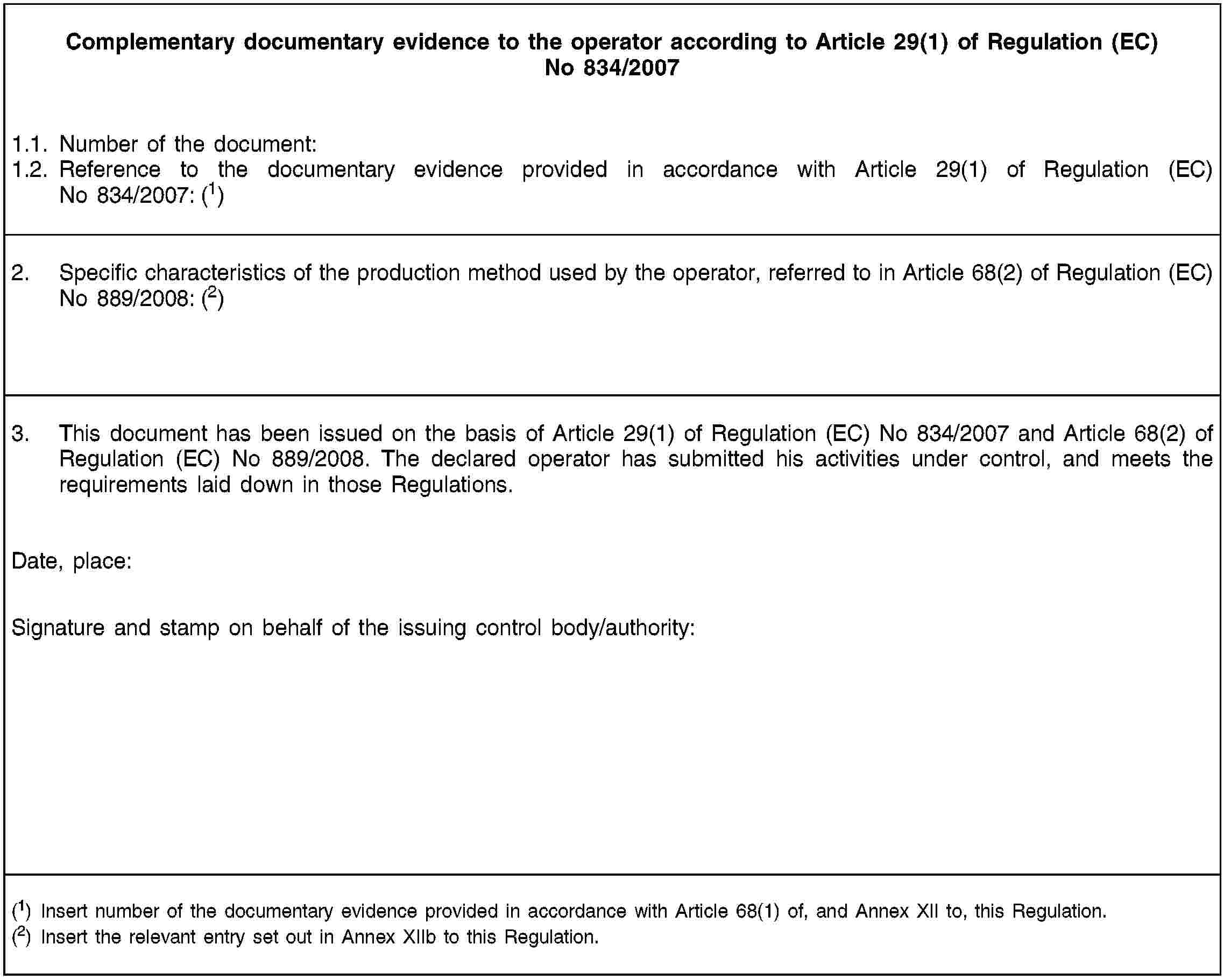 Complementary documentary evidence to the operator according to Article 29(1) of Regulation (EC) No 834/20071.1. Number of the document:1.2. Reference to the documentary evidence provided in accordance with Article 29(1) of Regulation (EC) No 834/2007: (1)2. Specific characteristics of the production method used by the operator, referred to in Article 68(2) of Regulation (EC) No 889/2008: (2)3. This document has been issued on the basis of Article 29(1) of Regulation (EC) No 834/2007 and Article 68(2) of Regulation (EC) No 889/2008. The declared operator has submitted his activities under control, and meets the requirements laid down in those Regulations.Date, place:Signature and stamp on behalf of the issuing control body/authority:(1) Insert number of the documentary evidence provided in accordance with Article 68(1) of, and Annex XII to, this Regulation.(2) Insert the relevant entry set out in Annex XIIb to this Regulation.