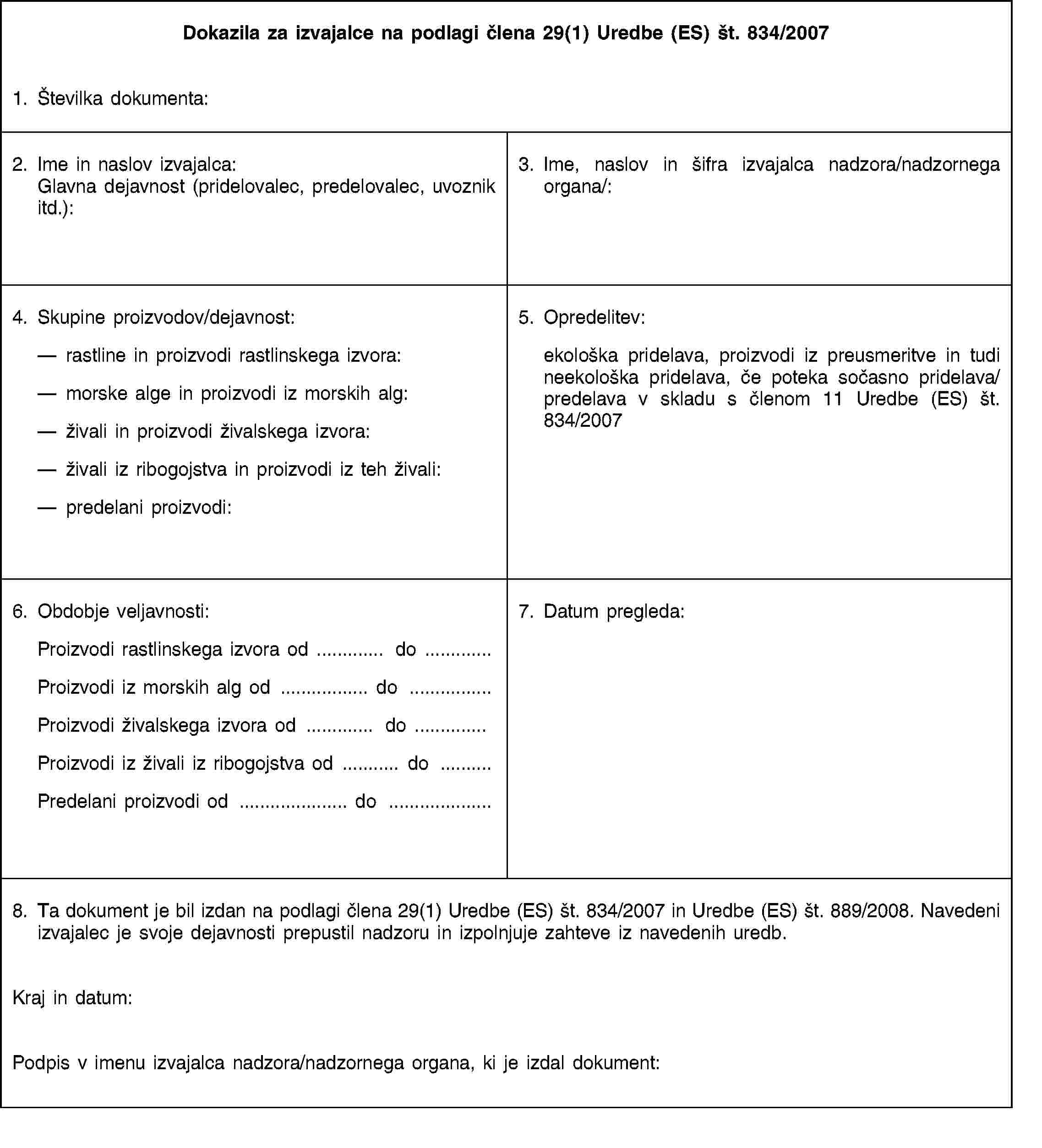 Dokazila za izvajalce na podlagi člena 29(1) Uredbe (ES) št. 834/20071. Številka dokumenta:2. Ime in naslov izvajalca: Glavna dejavnost (pridelovalec, predelovalec, uvoznik itd.):3. Ime, naslov in šifra izvajalca nadzora/nadzornega organa/:4. Skupine proizvodov/dejavnost:rastline in proizvodi rastlinskega izvora:morske alge in proizvodi iz morskih alg:živali in proizvodi živalskega izvora:živali iz ribogojstva in proizvodi iz teh živali:predelani proizvodi:5. Opredelitev:ekološka pridelava, proizvodi iz preusmeritve in tudi neekološka pridelava, če poteka sočasno pridelava/predelava v skladu s členom 11 Uredbe (ES) št. 834/20076. Obdobje veljavnosti:Proizvodi rastlinskega izvora od … do …Proizvodi iz morskih alg od … do …Proizvodi živalskega izvora od … do …Proizvodi iz živali iz ribogojstva od … do …Predelani proizvodi od … do …7. Datum pregleda:8. Ta dokument je bil izdan na podlagi člena 29(1) Uredbe (ES) št. 834/2007 in Uredbe (ES) št. 889/2008. Navedeni izvajalec je svoje dejavnosti prepustil nadzoru in izpolnjuje zahteve iz navedenih uredb.Kraj in datum:Podpis v imenu izvajalca nadzora/nadzornega organa, ki je izdal dokument: