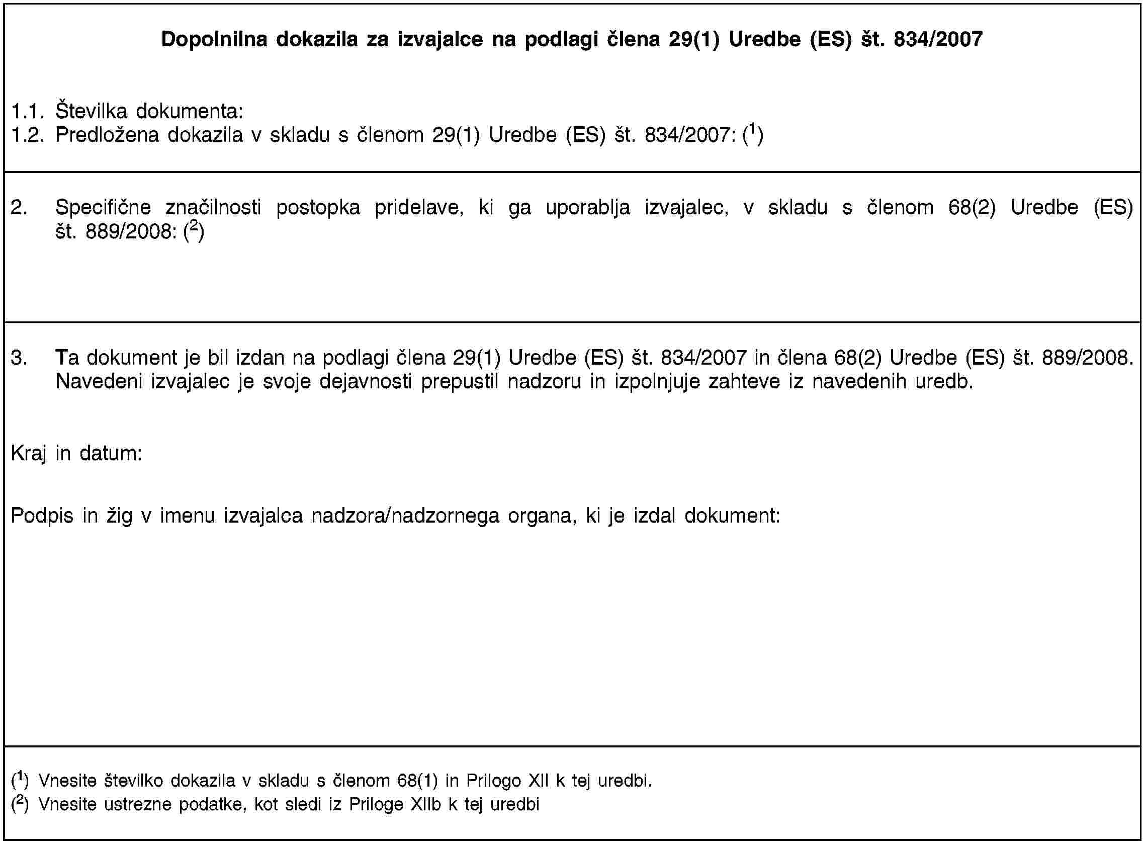 Dopolnilna dokazila za izvajalce na podlagi člena 29(1) Uredbe (ES) št. 834/20071.1. Številka dokumenta:1.2. Predložena dokazila v skladu s členom 29(1) Uredbe (ES) št. 834/2007: (1)2. Specifične značilnosti postopka pridelave, ki ga uporablja izvajalec, v skladu s členom 68(2) Uredbe (ES) št. 889/2008: (2)3. Ta dokument je bil izdan na podlagi člena 29(1) Uredbe (ES) št. 834/2007 in člena 68(2) Uredbe (ES) št. 889/2008. Navedeni izvajalec je svoje dejavnosti prepustil nadzoru in izpolnjuje zahteve iz navedenih uredb.Kraj in datum:Podpis in žig v imenu izvajalca nadzora/nadzornega organa, ki je izdal dokument:(1) Vnesite številko dokazila v skladu s členom 68(1) in Prilogo XII k tej uredbi.(2) Vnesite ustrezne podatke, kot sledi iz Priloge XIIb k tej uredbi