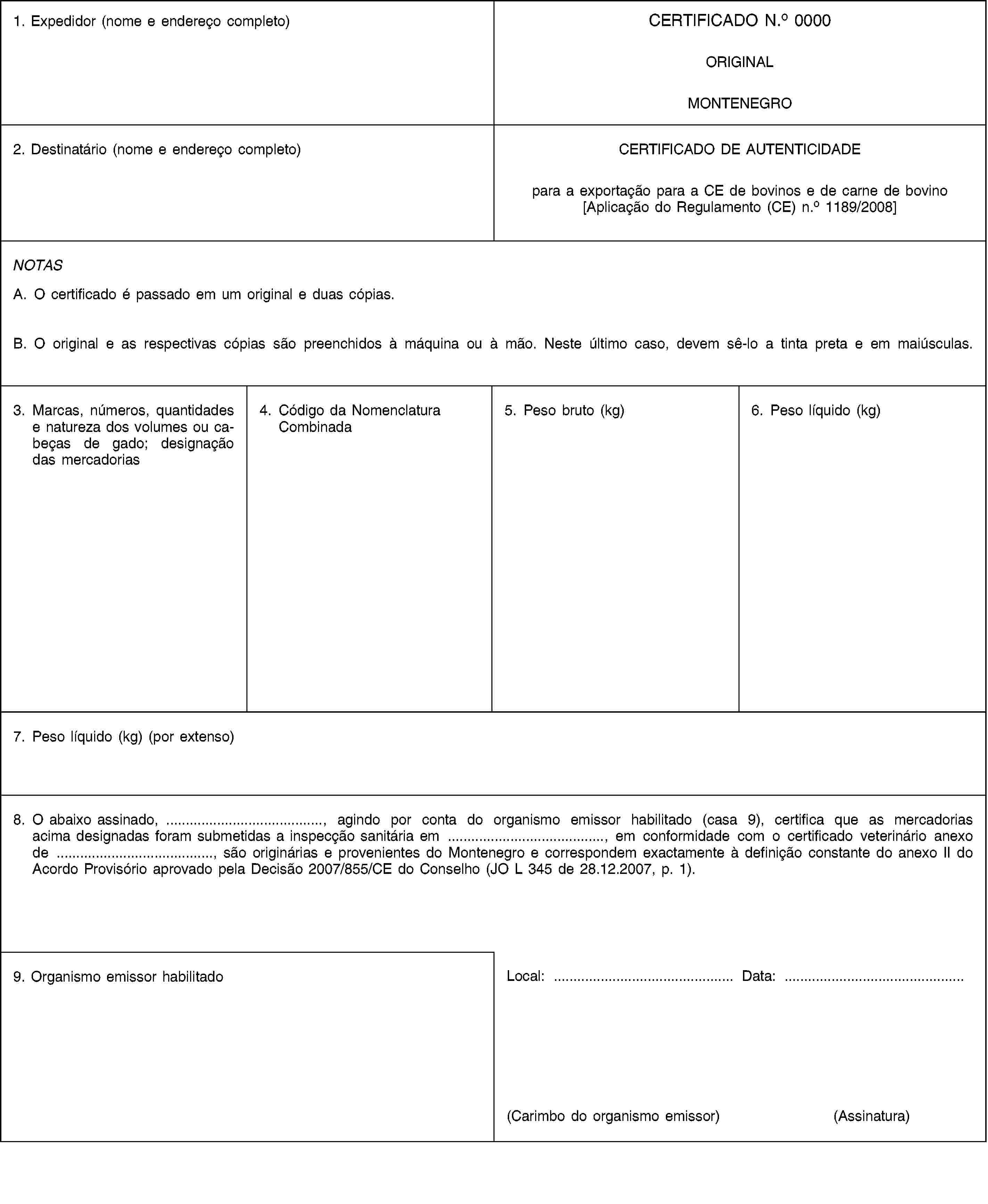1. Expedidor (nome e endereço completo)CERTIFICADO N.o 0000ORIGINALMONTENEGRO2. Destinatário (nome e endereço completo)CERTIFICADO DE AUTENTICIDADEpara a exportação para a CE de bovinos e de carne de bovino[Aplicação do Regulamento (CE) n.o 1189/2008]NOTASA. O certificado é passado em um original e duas cópias.B. O original e as respectivas cópias são preenchidos à máquina ou à mão. Neste último caso, devem sê-lo a tinta preta e em maiúsculas.3. Marcas, números, quantidades e natureza dos volumes ou cabeças de gado; designação das mercadorias4. Código da Nomenclatura Combinada5. Peso bruto (kg)6. Peso líquido (kg)7. Peso líquido (kg) (por extenso)8. O abaixo assinado, …, agindo por conta do organismo emissor habilitado (casa 9), certifica que as mercadorias acima designadas foram submetidas a inspecção sanitária em …, em conformidade com o certificado veterinário anexo de …, são originárias e provenientes do Montenegro e correspondem exactamente à definição constante do anexo II do Acordo Provisório aprovado pela Decisão 2007/855/CE do Conselho (JO L 345 de 28.12.2007, p. 1).9. Organismo emissor habilitadoLocal: …Data: …(Carimbo do organismo emissor)(Assinatura)