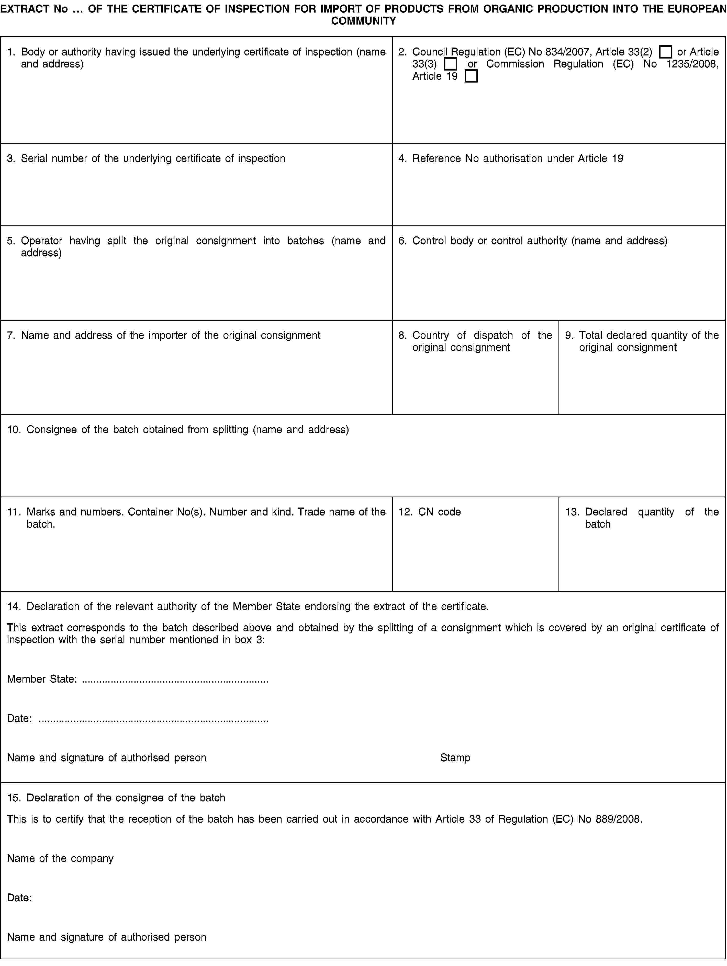 EXTRACT No … OF THE CERTIFICATE OF INSPECTION FOR IMPORT OF PRODUCTS FROM ORGANIC PRODUCTION INTO THE EUROPEAN COMMUNITY1. Body or authority having issued the underlying certificate of inspection (name and address)2. Council Regulation (EC) No 834/2007, Article 33(2) or Article 33(3) or Commission Regulation (EC) No 1235/2008, Article 193. Serial number of the underlying certificate of inspection4. Reference No authorisation under Article 195. Operator having split the original consignment into batches (name and address)6. Control body or control authority (name and address)7. Name and address of the importer of the original consignment8. Country of dispatch of the original consignment9. Total declared quantity of the original consignment10. Consignee of the batch obtained from splitting (name and address)11. Marks and numbers. Container No(s). Number and kind. Trade name of the batch.12. CN code13. Declared quantity of the batch14. Declaration of the relevant authority of the Member State endorsing the extract of the certificate.This extract corresponds to the batch described above and obtained by the splitting of a consignment which is covered by an original certificate of inspection with the serial number mentioned in box 3:Member State: …Date: …Name and signature of authorised personStamp15. Declaration of the consignee of the batchThis is to certify that the reception of the batch has been carried out in accordance with Article 33 of Regulation (EC) No 889/2008.Name of the companyDate:Name and signature of authorised person