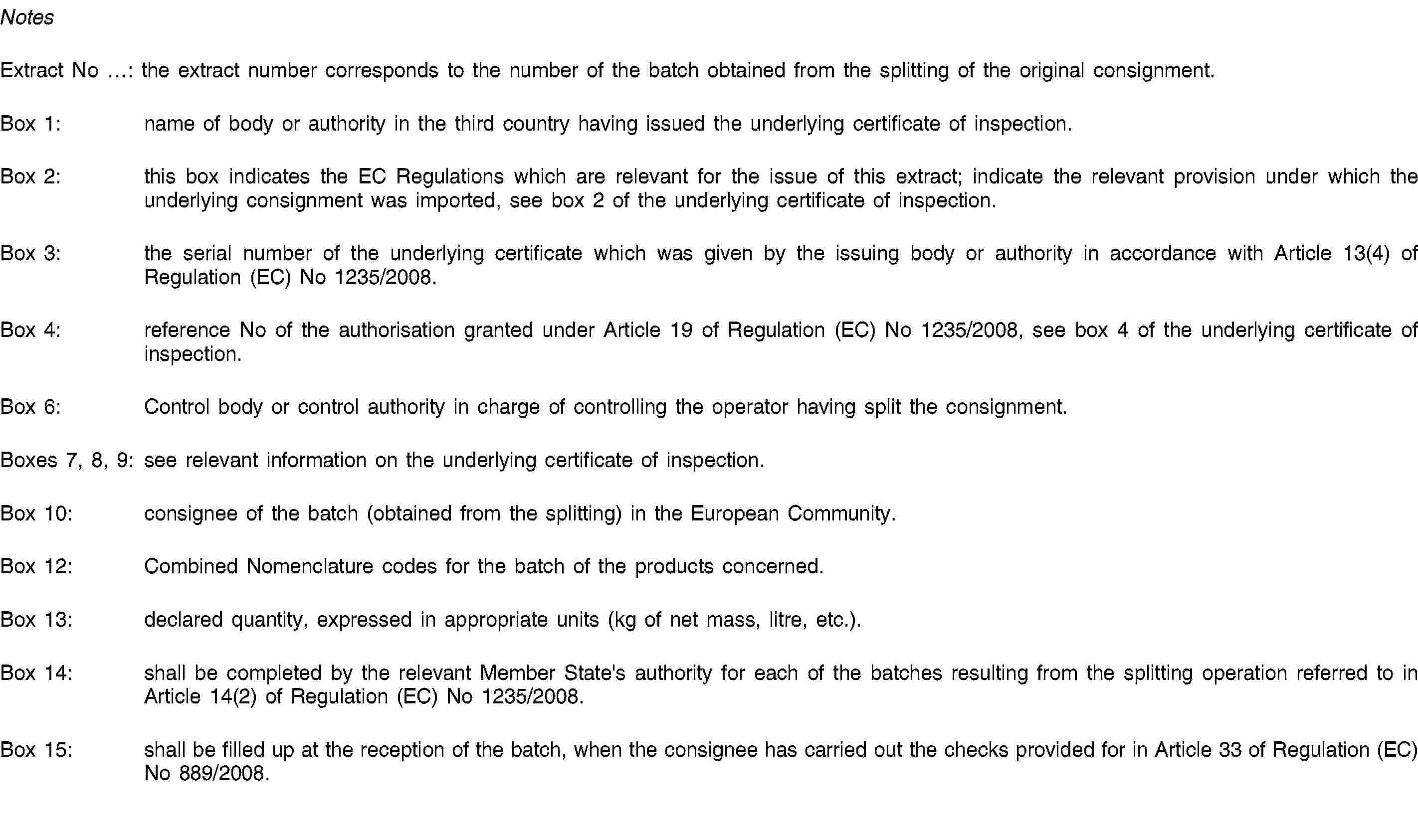 NotesExtract No …: the extract number corresponds to the number of the batch obtained from the splitting of the original consignment.Box 1: name of body or authority in the third country having issued the underlying certificate of inspection.Box 2: this box indicates the EC Regulations which are relevant for the issue of this extract; indicate the relevant provision under which the underlying consignment was imported, see box 2 of the underlying certificate of inspection.Box 3: the serial number of the underlying certificate which was given by the issuing body or authority in accordance with Article 13(4) of Regulation (EC) No 1235/2008.Box 4: reference No of the authorisation granted under Article 19 of Regulation (EC) No 1235/2008, see box 4 of the underlying certificate of inspection.Box 6: Control body or control authority in charge of controlling the operator having split the consignment.Boxes 7, 8, 9: see relevant information on the underlying certificate of inspection.Box 10: consignee of the batch (obtained from the splitting) in the European Community.Box 12: Combined Nomenclature codes for the batch of the products concerned.Box 13: declared quantity, expressed in appropriate units (kg of net mass, litre, etc.).Box 14: shall be completed by the relevant Member State's authority for each of the batches resulting from the splitting operation referred to in Article 14(2) of Regulation (EC) No 1235/2008.Box 15: shall be filled up at the reception of the batch, when the consignee has carried out the checks provided for in Article 33 of Regulation (EC) No 889/2008.