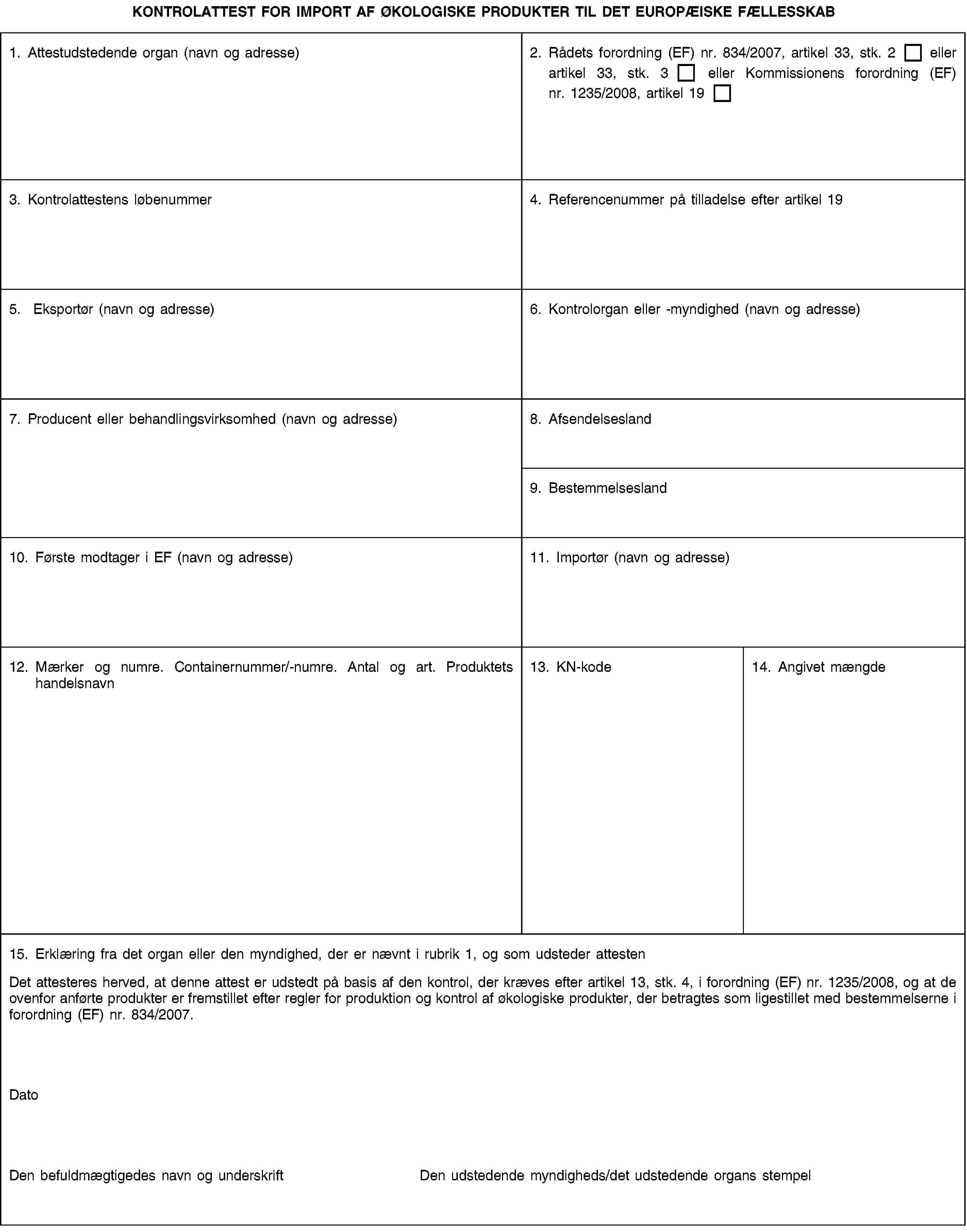 KONTROLATTEST FOR IMPORT AF ØKOLOGISKE PRODUKTER TIL DET EUROPÆISKE FÆLLESSKAB1. Attestudstedende organ (navn og adresse)2. Rådets forordning (EF) nr. 834/2007, artikel 33, stk. 2 eller artikel 33, stk. 3 eller Kommissionens forordning (EF) nr. 1235/2008, artikel 193. Kontrolattestens løbenummer4. Referencenummer på tilladelse efter artikel 195. Eksportør (navn og adresse)6. Kontrolorgan eller -myndighed (navn og adresse)7. Producent eller behandlingsvirksomhed (navn og adresse)8. Afsendelsesland9. Bestemmelsesland10. Første modtager i EF (navn og adresse)11. Importør (navn og adresse)12. Mærker og numre. Containernummer/-numre. Antal og art. Produktets handelsnavn13. KN-kode14. Angivet mængde15. Erklæring fra det organ eller den myndighed, der er nævnt i rubrik 1, og som udsteder attestenDet attesteres herved, at denne attest er udstedt på basis af den kontrol, der kræves efter artikel 13, stk. 4, i forordning (EF) nr. 1235/2008, og at de ovenfor anførte produkter er fremstillet efter regler for produktion og kontrol af økologiske produkter, der betragtes som ligestillet med bestemmelserne i forordning (EF) nr. 834/2007.DatoDen befuldmægtigedes navn og underskriftDen udstedende myndigheds/det udstedende organs stempel