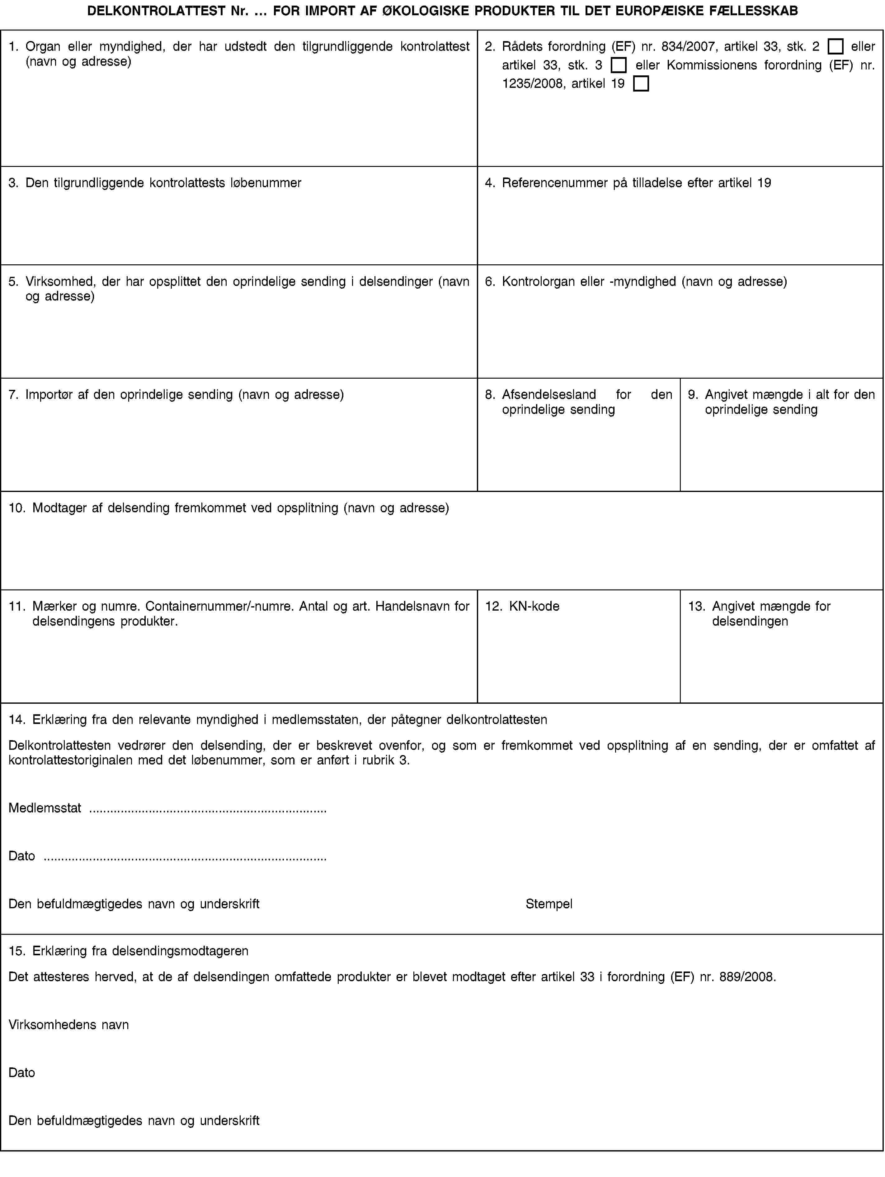 DELKONTROLATTEST Nr. … FOR IMPORT AF ØKOLOGISKE PRODUKTER TIL DET EUROPÆISKE FÆLLESSKAB1. Organ eller myndighed, der har udstedt den tilgrundliggende kontrolattest (navn og adresse)2. Rådets forordning (EF) nr. 834/2007, artikel 33, stk. 2 eller artikel 33, stk. 3 eller Kommissionens forordning (EF) nr. 1235/2008, artikel 193. Den tilgrundliggende kontrolattests løbenummer4. Referencenummer på tilladelse efter artikel 195. Virksomhed, der har opsplittet den oprindelige sending i delsendinger (navn og adresse)6. Kontrolorgan eller -myndighed (navn og adresse)7. Importør af den oprindelige sending (navn og adresse)8. Afsendelsesland for den oprindelige sending9. Angivet mængde i alt for den oprindelige sending10. Modtager af delsending fremkommet ved opsplitning (navn og adresse)11. Mærker og numre. Containernummer/-numre. Antal og art. Handelsnavn for delsendingens produkter.12. KN-kode13. Angivet mængde for delsendingen14. Erklæring fra den relevante myndighed i medlemsstaten, der påtegner delkontrolattestenDelkontrolattesten vedrører den delsending, der er beskrevet ovenfor, og som er fremkommet ved opsplitning af en sending, der er omfattet af kontrolattestoriginalen med det løbenummer, som er anført i rubrik 3.Medlemsstat …Dato …Den befuldmægtigedes navn og underskriftStempel15. Erklæring fra delsendingsmodtagerenDet attesteres herved, at de af delsendingen omfattede produkter er blevet modtaget efter artikel 33 i forordning (EF) nr. 889/2008.Virksomhedens navnDatoDen befuldmægtigedes navn og underskrift