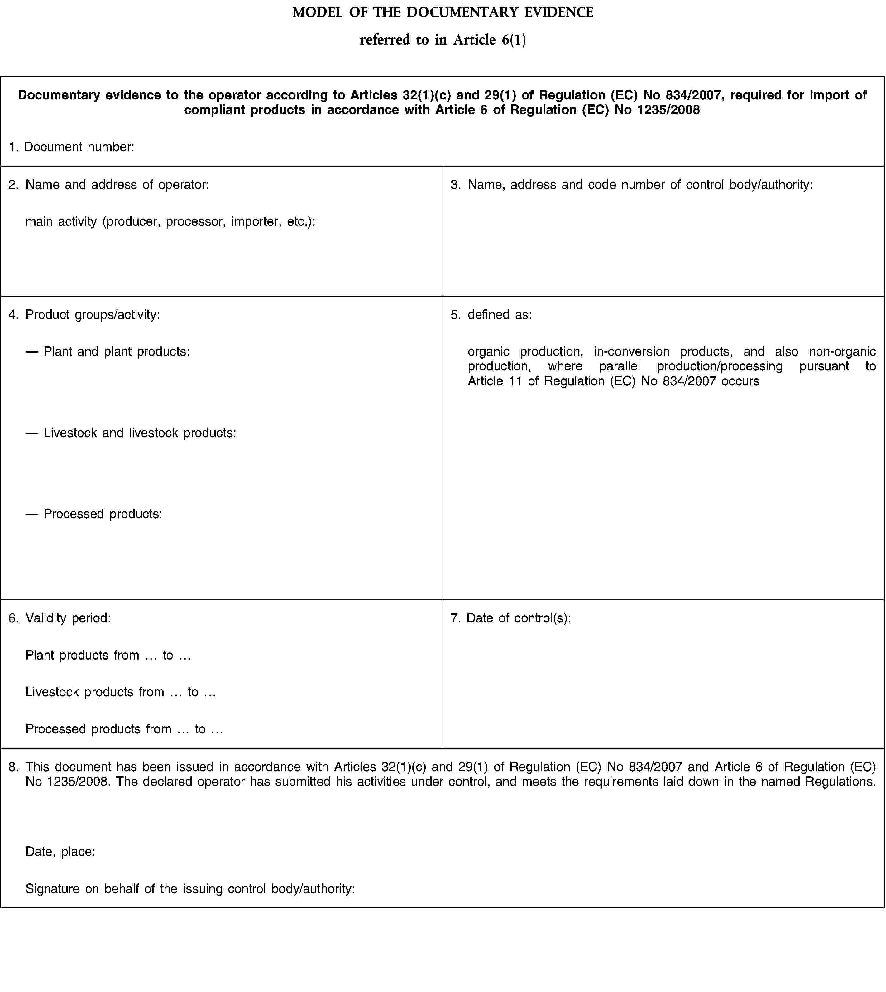 MODEL OF THE DOCUMENTARY EVIDENCEreferred to in Article 6(1)Documentary evidence to the operator according to Articles 32(1)(c) and 29(1) of Regulation (EC) No 834/2007, required for import of compliant products in accordance with Article 6 of Regulation (EC) No 1235/20081. Document number:2. Name and address of operator:main activity (producer, processor, importer, etc.):3. Name, address and code number of control body/authority:4. Product groups/activity:Plant and plant products:Livestock and livestock products:Processed products:5. defined as:organic production, in-conversion products, and also non-organic production, where parallel production/processing pursuant to Article 11 of Regulation (EC) No 834/2007 occurs6. Validity period:7. Date of control(s):Plant products from toLivestock products from toProcessed products from to8. This document has been issued in accordance with Articles 32(1)(c) and 29(1) of Regulation (EC) No 834/2007 and Article 6 of Regulation (EC) No 1235/2008. The declared operator has submitted his activities under control, and meets the requirements laid down in the named Regulations.Date, place:Signature on behalf of the issuing control body/authority: