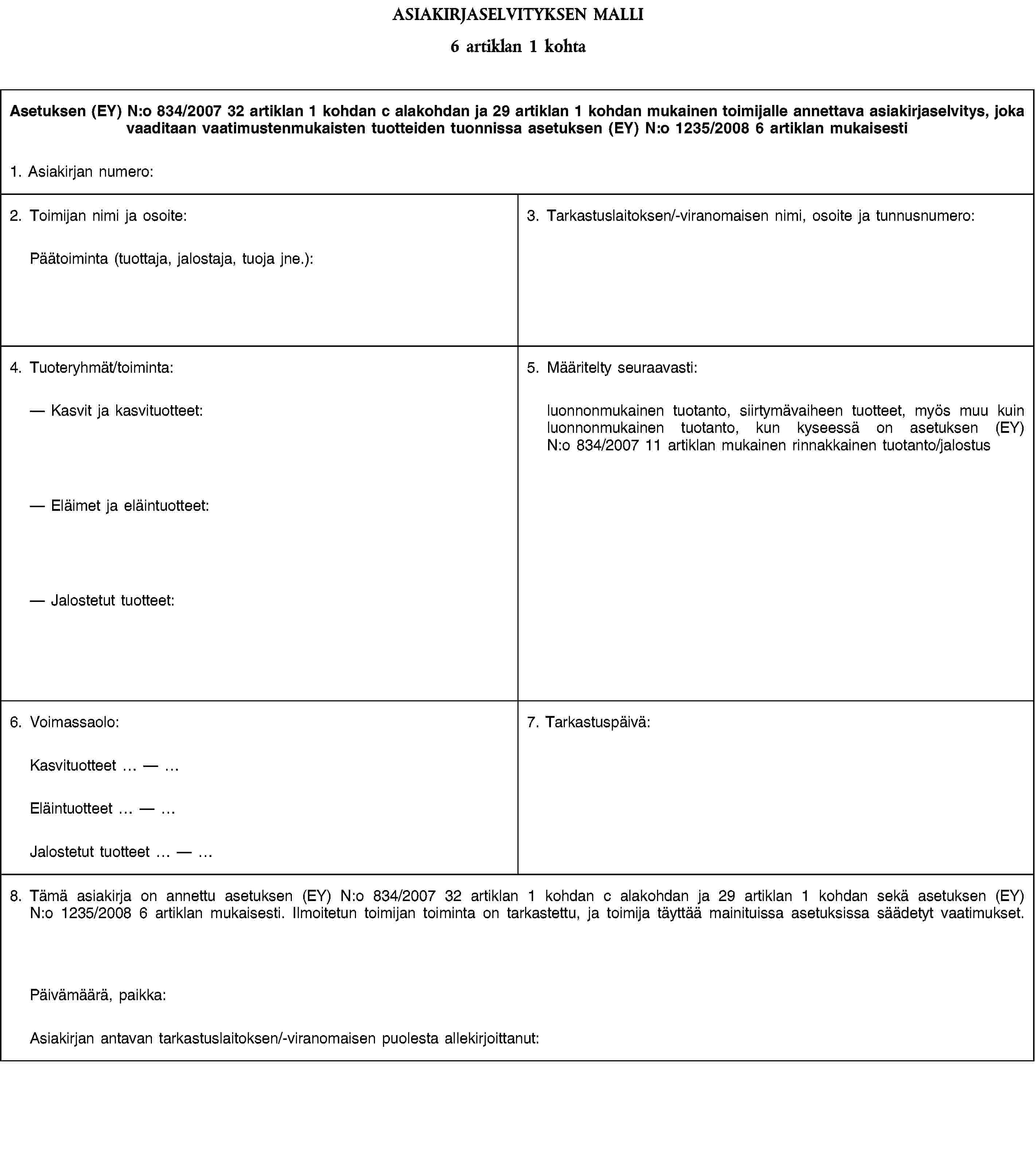 ASIAKIRJASELVITYKSEN MALLI6 artiklan 1 kohtaAsetuksen (EY) N:o 834/2007 32 artiklan 1 kohdan c alakohdan ja 29 artiklan 1 kohdan mukainen toimijalle annettava asiakirjaselvitys, joka vaaditaan vaatimustenmukaisten tuotteiden tuonnissa asetuksen (EY) N:o 1235/2008 6 artiklan mukaisesti1. Asiakirjan numero:2. Toimijan nimi ja osoite:Päätoiminta (tuottaja, jalostaja, tuoja jne.):3. Tarkastuslaitoksen/-viranomaisen nimi, osoite ja tunnusnumero:4. Tuoteryhmät/toiminta:Kasvit ja kasvituotteet:Eläimet ja eläintuotteet:Jalostetut tuotteet:5. Määritelty seuraavasti:luonnonmukainen tuotanto, siirtymävaiheen tuotteet, myös muu kuin luonnonmukainen tuotanto, kun kyseessä on asetuksen (EY) N:o 834/2007 11 artiklan mukainen rinnakkainen tuotanto/jalostus6. Voimassaolo:7. Tarkastuspäivä:Kasvituotteet —Eläintuotteet —Jalostetut tuotteet —8. Tämä asiakirja on annettu asetuksen (EY) N:o 834/2007 32 artiklan 1 kohdan c alakohdan ja 29 artiklan 1 kohdan sekä asetuksen (EY) N:o 1235/2008 6 artiklan mukaisesti. Ilmoitetun toimijan toiminta on tarkastettu, ja toimija täyttää mainituissa asetuksissa säädetyt vaatimukset.Päivämäärä, paikka:Asiakirjan antavan tarkastuslaitoksen/-viranomaisen puolesta allekirjoittanut: