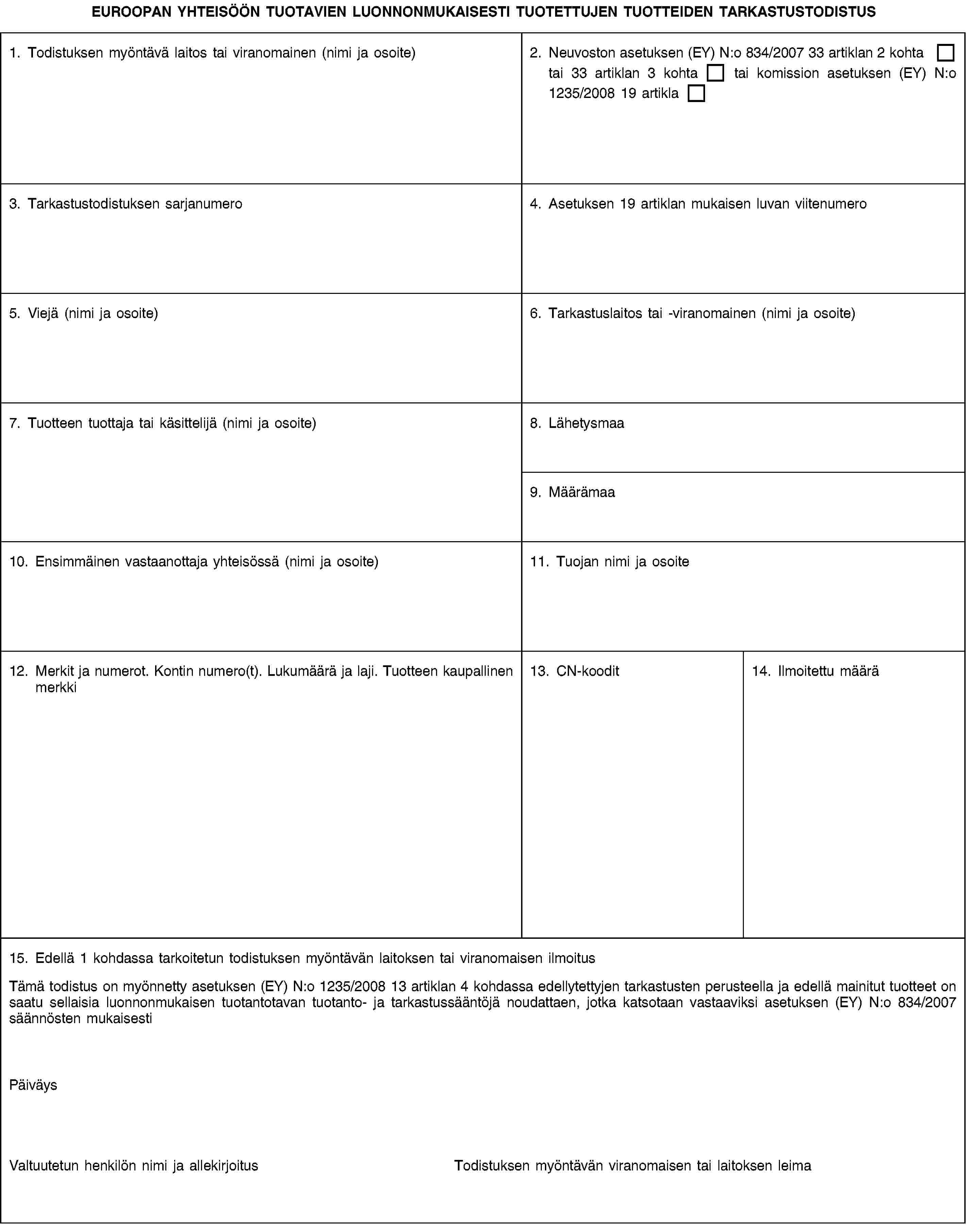 EUROOPAN YHTEISÖÖN TUOTAVIEN LUONNONMUKAISESTI TUOTETTUJEN TUOTTEIDEN TARKASTUSTODISTUS1. Todistuksen myöntävä laitos tai viranomainen (nimi ja osoite)2. Neuvoston asetuksen (EY) N:o 834/2007 33 artiklan 2 kohta tai 33 artiklan 3 kohta tai komission asetuksen (EY) N:o 1235/2008 19 artikla3. Tarkastustodistuksen sarjanumero4. Asetuksen 19 artiklan mukaisen luvan viitenumero5. Viejä (nimi ja osoite)6. Tarkastuslaitos tai -viranomainen (nimi ja osoite)7. Tuotteen tuottaja tai käsittelijä (nimi ja osoite)8. Lähetysmaa9. Määrämaa10. Ensimmäinen vastaanottaja yhteisössä (nimi ja osoite)11. Tuojan nimi ja osoite12. Merkit ja numerot. Kontin numero(t). Lukumäärä ja laji. Tuotteen kaupallinen merkki13. CN-koodit14. Ilmoitettu määrä15. Edellä 1 kohdassa tarkoitetun todistuksen myöntävän laitoksen tai viranomaisen ilmoitusTämä todistus on myönnetty asetuksen (EY) N:o 1235/2008 13 artiklan 4 kohdassa edellytettyjen tarkastusten perusteella ja edellä mainitut tuotteet on saatu sellaisia luonnonmukaisen tuotantotavan tuotanto- ja tarkastussääntöjä noudattaen, jotka katsotaan vastaaviksi asetuksen (EY) N:o 834/2007 säännösten mukaisestiPäiväysValtuutetun henkilön nimi ja allekirjoitusTodistuksen myöntävän viranomaisen tai laitoksen leima