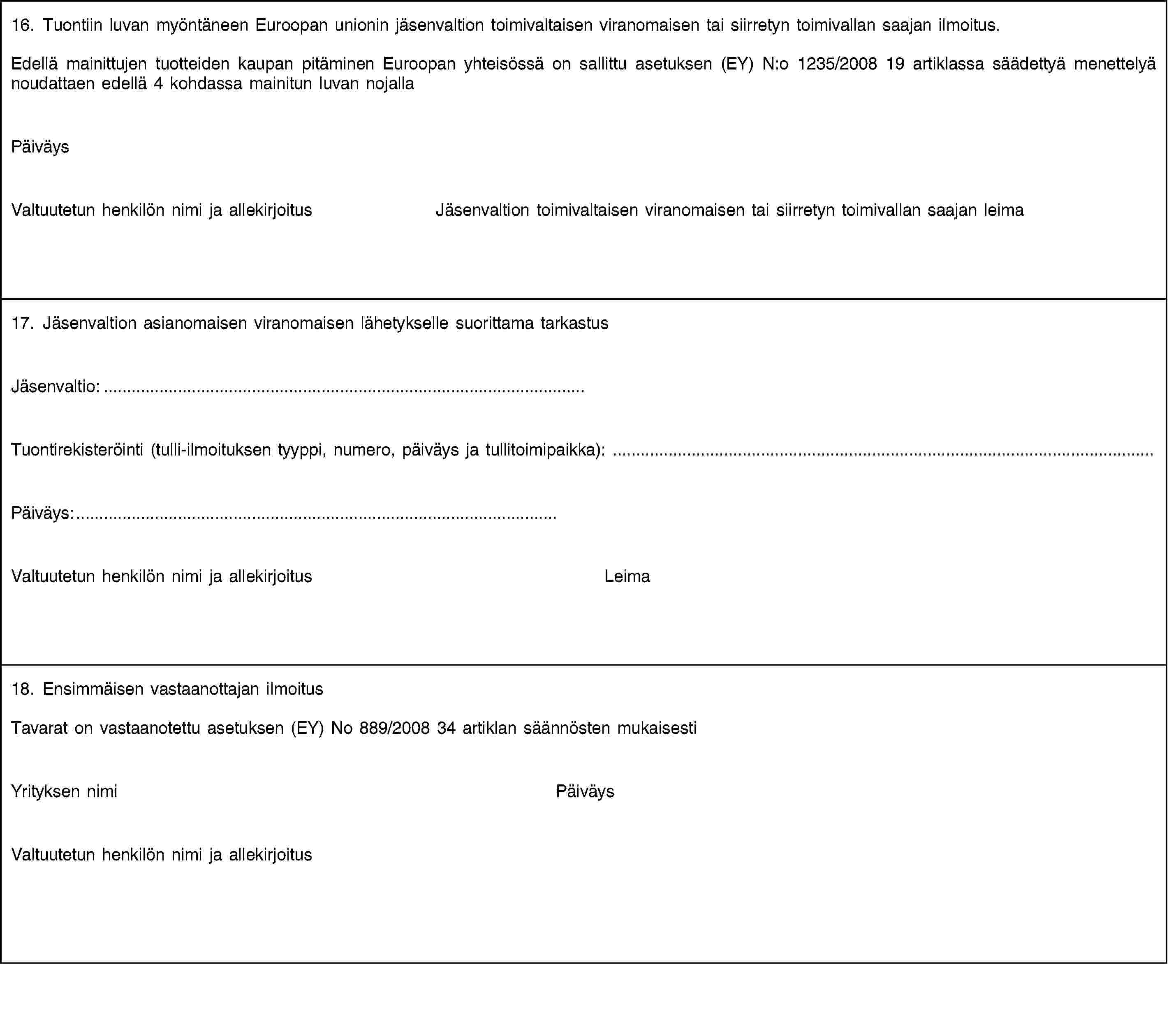 16. Tuontiin luvan myöntäneen Euroopan unionin jäsenvaltion toimivaltaisen viranomaisen tai siirretyn toimivallan saajan ilmoitus.Edellä mainittujen tuotteiden kaupan pitäminen Euroopan yhteisössä on sallittu asetuksen (EY) N:o 1235/2008 19 artiklassa säädettyä menettelyä noudattaen edellä 4 kohdassa mainitun luvan nojallaPäiväysValtuutetun henkilön nimi ja allekirjoitusJäsenvaltion toimivaltaisen viranomaisen tai siirretyn toimivallan saajan leima17. Jäsenvaltion asianomaisen viranomaisen lähetykselle suorittama tarkastusJäsenvaltio:…Tuontirekisteröinti (tulli-ilmoituksen tyyppi, numero, päiväys ja tullitoimipaikka): …Päiväys:…Valtuutetun henkilön nimi ja allekirjoitusLeima18. Ensimmäisen vastaanottajan ilmoitusTavarat on vastaanotettu asetuksen (EY) No 889/2008 34 artiklan säännösten mukaisestiYrityksen nimiPäiväysValtuutetun henkilön nimi ja allekirjoitus