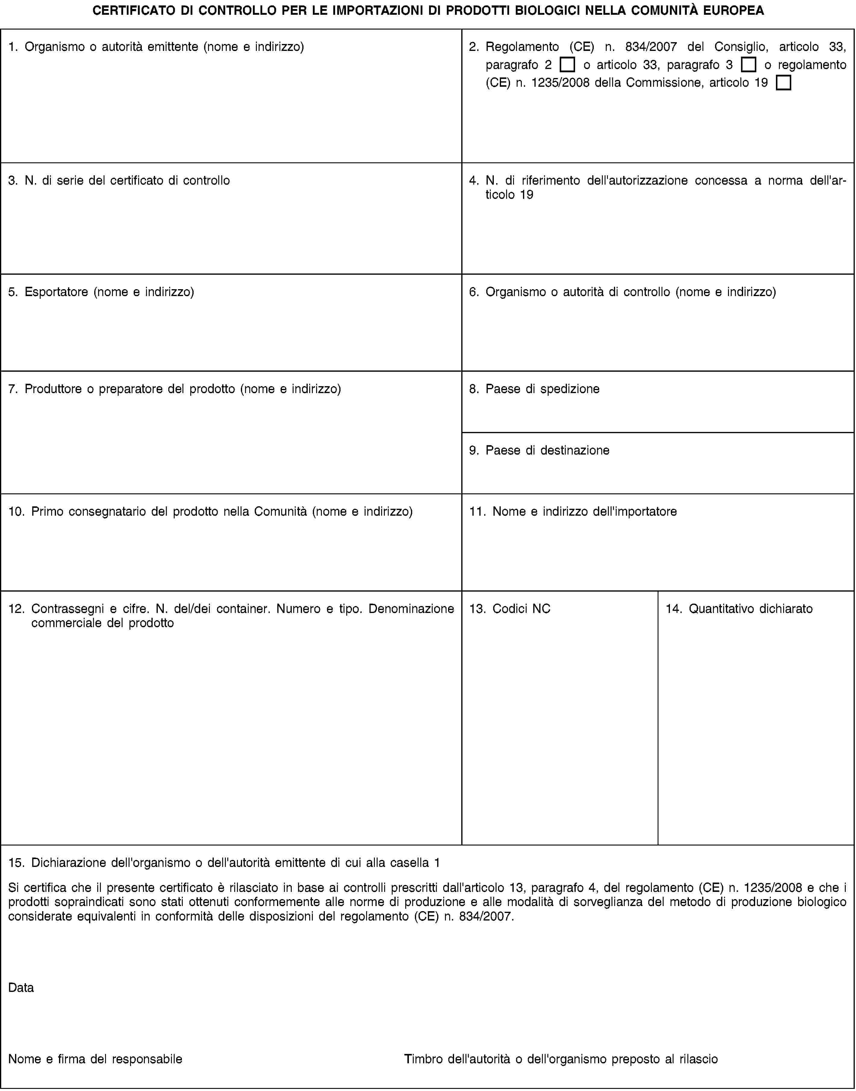 CERTIFICATO DI CONTROLLO PER LE IMPORTAZIONI DI PRODOTTI BIOLOGICI NELLA COMUNITÀ EUROPEA1. Organismo o autorità emittente (nome e indirizzo)2. Regolamento (CE) n. 834/2007 del Consiglio, articolo 33, paragrafo 2 o articolo 33, paragrafo 3 o regolamento (CE) n. 1235/2008 della Commissione, articolo 193. N. di serie del certificato di controllo4. N. di riferimento dell'autorizzazione concessa a norma dell'articolo 195. Esportatore (nome e indirizzo)6. Organismo o autorità di controllo (nome e indirizzo)7. Produttore o preparatore del prodotto (nome e indirizzo)8. Paese di spedizione9. Paese di destinazione10. Primo consegnatario del prodotto nella Comunità (nome e indirizzo)11. Nome e indirizzo dell'importatore12. Contrassegni e cifre. N. del/dei container. Numero e tipo. Denominazione commerciale del prodotto13. Codici NC14. Quantitativo dichiarato15. Dichiarazione dell'organismo o dell'autorità emittente di cui alla casella 1Si certifica che il presente certificato è rilasciato in base ai controlli prescritti dall'articolo 13, paragrafo 4, del regolamento (CE) n. 1235/2008 e che i prodotti sopraindicati sono stati ottenuti conformemente alle norme di produzione e alle modalità di sorveglianza del metodo di produzione biologico considerate equivalenti in conformità delle disposizioni del regolamento (CE) n. 834/2007.DataNome e firma del responsabileTimbro dell'autorità o dell'organismo preposto al rilascio