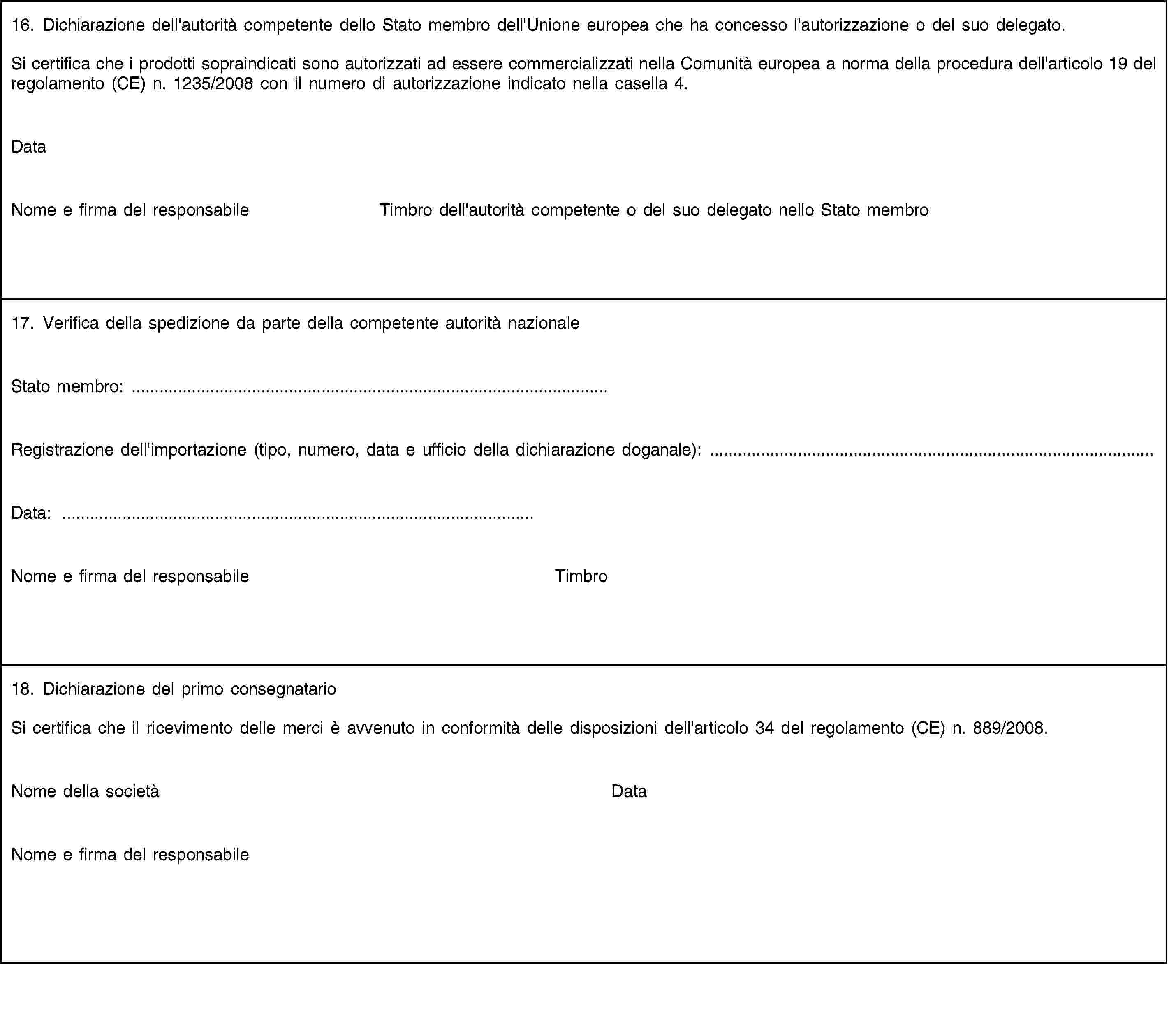 16. Dichiarazione dell'autorità competente dello Stato membro dell'Unione europea che ha concesso l'autorizzazione o del suo delegato.Si certifica che i prodotti sopraindicati sono autorizzati ad essere commercializzati nella Comunità europea a norma della procedura dell'articolo 19 del regolamento (CE) n. 1235/2008 con il numero di autorizzazione indicato nella casella 4.DataNome e firma del responsabileTimbro dell'autorità competente o del suo delegato nello Stato membro17. Verifica della spedizione da parte della competente autorità nazionaleStato membro: …Registrazione dell'importazione (tipo, numero, data e ufficio della dichiarazione doganale): …Data: …Nome e firma del responsabileTimbro18. Dichiarazione del primo consegnatarioSi certifica che il ricevimento delle merci è avvenuto in conformità delle disposizioni dell'articolo 34 del regolamento (CE) n. 889/2008.Nome della societàDataNome e firma del responsabile