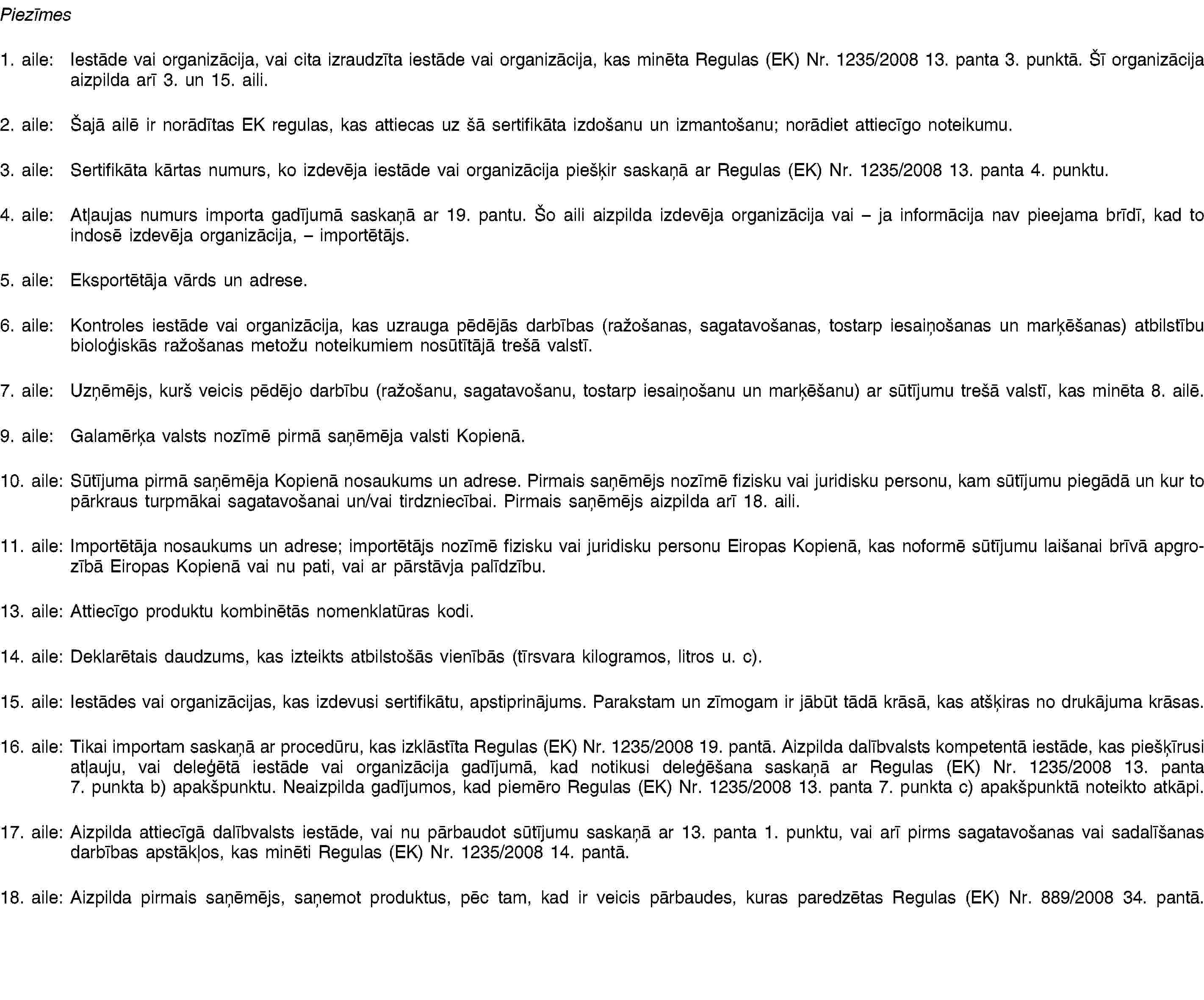 Piezīmes1. aile: Iestāde vai organizācija, vai cita izraudzīta iestāde vai organizācija, kas minēta Regulas (EK) Nr. 1235/2008 13. panta 3. punktā. Šī organizācija aizpilda arī 3. un 15. aili.2. aile: Šajā ailē ir norādītas EK regulas, kas attiecas uz šā sertifikāta izdošanu un izmantošanu; norādiet attiecīgo noteikumu.3. aile: Sertifikāta kārtas numurs, ko izdevēja iestāde vai organizācija piešķir saskaņā ar Regulas (EK) Nr. 1235/2008 13. panta 4. punktu.4. aile: Atļaujas numurs importa gadījumā saskaņā ar 19. pantu. Šo aili aizpilda izdevēja organizācija vai – ja informācija nav pieejama brīdī, kad to indosē izdevēja organizācija, – importētājs.5. aile: Eksportētāja vārds un adrese.6. aile: Kontroles iestāde vai organizācija, kas uzrauga pēdējās darbības (ražošanas, sagatavošanas, tostarp iesaiņošanas un marķēšanas) atbilstību bioloģiskās ražošanas metožu noteikumiem nosūtītājā trešā valstī.7. aile: Uzņēmējs, kurš veicis pēdējo darbību (ražošanu, sagatavošanu, tostarp iesaiņošanu un marķēšanu) ar sūtījumu trešā valstī, kas minēta 8. ailē.9. aile: Galamērķa valsts nozīmē pirmā saņēmēja valsti Kopienā.10. aile: Sūtījuma pirmā saņēmēja Kopienā nosaukums un adrese. Pirmais saņēmējs nozīmē fizisku vai juridisku personu, kam sūtījumu piegādā un kur to pārkraus turpmākai sagatavošanai un/vai tirdzniecībai. Pirmais saņēmējs aizpilda arī 18. aili.11. aile: Importētāja nosaukums un adrese; importētājs nozīmē fizisku vai juridisku personu Eiropas Kopienā, kas noformē sūtījumu laišanai brīvā apgrozībā Eiropas Kopienā vai nu pati, vai ar pārstāvja palīdzību.13. aile: Attiecīgo produktu kombinētās nomenklatūras kodi.14. aile: Deklarētais daudzums, kas izteikts atbilstošās vienībās (tīrsvara kilogramos, litros u. c).15. aile: Iestādes vai organizācijas, kas izdevusi sertifikātu, apstiprinājums. Parakstam un zīmogam ir jābūt tādā krāsā, kas atšķiras no drukājuma krāsas.16. aile: Tikai importam saskaņā ar procedūru, kas izklāstīta Regulas (EK) Nr. 1235/2008 19. pantā. Aizpilda dalībvalsts kompetentā iestāde, kas piešķīrusi atļauju, vai deleģētā iestāde vai organizācija gadījumā, kad notikusi deleģēšana saskaņā ar Regulas (EK) Nr. 1235/2008 13. panta 7. punkta b) apakšpunktu. Neaizpilda gadījumos, kad piemēro Regulas (EK) Nr. 1235/2008 13. panta 7. punkta c) apakšpunktā noteikto atkāpi.17. aile: Aizpilda attiecīgā dalībvalsts iestāde, vai nu pārbaudot sūtījumu saskaņā ar 13. panta 1. punktu, vai arī pirms sagatavošanas vai sadalīšanas darbības apstākļos, kas minēti Regulas (EK) Nr. 1235/2008 14. pantā.18. aile: Aizpilda pirmais saņēmējs, saņemot produktus, pēc tam, kad ir veicis pārbaudes, kuras paredzētas Regulas (EK) Nr. 889/2008 34. pantā.