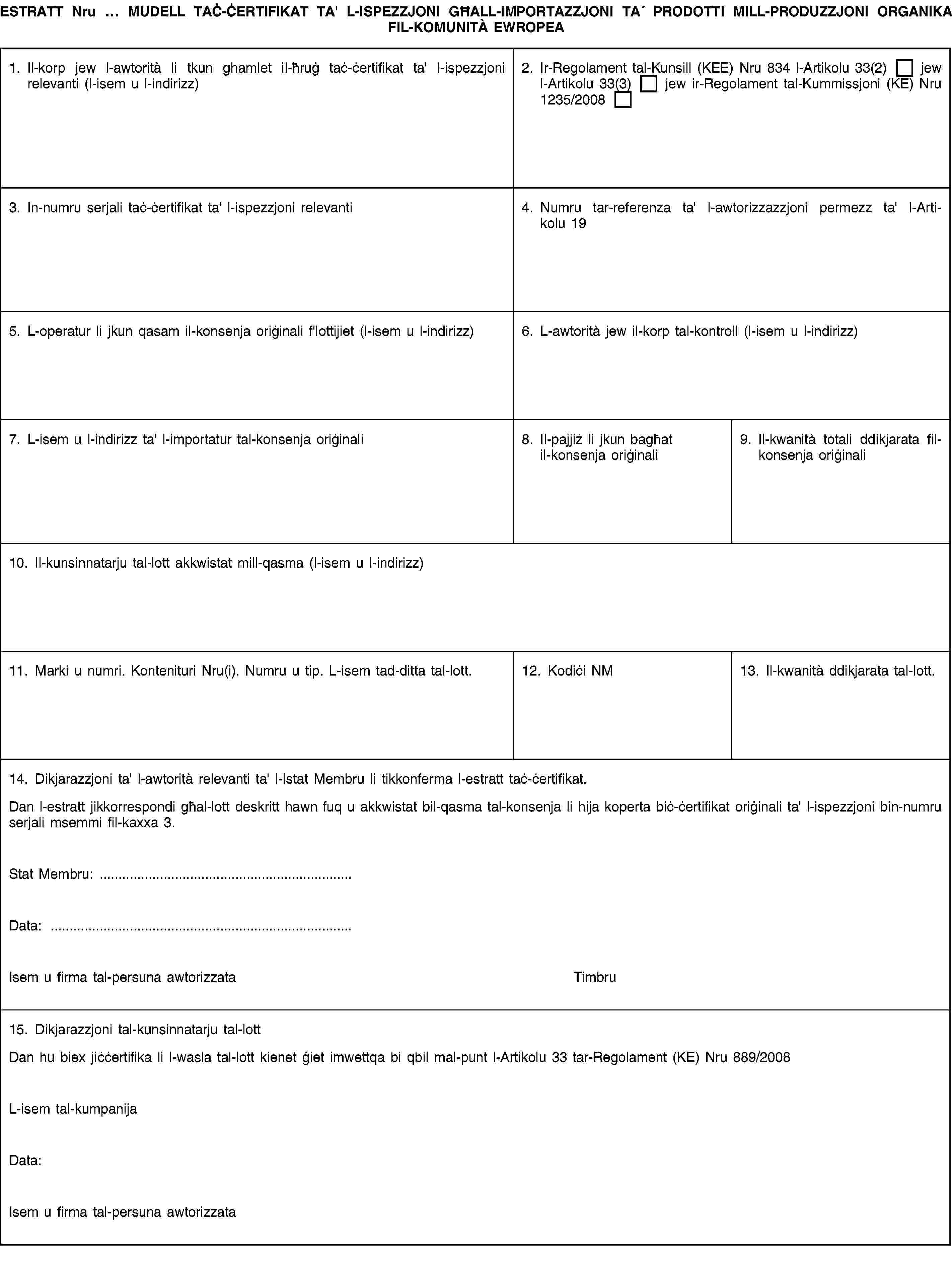 ESTRATT Nru … MUDELL TAĊ-ĊERTIFIKAT TA' L-ISPEZZJONI GĦALL-IMPORTAZZJONI TA′ PRODOTTI MILL-PRODUZZJONI ORGANIKA FIL-KOMUNITÀ EWROPEA1. Il-korp jew l-awtorità li tkun ghamlet il-ħruġ taċ-ċertifikat ta' l-ispezzjoni relevanti (l-isem u l-indirizz)2. Ir-Regolament tal-Kunsill (KEE) Nru 834 l-Artikolu 33(2) jew l-Artikolu 33(3) jew ir-Regolament tal-Kummissjoni (KE) Nru 1235/20083. In-numru serjali taċ-ċertifikat ta' l-ispezzjoni relevanti4. Numru tar-referenza ta' l-awtorizzazzjoni permezz ta' l-Artikolu 195. L-operatur li jkun qasam il-konsenja oriġinali f'lottijiet (l-isem u l-indirizz)6. L-awtorità jew il-korp tal-kontroll (l-isem u l-indirizz)7. L-isem u l-indirizz ta' l-importatur tal-konsenja oriġinali8. Il-pajjiż li jkun bagħat il-konsenja oriġinali9. Il-kwanità totali ddikjarata fil-konsenja oriġinali10. Il-kunsinnatarju tal-lott akkwistat mill-qasma (l-isem u l-indirizz)11. Marki u numri. Kontenituri Nru(i). Numru u tip. L-isem tad-ditta tal-lott.12. Kodiċi NM13. Il-kwanità ddikjarata tal-lott.14. Dikjarazzjoni ta' l-awtorità relevanti ta' l-Istat Membru li tikkonferma l-estratt taċ-ċertifikat.Dan l-estratt jikkorrespondi għal-lott deskritt hawn fuq u akkwistat bil-qasma tal-konsenja li hija koperta biċ-ċertifikat oriġinali ta' l-ispezzjoni bin-numru serjali msemmi fil-kaxxa 3.Stat Membru: …Data: …Isem u firma tal-persuna awtorizzataTimbru15. Dikjarazzjoni tal-kunsinnatarju tal-lottDan hu biex jiċċertifika li l-wasla tal-lott kienet ġiet imwettqa bi qbil mal-punt l-Artikolu 33 tar-Regolament (KE) Nru 889/2008L-isem tal-kumpanijaData:Isem u firma tal-persuna awtorizzata