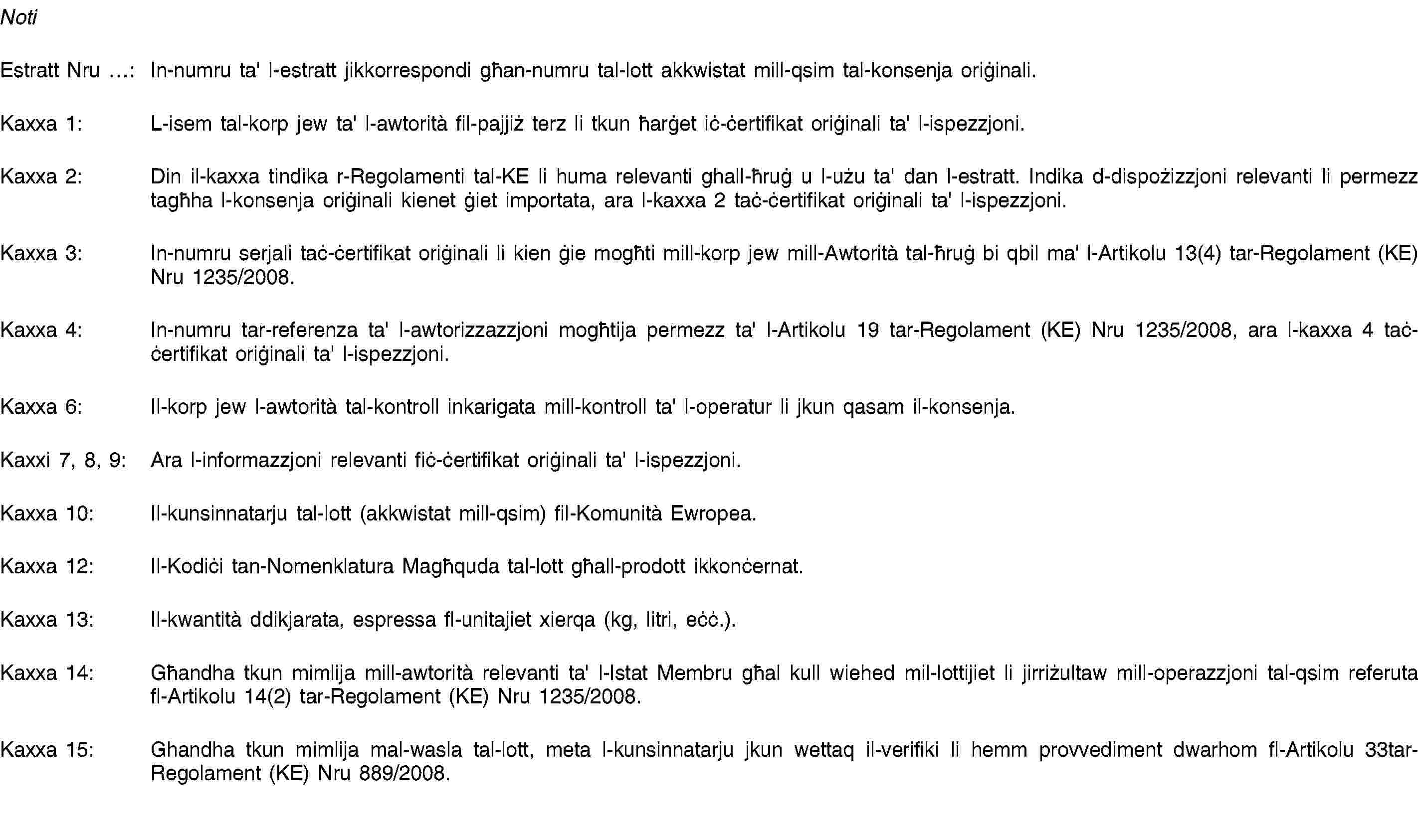 NotiEstratt Nru …: In-numru ta' l-estratt jikkorrespondi għan-numru tal-lott akkwistat mill-qsim tal-konsenja oriġinali.Kaxxa 1: L-isem tal-korp jew ta' l-awtorità fil-pajjiż terz li tkun ħarġet iċ-ċertifikat oriġinali ta' l-ispezzjoni.Kaxxa 2: Din il-kaxxa tindika r-Regolamenti tal-KE li huma relevanti ghall-ħruġ u l-użu ta' dan l-estratt. Indika d-dispożizzjoni relevanti li permezz tagħha l-konsenja oriġinali kienet ġiet importata, ara l-kaxxa 2 taċ-ċertifikat oriġinali ta' l-ispezzjoni.Kaxxa 3: In-numru serjali taċ-ċertifikat oriġinali li kien ġie mogħti mill-korp jew mill-Awtorità tal-ħruġ bi qbil ma' l-Artikolu 13(4) tar-Regolament (KE) Nru 1235/2008.Kaxxa 4: In-numru tar-referenza ta' l-awtorizzazzjoni mogħtija permezz ta' l-Artikolu 19 tar-Regolament (KE) Nru 1235/2008, ara l-kaxxa 4 taċ-ċertifikat oriġinali ta' l-ispezzjoni.Kaxxa 6: Il-korp jew l-awtorità tal-kontroll inkarigata mill-kontroll ta' l-operatur li jkun qasam il-konsenja.Kaxxi 7, 8, 9: Ara l-informazzjoni relevanti fiċ-ċertifikat oriġinali ta' l-ispezzjoni.Kaxxa 10: Il-kunsinnatarju tal-lott (akkwistat mill-qsim) fil-Komunità Ewropea.Kaxxa 12: Il-Kodiċi tan-Nomenklatura Magħquda tal-lott għall-prodott ikkonċernat.Kaxxa 13: Il-kwantità ddikjarata, espressa fl-unitajiet xierqa (kg, litri, eċċ.).Kaxxa 14: Għandha tkun mimlija mill-awtorità relevanti ta' l-Istat Membru għal kull wiehed mil-lottijiet li jirriżultaw mill-operazzjoni tal-qsim referuta fl-Artikolu 14(2) tar-Regolament (KE) Nru 1235/2008.Kaxxa 15: Ghandha tkun mimlija mal-wasla tal-lott, meta l-kunsinnatarju jkun wettaq il-verifiki li hemm provvediment dwarhom fl-Artikolu 33tar-Regolament (KE) Nru 889/2008.