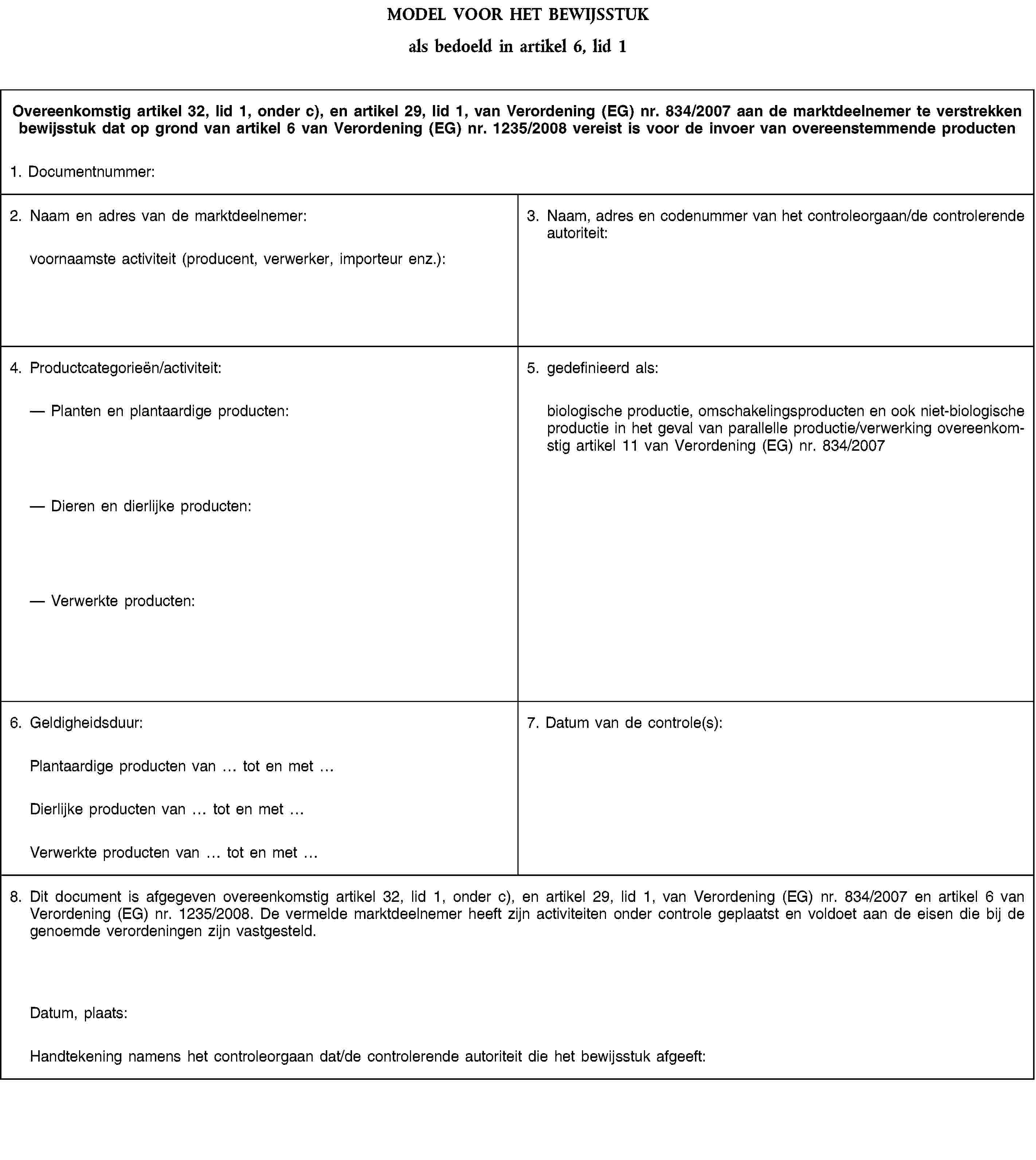 MODEL VOOR HET BEWIJSSTUKals bedoeld in artikel 6, lid 1Overeenkomstig artikel 32, lid 1, onder c), en artikel 29, lid 1, van Verordening (EG) nr. 834/2007 aan de marktdeelnemer te verstrekken bewijsstuk dat op grond van artikel 6 van Verordening (EG) nr. 1235/2008 vereist is voor de invoer van overeenstemmende producten1. Documentnummer:2. Naam en adres van de marktdeelnemer:voornaamste activiteit (producent, verwerker, importeur enz.):3. Naam, adres en codenummer van het controleorgaan/de controlerende autoriteit:4. Productcategorieën/activiteit:Planten en plantaardige producten:Dieren en dierlijke producten:Verwerkte producten:5. gedefinieerd als:biologische productie, omschakelingsproducten en ook niet-biologische productie in het geval van parallelle productie/verwerking overeenkomstig artikel 11 van Verordening (EG) nr. 834/20076. Geldigheidsduur:7. Datum van de controle(s):Plantaardige producten van tot en metDierlijke producten van tot en metVerwerkte producten van tot en met8. Dit document is afgegeven overeenkomstig artikel 32, lid 1, onder c), en artikel 29, lid 1, van Verordening (EG) nr. 834/2007 en artikel 6 van Verordening (EG) nr. 1235/2008. De vermelde marktdeelnemer heeft zijn activiteiten onder controle geplaatst en voldoet aan de eisen die bij de genoemde verordeningen zijn vastgesteld.Datum, plaats:Handtekening namens het controleorgaan dat/de controlerende autoriteit die het bewijsstuk afgeeft: