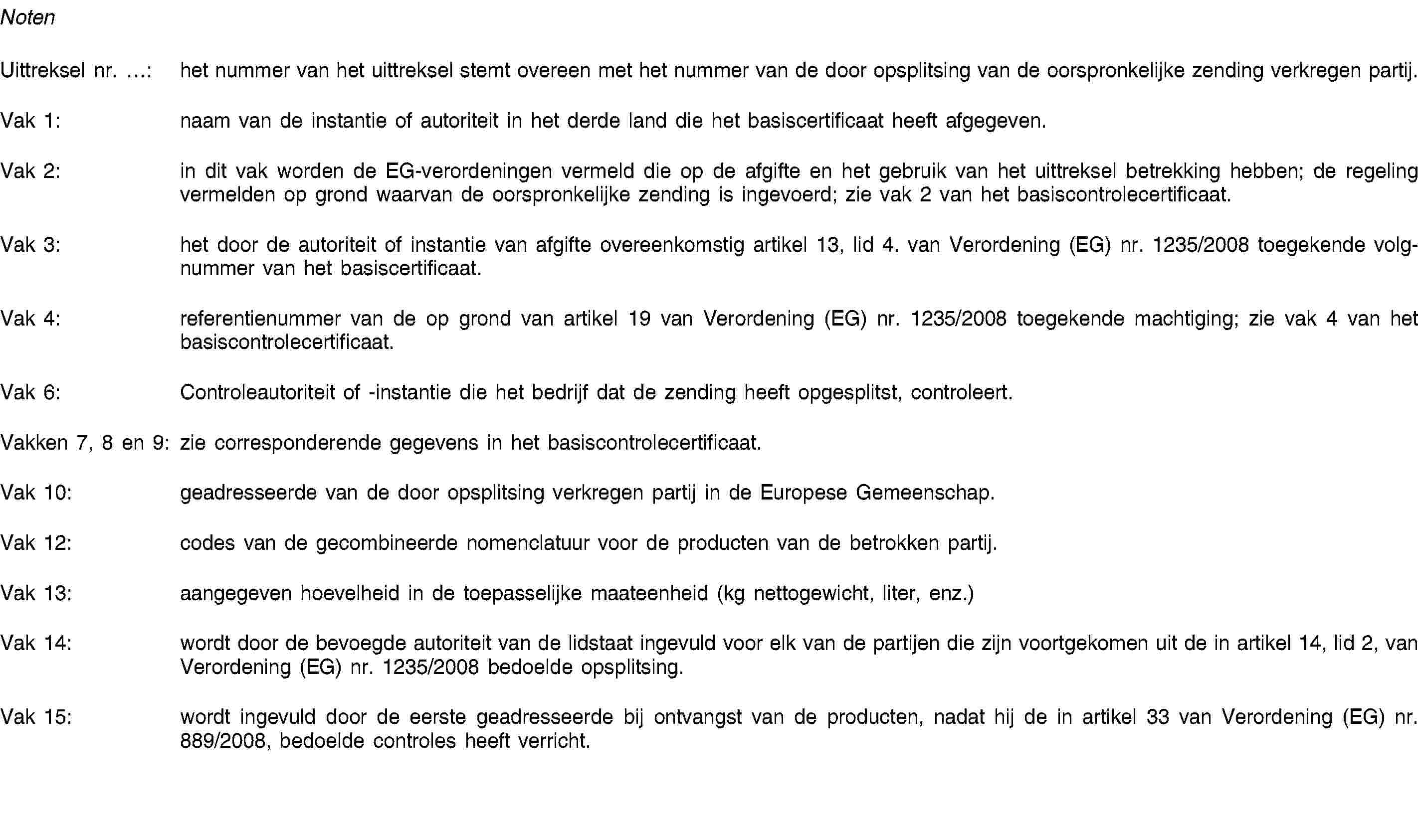 NotenUittreksel nr. …: het nummer van het uittreksel stemt overeen met het nummer van de door opsplitsing van de oorspronkelijke zending verkregen partij.Vak 1: naam van de instantie of autoriteit in het derde land die het basiscertificaat heeft afgegeven.Vak 2: in dit vak worden de EG-verordeningen vermeld die op de afgifte en het gebruik van het uittreksel betrekking hebben; de regeling vermelden op grond waarvan de oorspronkelijke zending is ingevoerd; zie vak 2 van het basiscontrolecertificaat.Vak 3: het door de autoriteit of instantie van afgifte overeenkomstig artikel 13, lid 4. van Verordening (EG) nr. 1235/2008 toegekende volgnummer van het basiscertificaat.Vak 4: referentienummer van de op grond van artikel 19 van Verordening (EG) nr. 1235/2008 toegekende machtiging; zie vak 4 van het basiscontrolecertificaat.Vak 6: Controleautoriteit of -instantie die het bedrijf dat de zending heeft opgesplitst, controleert.Vakken 7, 8 en 9: zie corresponderende gegevens in het basiscontrolecertificaat.Vak 10: geadresseerde van de door opsplitsing verkregen partij in de Europese Gemeenschap.Vak 12: codes van de gecombineerde nomenclatuur voor de producten van de betrokken partij.Vak 13: aangegeven hoevelheid in de toepasselijke maateenheid (kg nettogewicht, liter, enz.)Vak 14: wordt door de bevoegde autoriteit van de lidstaat ingevuld voor elk van de partijen die zijn voortgekomen uit de in artikel 14, lid 2, van Verordening (EG) nr. 1235/2008 bedoelde opsplitsing.Vak 15: wordt ingevuld door de eerste geadresseerde bij ontvangst van de producten, nadat hij de in artikel 33 van Verordening (EG) nr. 889/2008, bedoelde controles heeft verricht.