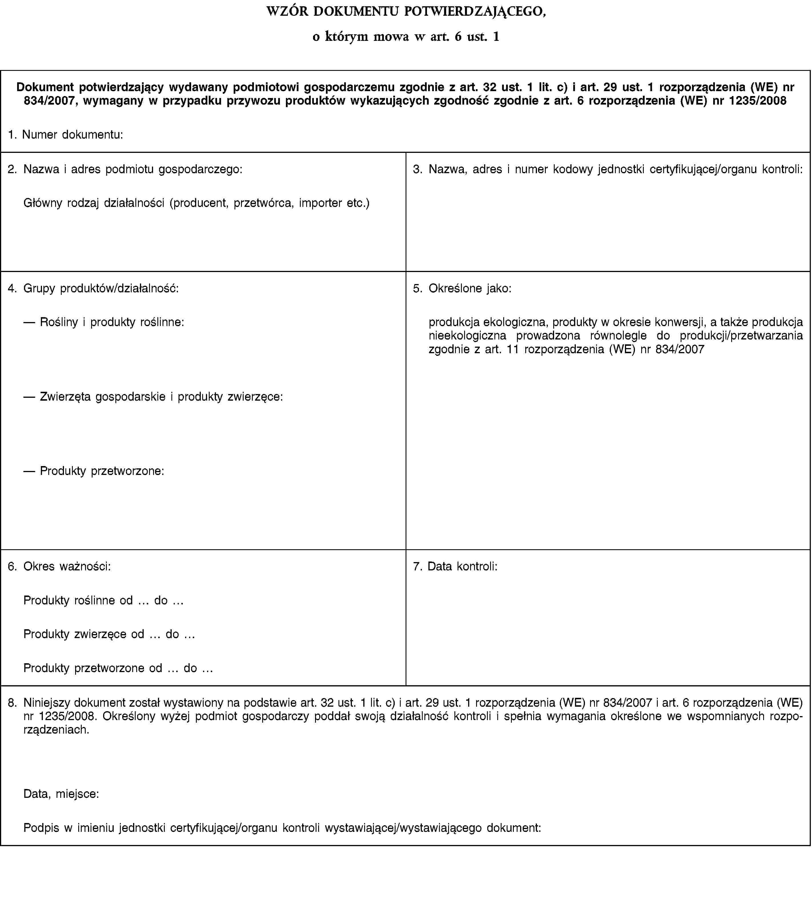 WZÓR DOKUMENTU POTWIERDZAJĄCEGO,o którym mowa w art. 6 ust. 1Dokument potwierdzający wydawany podmiotowi gospodarczemu zgodnie z art. 32 ust. 1 lit. c) i art. 29 ust. 1 rozporządzenia (WE) nr 834/2007, wymagany w przypadku przywozu produktów wykazujących zgodność zgodnie z art. 6 rozporządzenia (WE) nr 1235/20081. Numer dokumentu:2. Nazwa i adres podmiotu gospodarczego:Główny rodzaj działalności (producent, przetwórca, importer etc.)3. Nazwa, adres i numer kodowy jednostki certyfikującej/organu kontroli:4. Grupy produktów/działalność:Rośliny i produkty roślinne:Zwierzęta gospodarskie i produkty zwierzęce:Produkty przetworzone:5. Określone jako:produkcja ekologiczna, produkty w okresie konwersji, a także produkcja nieekologiczna prowadzona równolegle do produkcji/przetwarzania zgodnie z art. 11 rozporządzenia (WE) nr 834/20076. Okres ważności:7. Data kontroli:Produkty roślinne od doProdukty zwierzęce od doProdukty przetworzone od do8. Niniejszy dokument został wystawiony na podstawie art. 32 ust. 1 lit. c) i art. 29 ust. 1 rozporządzenia (WE) nr 834/2007 i art. 6 rozporządzenia (WE) nr 1235/2008. Określony wyżej podmiot gospodarczy poddał swoją działalność kontroli i spełnia wymagania określone we wspomnianych rozporządzeniach.Data, miejsce:Podpis w imieniu jednostki certyfikującej/organu kontroli wystawiającej/wystawiającego dokument:
