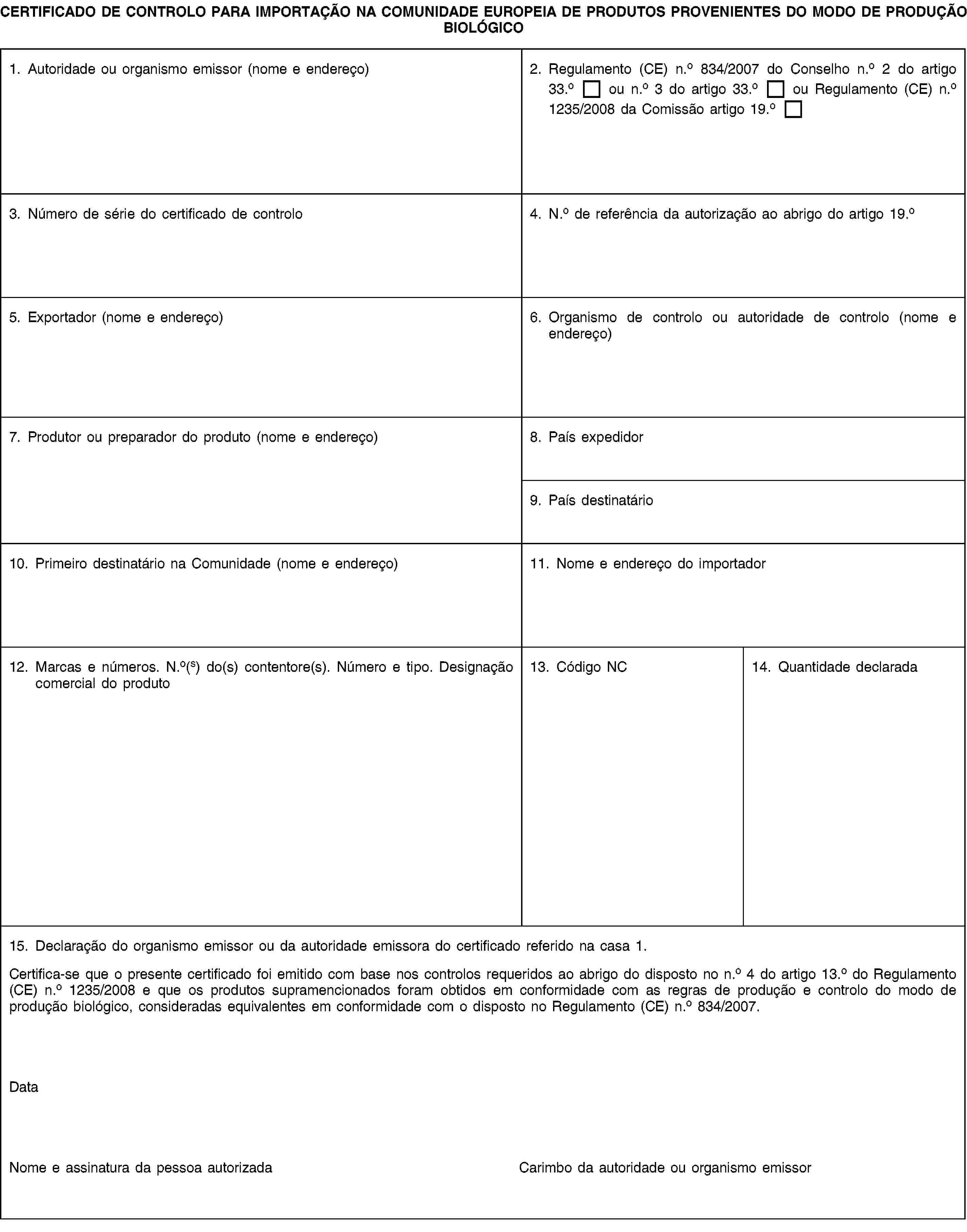 CERTIFICADO DE CONTROLO PARA IMPORTAÇÃO NA COMUNIDADE EUROPEIA DE PRODUTOS PROVENIENTES DO MODO DE PRODUÇÃO BIOLÓGICO1. Autoridade ou organismo emissor (nome e endereço)2. Regulamento (CE) n.o 834/2007 do Conselho n.o 2 do artigo 33.o ou n.o 3 do artigo 33.o ou Regulamento (CE) n.o 1235/2008 da Comissão artigo 19.o3. Número de série do certificado de controlo4. N.o de referência da autorização ao abrigo do artigo 19.o5. Exportador (nome e endereço)6. Organismo de controlo ou autoridade de controlo (nome e endereço)7. Produtor ou preparador do produto (nome e endereço)8. País expedidor9. País destinatário10. Primeiro destinatário na Comunidade (nome e endereço)11. Nome e endereço do importador12. Marcas e números. N.o(s) do(s) contentore(s). Número e tipo. Designação comercial do produto13. Código NC14. Quantidade declarada15. Declaração do organismo emissor ou da autoridade emissora do certificado referido na casa 1.Certifica-se que o presente certificado foi emitido com base nos controlos requeridos ao abrigo do disposto no n.o 4 do artigo 13.o do Regulamento (CE) n.o 1235/2008 e que os produtos supramencionados foram obtidos em conformidade com as regras de produção e controlo do modo de produção biológico, consideradas equivalentes em conformidade com o disposto no Regulamento (CE) n.o 834/2007.DataNome e assinatura da pessoa autorizadaCarimbo da autoridade ou organismo emissor