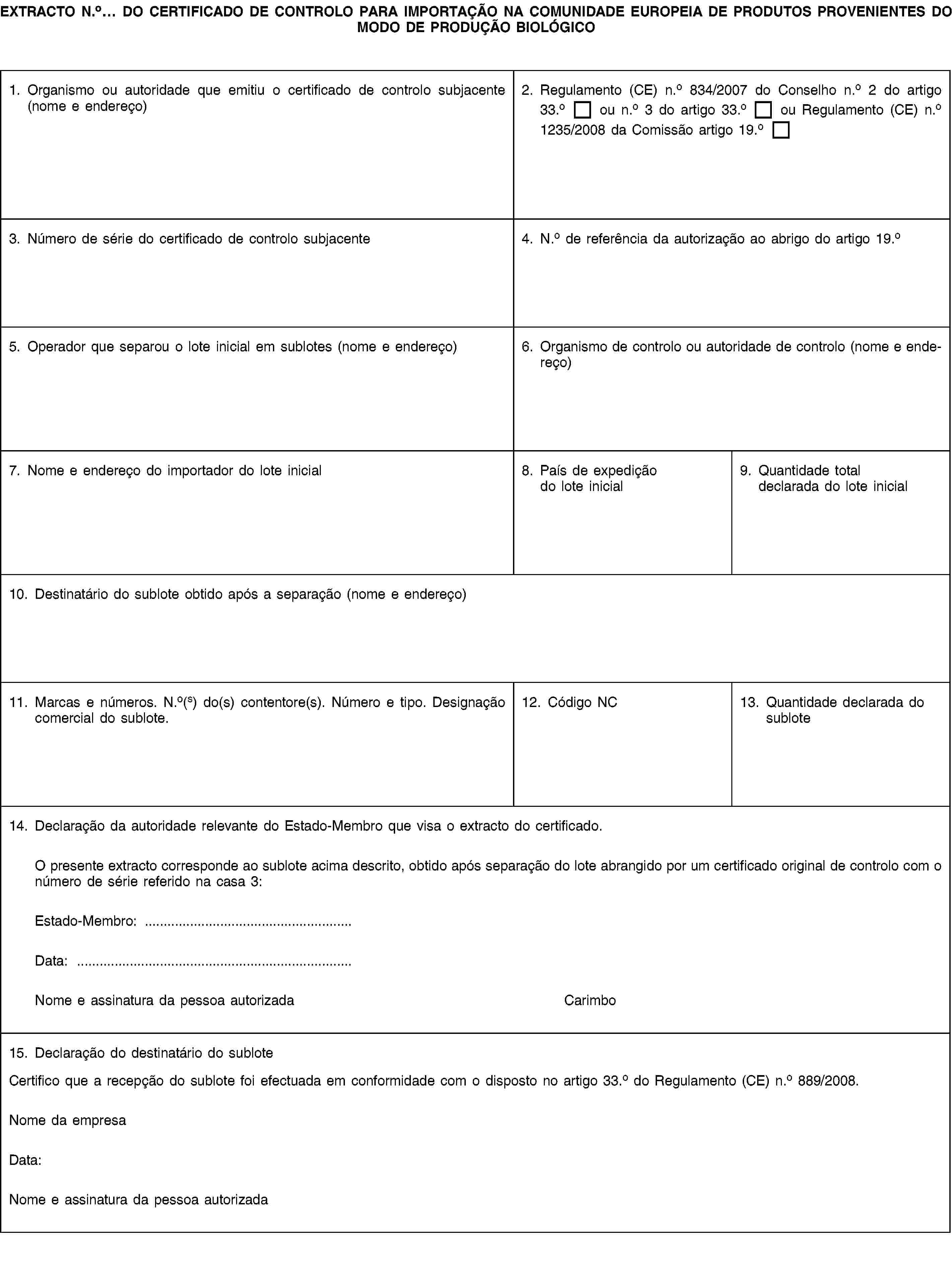 EXTRACTO N.o… DO CERTIFICADO DE CONTROLO PARA IMPORTAÇÃO NA COMUNIDADE EUROPEIA DE PRODUTOS PROVENIENTES DO MODO DE PRODUÇÃO BIOLÓGICO1. Organismo ou autoridade que emitiu o certificado de controlo subjacente (nome e endereço)2. Regulamento (CE) n.o 834/2007 do Conselho n.o 2 do artigo 33.o ou n.o 3 do artigo 33.o ou Regulamento (CE) n.o 1235/2008 da Comissão artigo 19.o3. Número de série do certificado de controlo subjacente4. N.o de referência da autorização ao abrigo do artigo 19.o5. Operador que separou o lote inicial em sublotes (nome e endereço)6. Organismo de controlo ou autoridade de controlo (nome e endereço)7. Nome e endereço do importador do lote inicial8. País de expedição do lote inicial9. Quantidade total declarada do lote inicial10. Destinatário do sublote obtido após a separação (nome e endereço)11. Marcas e números. N.o(s) do(s) contentore(s). Número e tipo. Designação comercial do sublote.12. Código NC13. Quantidade declarada do sublote14. Declaração da autoridade relevante do Estado-Membro que visa o extracto do certificado.O presente extracto corresponde ao sublote acima descrito, obtido após separação do lote abrangido por um certificado original de controlo com o número de série referido na casa 3:Estado-Membro: …Data: …Nome e assinatura da pessoa autorizadaCarimbo15. Declaração do destinatário do subloteCertifico que a recepção do sublote foi efectuada em conformidade com o disposto no artigo 33.o do Regulamento (CE) n.o 889/2008.Nome da empresaData:Nome e assinatura da pessoa autorizada