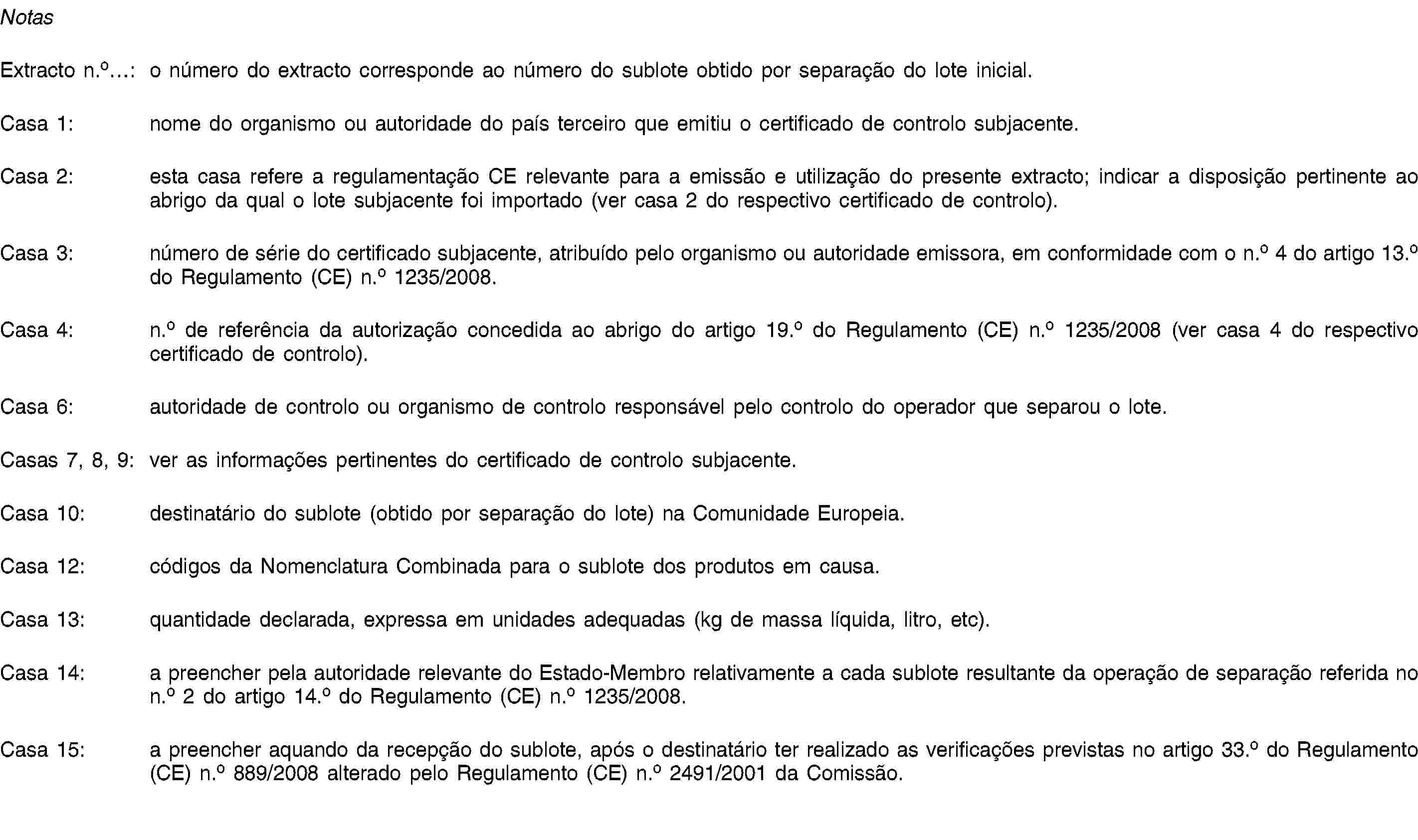 NotasExtracto n.o…: o número do extracto corresponde ao número do sublote obtido por separação do lote inicial.Casa 1: nome do organismo ou autoridade do país terceiro que emitiu o certificado de controlo subjacente.Casa 2: esta casa refere a regulamentação CE relevante para a emissão e utilização do presente extracto; indicar a disposição pertinente ao abrigo da qual o lote subjacente foi importado (ver casa 2 do respectivo certificado de controlo).Casa 3: número de série do certificado subjacente, atribuído pelo organismo ou autoridade emissora, em conformidade com o n.o 4 do artigo 13.o do Regulamento (CE) n.o 1235/2008.Casa 4: n.o de referência da autorização concedida ao abrigo do artigo 19.o do Regulamento (CE) n.o 1235/2008 (ver casa 4 do respectivo certificado de controlo).Casa 6: autoridade de controlo ou organismo de controlo responsável pelo controlo do operador que separou o lote.Casas 7, 8, 9: ver as informações pertinentes do certificado de controlo subjacente.Casa 10: destinatário do sublote (obtido por separação do lote) na Comunidade Europeia.Casa 12: códigos da Nomenclatura Combinada para o sublote dos produtos em causa.Casa 13: quantidade declarada, expressa em unidades adequadas (kg de massa líquida, litro, etc).Casa 14: a preencher pela autoridade relevante do Estado-Membro relativamente a cada sublote resultante da operação de separação referida no n.o 2 do artigo 14.o do Regulamento (CE) n.o 1235/2008.Casa 15: a preencher aquando da recepção do sublote, após o destinatário ter realizado as verificações previstas no artigo 33.o do Regulamento (CE) n.o 889/2008 alterado pelo Regulamento (CE) n.o 2491/2001 da Comissão.