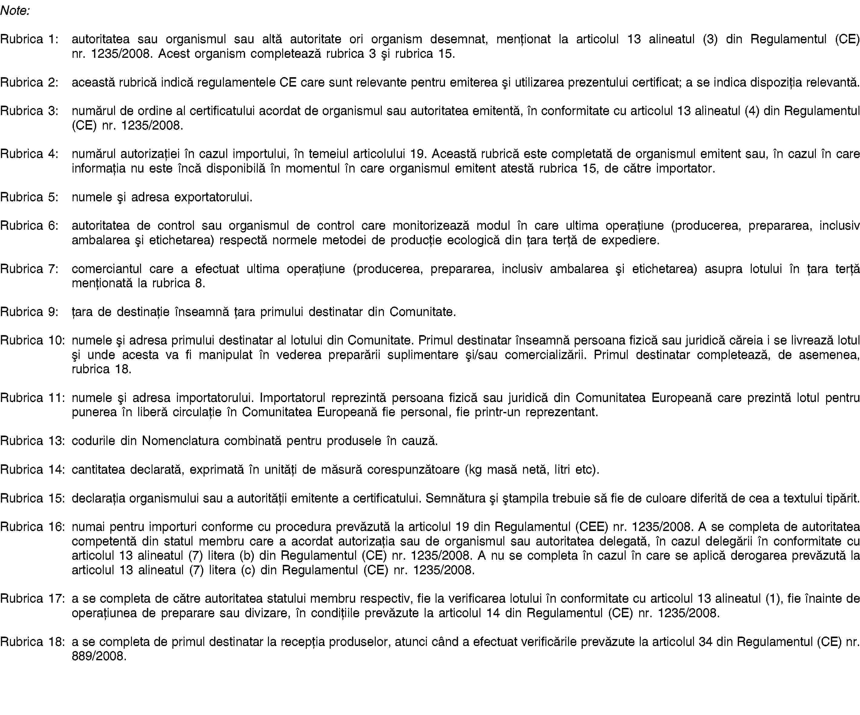 Note:Rubrica 1: autoritatea sau organismul sau altă autoritate ori organism desemnat, menționat la articolul 13 alineatul (3) din Regulamentul (CE) nr. 1235/2008. Acest organism completează rubrica 3 și rubrica 15.Rubrica 2: această rubrică indică regulamentele CE care sunt relevante pentru emiterea și utilizarea prezentului certificat; a se indica dispoziția relevantă.Rubrica 3: numărul de ordine al certificatului acordat de organismul sau autoritatea emitentă, în conformitate cu articolul 13 alineatul (4) din Regulamentul (CE) nr. 1235/2008.Rubrica 4: numărul autorizației în cazul importului, în temeiul articolului 19. Această rubrică este completată de organismul emitent sau, în cazul în care informația nu este încă disponibilă în momentul în care organismul emitent atestă rubrica 15, de către importator.Rubrica 5: numele și adresa exportatorului.Rubrica 6: autoritatea de control sau organismul de control care monitorizează modul în care ultima operațiune (producerea, prepararea, inclusiv ambalarea și etichetarea) respectă normele metodei de producție ecologică din țara terță de expediere.Rubrica 7: comerciantul care a efectuat ultima operațiune (producerea, prepararea, inclusiv ambalarea și etichetarea) asupra lotului în țara terță menționată la rubrica 8.Rubrica 9: țara de destinație înseamnă țara primului destinatar din Comunitate.Rubrica 10: numele și adresa primului destinatar al lotului din Comunitate. Primul destinatar înseamnă persoana fizică sau juridică căreia i se livrează lotul și unde acesta va fi manipulat în vederea preparării suplimentare și/sau comercializării. Primul destinatar completează, de asemenea, rubrica 18.Rubrica 11: numele și adresa importatorului. Importatorul reprezintă persoana fizică sau juridică din Comunitatea Europeană care prezintă lotul pentru punerea în liberă circulație în Comunitatea Europeană fie personal, fie printr-un reprezentant.Rubrica 13: codurile din Nomenclatura combinată pentru produsele în cauză.Rubrica 14: cantitatea declarată, exprimată în unități de măsură corespunzătoare (kg masă netă, litri etc).Rubrica 15: declarația organismului sau a autorității emitente a certificatului. Semnătura și ștampila trebuie să fie de culoare diferită de cea a textului tipărit.Rubrica 16: numai pentru importuri conforme cu procedura prevăzută la articolul 19 din Regulamentul (CEE) nr. 1235/2008. A se completa de autoritatea competentă din statul membru care a acordat autorizația sau de organismul sau autoritatea delegată, în cazul delegării în conformitate cu articolul 13 alineatul (7) litera (b) din Regulamentul (CE) nr. 1235/2008. A nu se completa în cazul în care se aplică derogarea prevăzută la articolul 13 alineatul (7) litera (c) din Regulamentul (CE) nr. 1235/2008.Rubrica 17: a se completa de către autoritatea statului membru respectiv, fie la verificarea lotului în conformitate cu articolul 13 alineatul (1), fie înainte de operațiunea de preparare sau divizare, în condițiile prevăzute la articolul 14 din Regulamentul (CE) nr. 1235/2008.Rubrica 18: a se completa de primul destinatar la recepția produselor, atunci când a efectuat verificările prevăzute la articolul 34 din Regulamentul (CE) nr. 889/2008.