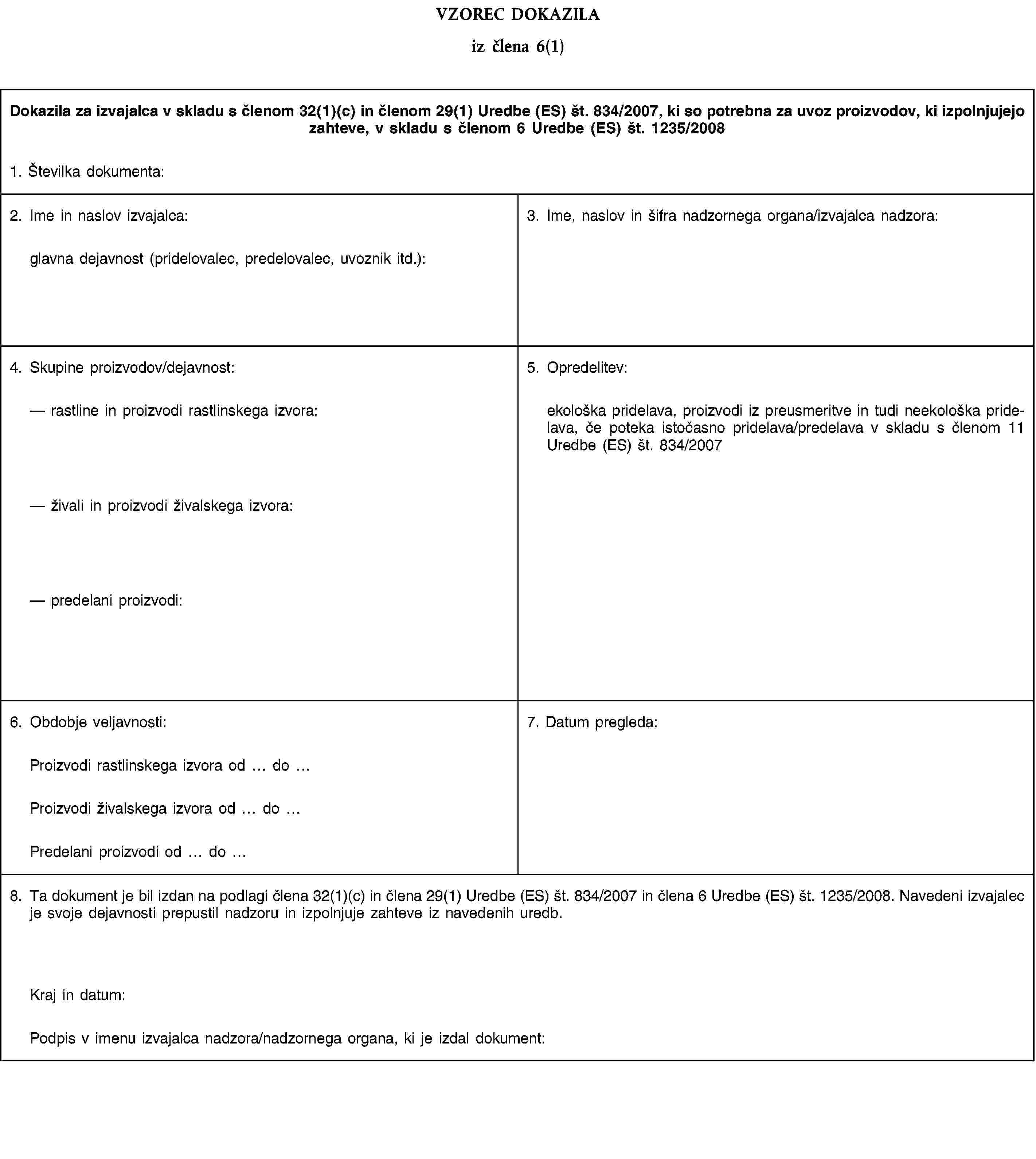 VZOREC DOKAZILAiz člena 6(1)Dokazila za izvajalca v skladu s členom 32(1)(c) in členom 29(1) Uredbe (ES) št. 834/2007, ki so potrebna za uvoz proizvodov, ki izpolnjujejo zahteve, v skladu s členom 6 Uredbe (ES) št. 1235/20081. Številka dokumenta:2. Ime in naslov izvajalca:glavna dejavnost (pridelovalec, predelovalec, uvoznik itd.):3. Ime, naslov in šifra nadzornega organa/izvajalca nadzora:4. Skupine proizvodov/dejavnost:rastline in proizvodi rastlinskega izvora:živali in proizvodi živalskega izvora:predelani proizvodi:5. Opredelitev:ekološka pridelava, proizvodi iz preusmeritve in tudi neekološka pridelava, če poteka istočasno pridelava/predelava v skladu s členom 11 Uredbe (ES) št. 834/20076. Obdobje veljavnosti:7. Datum pregleda:Proizvodi rastlinskega izvora od doProizvodi živalskega izvora od doPredelani proizvodi od do8. Ta dokument je bil izdan na podlagi člena 32(1)(c) in člena 29(1) Uredbe (ES) št. 834/2007 in člena 6 Uredbe (ES) št. 1235/2008. Navedeni izvajalec je svoje dejavnosti prepustil nadzoru in izpolnjuje zahteve iz navedenih uredb.Kraj in datum:Podpis v imenu izvajalca nadzora/nadzornega organa, ki je izdal dokument:
