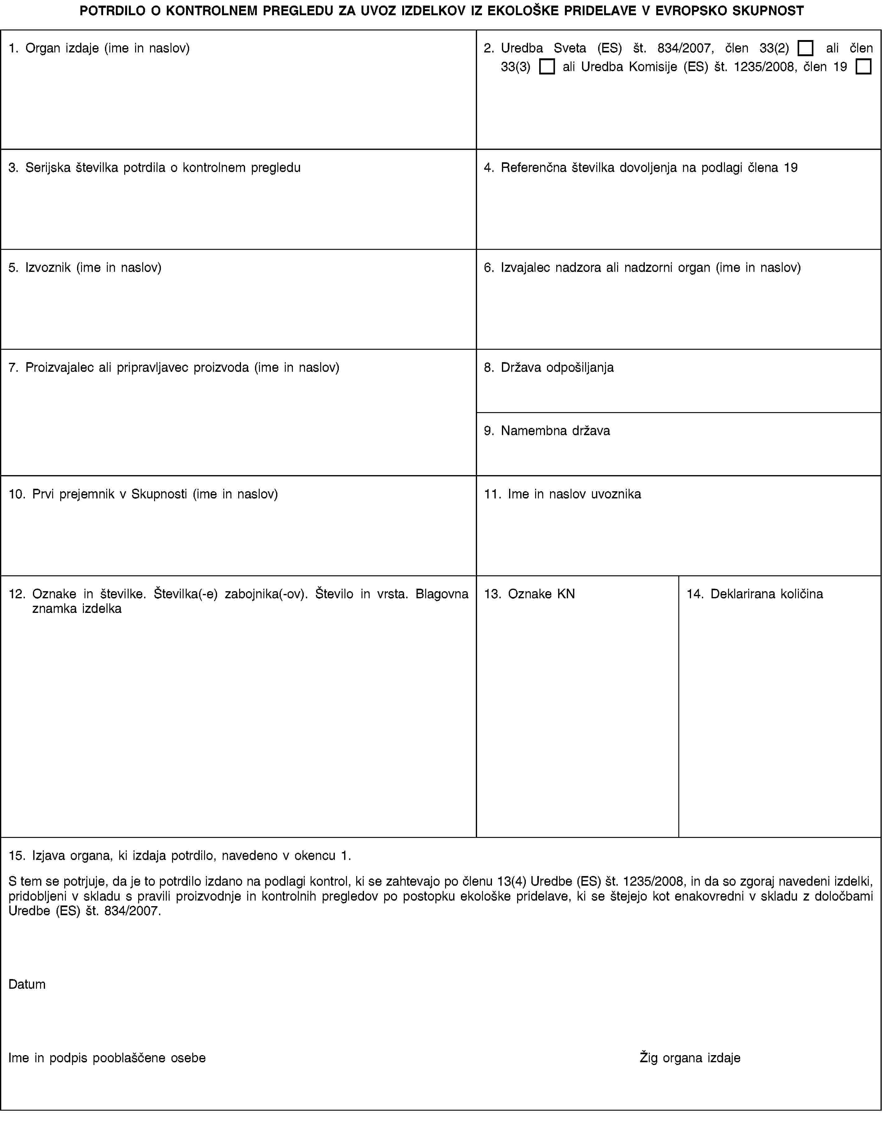POTRDILO O KONTROLNEM PREGLEDU ZA UVOZ IZDELKOV IZ EKOLOŠKE PRIDELAVE V EVROPSKO SKUPNOST1. Organ izdaje (ime in naslov)2. Uredba Sveta (ES) št. 834/2007, člen 33(2) ali člen 33(3) ali Uredba Komisije (ES) št. 1235/2008, člen 193. Serijska številka potrdila o kontrolnem pregledu4. Referenčna številka dovoljenja na podlagi člena 195. Izvoznik (ime in naslov)6. Izvajalec nadzora ali nadzorni organ (ime in naslov)7. Proizvajalec ali pripravljavec proizvoda (ime in naslov)8. Država odpošiljanja9. Namembna država10. Prvi prejemnik v Skupnosti (ime in naslov)11. Ime in naslov uvoznika12. Oznake in številke. Številka(-e) zabojnika(-ov). Število in vrsta. Blagovna znamka izdelka13. Oznake KN14. Deklarirana količina15. Izjava organa, ki izdaja potrdilo, navedeno v okencu 1.S tem se potrjuje, da je to potrdilo izdano na podlagi kontrol, ki se zahtevajo po členu 13(4) Uredbe (ES) št. 1235/2008, in da so zgoraj navedeni izdelki, pridobljeni v skladu s pravili proizvodnje in kontrolnih pregledov po postopku ekološke pridelave, ki se štejejo kot enakovredni v skladu z določbami Uredbe (ES) št. 834/2007.DatumIme in podpis pooblaščene osebeŽig organa izdaje