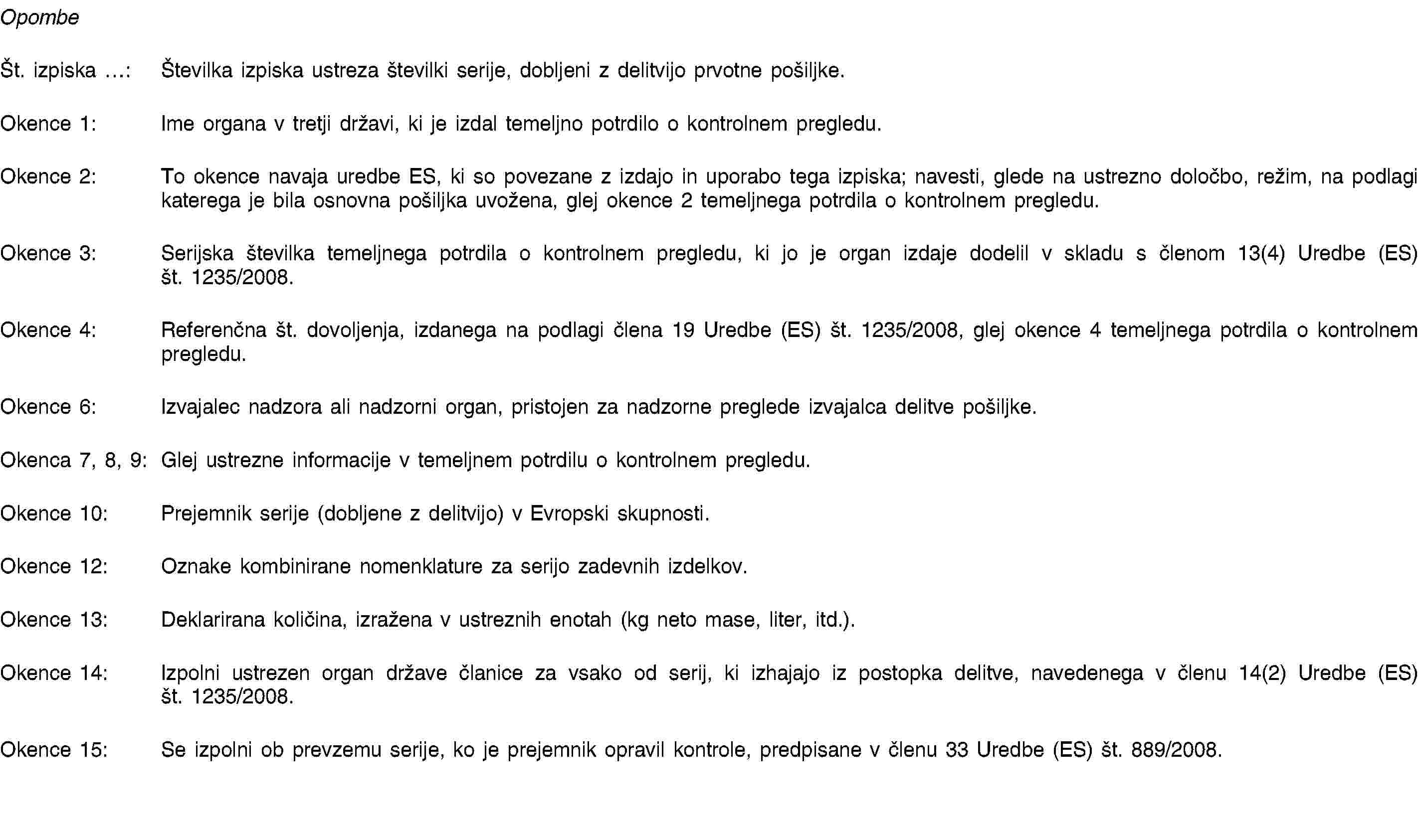 OpombeŠt. izpiska …: Številka izpiska ustreza številki serije, dobljeni z delitvijo prvotne pošiljke.Okence 1: Ime organa v tretji državi, ki je izdal temeljno potrdilo o kontrolnem pregledu.Okence 2: To okence navaja uredbe ES, ki so povezane z izdajo in uporabo tega izpiska; navesti, glede na ustrezno določbo, režim, na podlagi katerega je bila osnovna pošiljka uvožena, glej okence 2 temeljnega potrdila o kontrolnem pregledu.Okence 3: Serijska številka temeljnega potrdila o kontrolnem pregledu, ki jo je organ izdaje dodelil v skladu s členom 13(4) Uredbe (ES) št. 1235/2008.Okence 4: Referenčna št. dovoljenja, izdanega na podlagi člena 19 Uredbe (ES) št. 1235/2008, glej okence 4 temeljnega potrdila o kontrolnem pregledu.Okence 6: Izvajalec nadzora ali nadzorni organ, pristojen za nadzorne preglede izvajalca delitve pošiljke.Okenca 7, 8, 9: Glej ustrezne informacije v temeljnem potrdilu o kontrolnem pregledu.Okence 10: Prejemnik serije (dobljene z delitvijo) v Evropski skupnosti.Okence 12: Oznake kombinirane nomenklature za serijo zadevnih izdelkov.Okence 13: Deklarirana količina, izražena v ustreznih enotah (kg neto mase, liter, itd.).Okence 14: Izpolni ustrezen organ države članice za vsako od serij, ki izhajajo iz postopka delitve, navedenega v členu 14(2) Uredbe (ES) št. 1235/2008.Okence 15: Se izpolni ob prevzemu serije, ko je prejemnik opravil kontrole, predpisane v členu 33 Uredbe (ES) št. 889/2008.