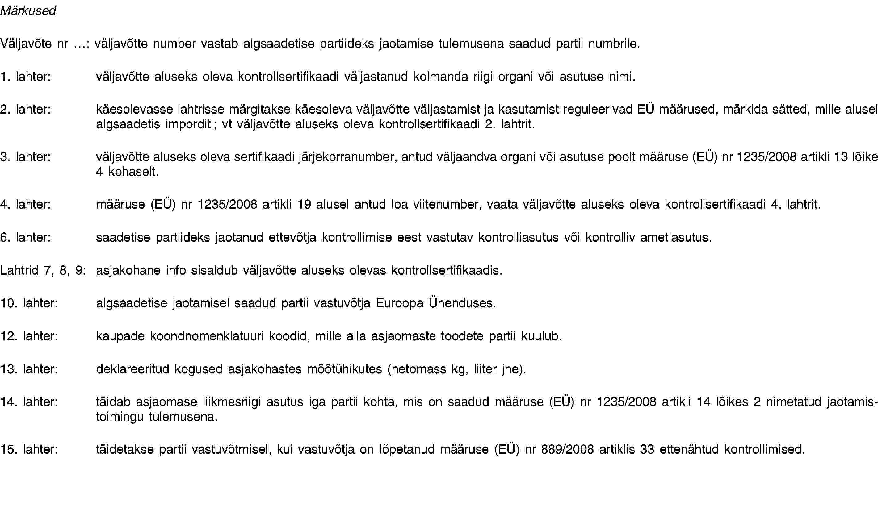 MärkusedVäljavõte nr …: väljavõtte number vastab algsaadetise partiideks jaotamise tulemusena saadud partii numbrile.1. lahter: väljavõtte aluseks oleva kontrollsertifikaadi väljastanud kolmanda riigi organi või asutuse nimi.2. lahter: käesolevasse lahtrisse märgitakse käesoleva väljavõtte väljastamist ja kasutamist reguleerivad EÜ määrused, märkida sätted, mille alusel algsaadetis imporditi; vt väljavõtte aluseks oleva kontrollsertifikaadi 2. lahtrit.3. lahter: väljavõtte aluseks oleva sertifikaadi järjekorranumber, antud väljaandva organi või asutuse poolt määruse (EÜ) nr 1235/2008 artikli 13 lõike 4 kohaselt.4. lahter: määruse (EÜ) nr 1235/2008 artikli 19 alusel antud loa viitenumber, vaata väljavõtte aluseks oleva kontrollsertifikaadi 4. lahtrit.6. lahter: saadetise partiideks jaotanud ettevõtja kontrollimise eest vastutav kontrolliasutus või kontrolliv ametiasutus.Lahtrid 7, 8, 9: asjakohane info sisaldub väljavõtte aluseks olevas kontrollsertifikaadis.10. lahter: algsaadetise jaotamisel saadud partii vastuvõtja Euroopa Ühenduses.12. lahter: kaupade koondnomenklatuuri koodid, mille alla asjaomaste toodete partii kuulub.13. lahter: deklareeritud kogused asjakohastes mõõtühikutes (netomass kg, liiter jne).14. lahter: täidab asjaomase liikmesriigi asutus iga partii kohta, mis on saadud määruse (EÜ) nr 1235/2008 artikli 14 lõikes 2 nimetatud jaotamistoimingu tulemusena.15. lahter: täidetakse partii vastuvõtmisel, kui vastuvõtja on lõpetanud määruse (EÜ) nr 889/2008 artiklis 33 ettenähtud kontrollimised.