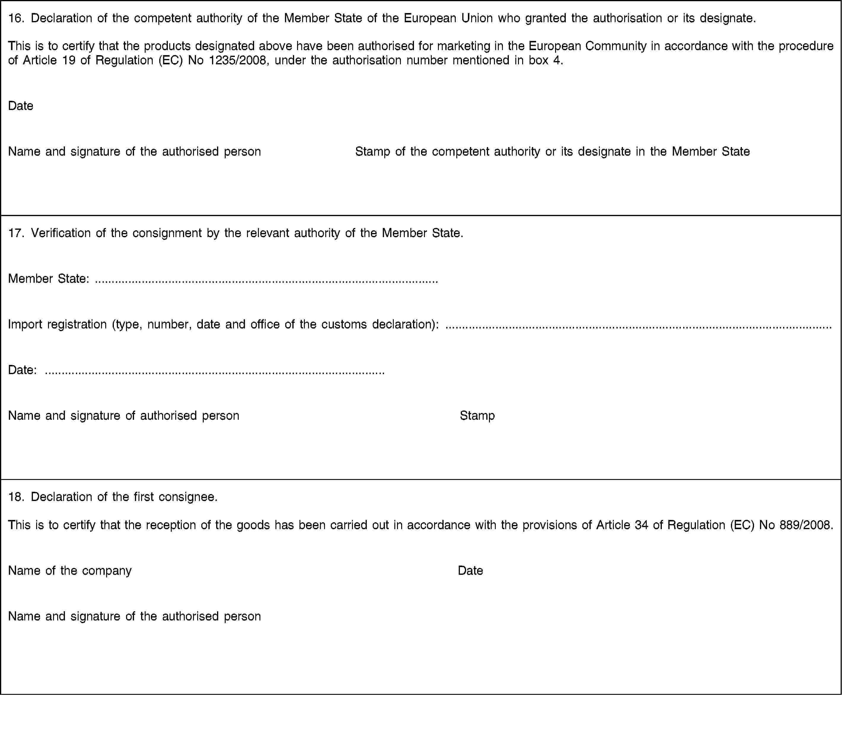 16. Declaration of the competent authority of the Member State of the European Union who granted the authorisation or its designate.This is to certify that the products designated above have been authorised for marketing in the European Community in accordance with the procedure of Article 19 of Regulation (EC) No 1235/2008, under the authorisation number mentioned in box 4.DateName and signature of the authorised personStamp of the competent authority or its designate in the Member State17. Verification of the consignment by the relevant authority of the Member State.Member State: …Import registration (type, number, date and office of the customs declaration): …Date: …Name and signature of authorised personStamp18. Declaration of the first consignee.This is to certify that the reception of the goods has been carried out in accordance with the provisions of Article 34 of Regulation (EC) No 889/2008.Name of the companyDateName and signature of the authorised person