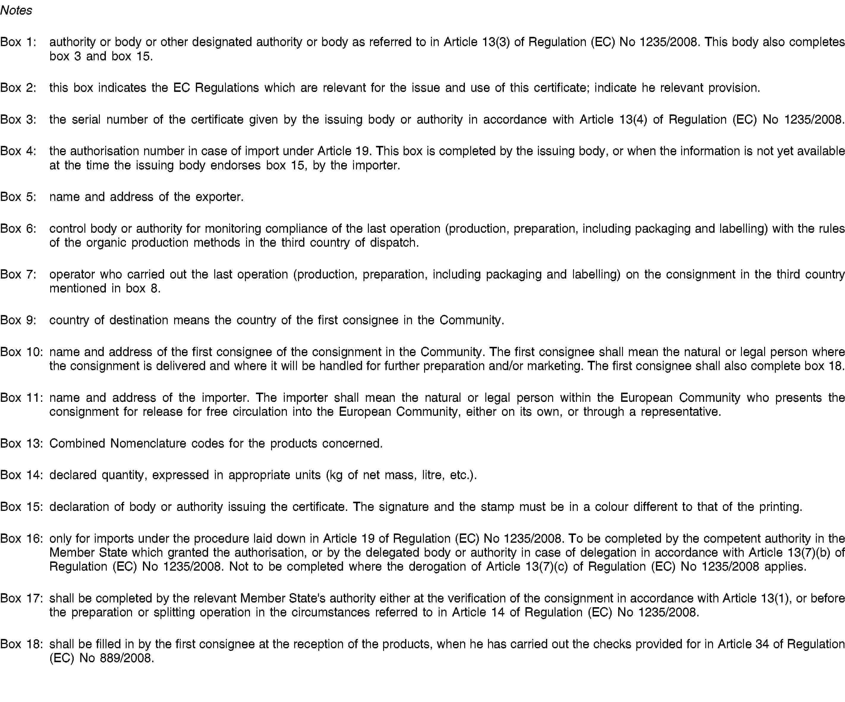 NotesBox 1: authority or body or other designated authority or body as referred to in Article 13(3) of Regulation (EC) No 1235/2008. This body also completes box 3 and box 15.Box 2: this box indicates the EC Regulations which are relevant for the issue and use of this certificate; indicate he relevant provision.Box 3: the serial number of the certificate given by the issuing body or authority in accordance with Article 13(4) of Regulation (EC) No 1235/2008.Box 4: the authorisation number in case of import under Article 19. This box is completed by the issuing body, or when the information is not yet available at the time the issuing body endorses box 15, by the importer.Box 5: name and address of the exporter.Box 6: control body or authority for monitoring compliance of the last operation (production, preparation, including packaging and labelling) with the rules of the organic production methods in the third country of dispatch.Box 7: operator who carried out the last operation (production, preparation, including packaging and labelling) on the consignment in the third country mentioned in box 8.Box 9: country of destination means the country of the first consignee in the Community.Box 10: name and address of the first consignee of the consignment in the Community. The first consignee shall mean the natural or legal person where the consignment is delivered and where it will be handled for further preparation and/or marketing. The first consignee shall also complete box 18.Box 11: name and address of the importer. The importer shall mean the natural or legal person within the European Community who presents the consignment for release for free circulation into the European Community, either on its own, or through a representative.Box 13: Combined Nomenclature codes for the products concerned.Box 14: declared quantity, expressed in appropriate units (kg of net mass, litre, etc.).Box 15: declaration of body or authority issuing the certificate. The signature and the stamp must be in a colour different to that of the printing.Box 16: only for imports under the procedure laid down in Article 19 of Regulation (EC) No 1235/2008. To be completed by the competent authority in the Member State which granted the authorisation, or by the delegated body or authority in case of delegation in accordance with Article 13(7)(b) of Regulation (EC) No 1235/2008. Not to be completed where the derogation of Article 13(7)(c) of Regulation (EC) No 1235/2008 applies.Box 17: shall be completed by the relevant Member State's authority either at the verification of the consignment in accordance with Article 13(1), or before the preparation or splitting operation in the circumstances referred to in Article 14 of Regulation (EC) No 1235/2008.Box 18: shall be filled in by the first consignee at the reception of the products, when he has carried out the checks provided for in Article 34 of Regulation (EC) No 889/2008.