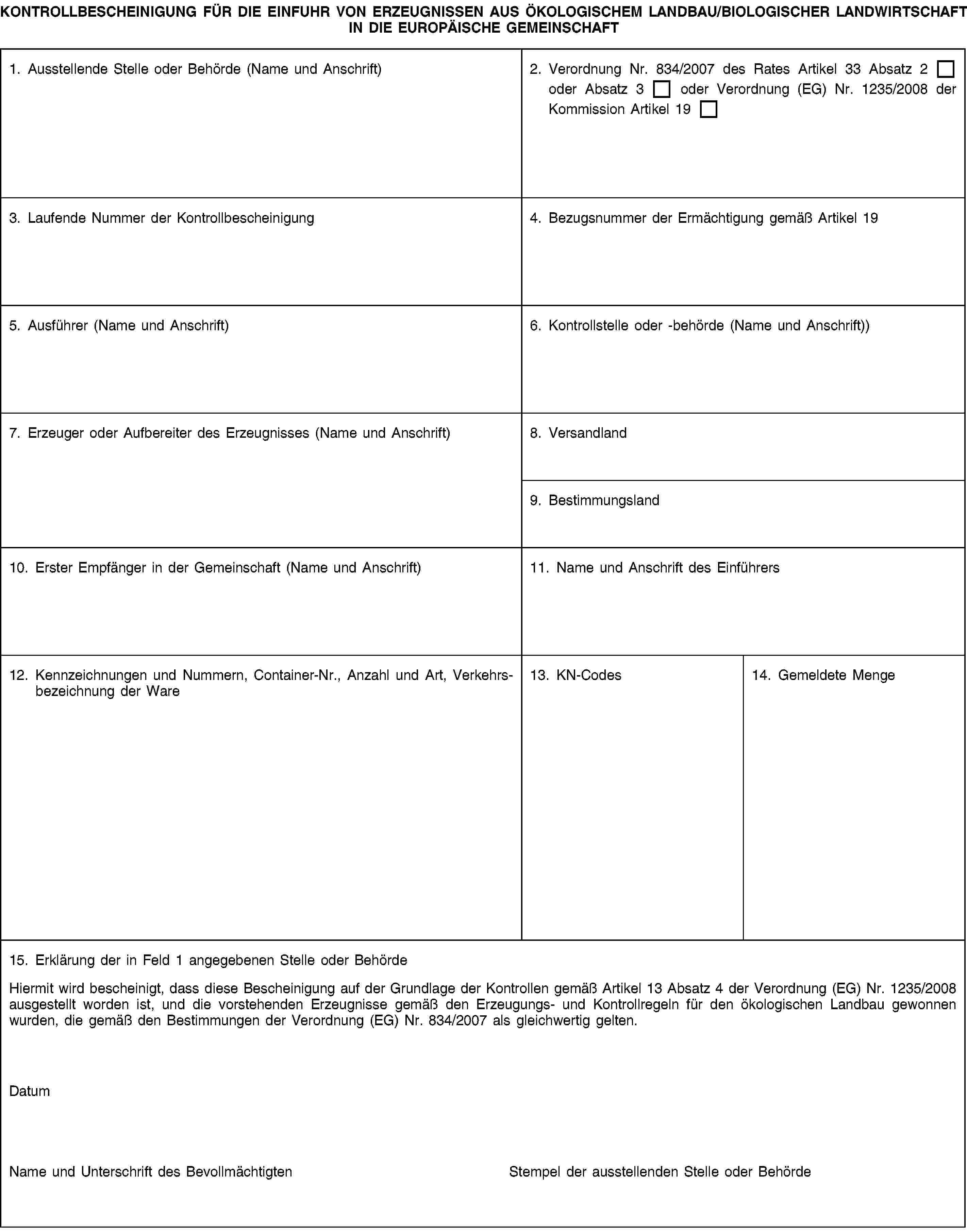 KONTROLLBESCHEINIGUNG FÜR DIE EINFUHR VON ERZEUGNISSEN AUS ÖKOLOGISCHEM LANDBAU/BIOLOGISCHER LANDWIRTSCHAFT IN DIE EUROPÄISCHE GEMEINSCHAFT1. Ausstellende Stelle oder Behörde (Name und Anschrift)2. Verordnung Nr. 834/2007 des Rates Artikel 33 Absatz 2 oder Absatz 3 oder Verordnung (EG) Nr. 1235/2008 der Kommission Artikel 193. Laufende Nummer der Kontrollbescheinigung4. Bezugsnummer der Ermächtigung gemäß Artikel 195. Ausführer (Name und Anschrift)6. Kontrollstelle oder -behörde (Name und Anschrift))7. Erzeuger oder Aufbereiter des Erzeugnisses (Name und Anschrift)8. Versandland9. Bestimmungsland10. Erster Empfänger in der Gemeinschaft (Name und Anschrift)11. Name und Anschrift des Einführers12. Kennzeichnungen und Nummern, Container-Nr., Anzahl und Art, Verkehrsbezeichnung der Ware13. KN-Codes14. Gemeldete Menge15. Erklärung der in Feld 1 angegebenen Stelle oder BehördeHiermit wird bescheinigt, dass diese Bescheinigung auf der Grundlage der Kontrollen gemäß Artikel 13 Absatz 4 der Verordnung (EG) Nr. 1235/2008 ausgestellt worden ist, und die vorstehenden Erzeugnisse gemäß den Erzeugungs- und Kontrollregeln für den ökologischen Landbau gewonnen wurden, die gemäß den Bestimmungen der Verordnung (EG) Nr. 834/2007 als gleichwertig gelten.DatumName und Unterschrift des BevollmächtigtenStempel der ausstellenden Stelle oder Behörde