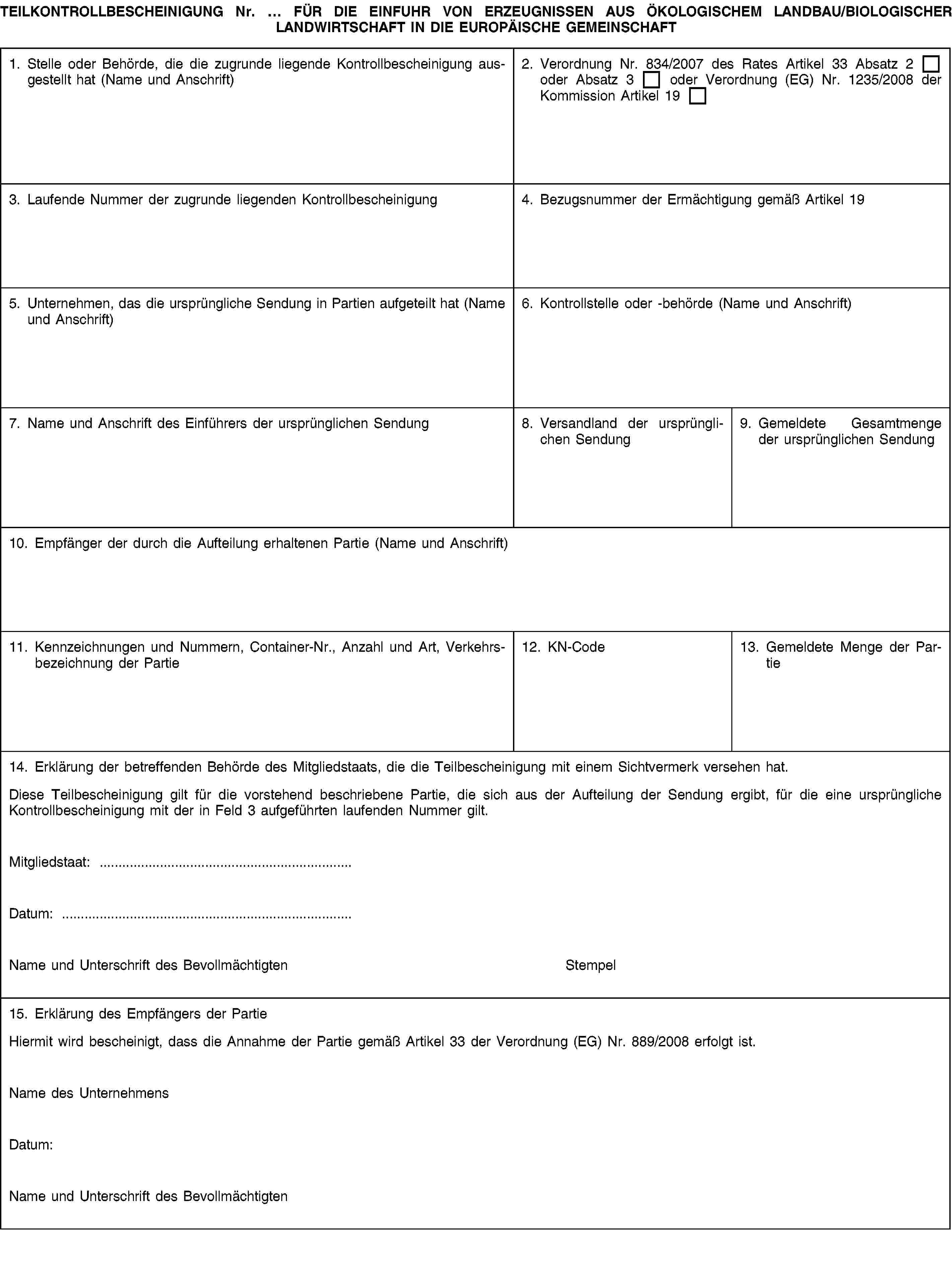 TEILKONTROLLBESCHEINIGUNG Nr. … FÜR DIE EINFUHR VON ERZEUGNISSEN AUS ÖKOLOGISCHEM LANDBAU/BIOLOGISCHER LANDWIRTSCHAFT IN DIE EUROPÄISCHE GEMEINSCHAFT1. Stelle oder Behörde, die die zugrunde liegende Kontrollbescheinigung ausgestellt hat (Name und Anschrift)2. Verordnung Nr. 834/2007 des Rates Artikel 33 Absatz 2 oder Absatz 3 oder Verordnung (EG) Nr. 1235/2008 der Kommission Artikel 193. Laufende Nummer der zugrunde liegenden Kontrollbescheinigung4. Bezugsnummer der Ermächtigung gemäß Artikel 195. Unternehmen, das die ursprüngliche Sendung in Partien aufgeteilt hat (Name und Anschrift)6. Kontrollstelle oder -behörde (Name und Anschrift)7. Name und Anschrift des Einführers der ursprünglichen Sendung8. Versandland der ursprünglichen Sendung9. Gemeldete Gesamtmenge der ursprünglichen Sendung10. Empfänger der durch die Aufteilung erhaltenen Partie (Name und Anschrift)11. Kennzeichnungen und Nummern, Container-Nr., Anzahl und Art, Verkehrsbezeichnung der Partie12. KN-Code13. Gemeldete Menge der Partie14. Erklärung der betreffenden Behörde des Mitgliedstaats, die die Teilbescheinigung mit einem Sichtvermerk versehen hat.Diese Teilbescheinigung gilt für die vorstehend beschriebene Partie, die sich aus der Aufteilung der Sendung ergibt, für die eine ursprüngliche Kontrollbescheinigung mit der in Feld 3 aufgeführten laufenden Nummer gilt.Mitgliedstaat: …Datum: …Name und Unterschrift des BevollmächtigtenStempel15. Erklärung des Empfängers der PartieHiermit wird bescheinigt, dass die Annahme der Partie gemäß Artikel 33 der Verordnung (EG) Nr. 889/2008 erfolgt ist.Name des UnternehmensDatum:Name und Unterschrift des Bevollmächtigten