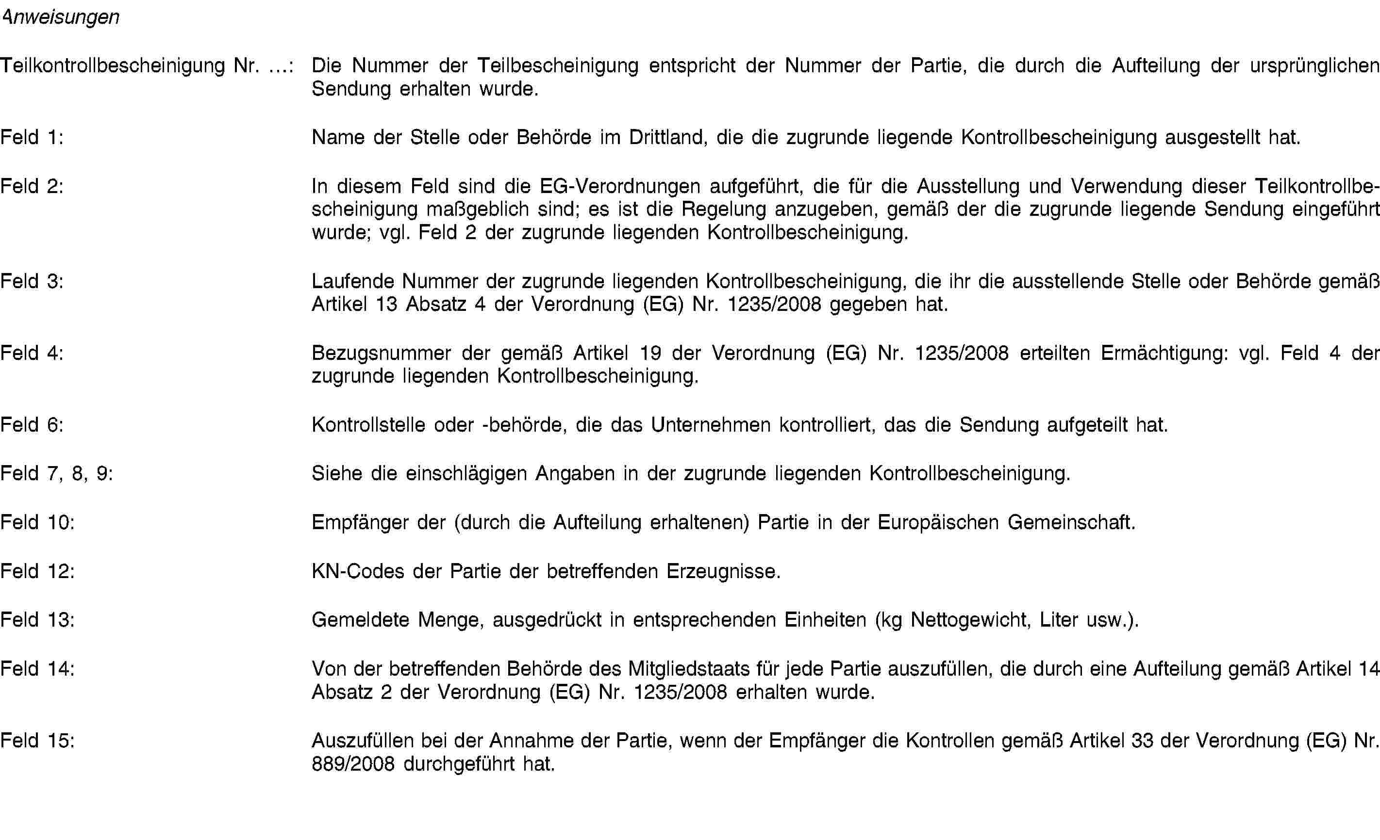 AnweisungenTeilkontrollbescheinigung Nr. …: Die Nummer der Teilbescheinigung entspricht der Nummer der Partie, die durch die Aufteilung der ursprünglichen Sendung erhalten wurde.Feld 1: Name der Stelle oder Behörde im Drittland, die die zugrunde liegende Kontrollbescheinigung ausgestellt hat.Feld 2: In diesem Feld sind die EG-Verordnungen aufgeführt, die für die Ausstellung und Verwendung dieser Teilkontrollbescheinigung maßgeblich sind; es ist die Regelung anzugeben, gemäß der die zugrunde liegende Sendung eingeführt wurde; vgl. Feld 2 der zugrunde liegenden Kontrollbescheinigung.Feld 3: Laufende Nummer der zugrunde liegenden Kontrollbescheinigung, die ihr die ausstellende Stelle oder Behörde gemäß Artikel 13 Absatz 4 der Verordnung (EG) Nr. 1235/2008 gegeben hat.Feld 4: Bezugsnummer der gemäß Artikel 19 der Verordnung (EG) Nr. 1235/2008 erteilten Ermächtigung: vgl. Feld 4 der zugrunde liegenden Kontrollbescheinigung.Feld 6: Kontrollstelle oder -behörde, die das Unternehmen kontrolliert, das die Sendung aufgeteilt hat.Feld 7, 8, 9: Siehe die einschlägigen Angaben in der zugrunde liegenden Kontrollbescheinigung.Feld 10: Empfänger der (durch die Aufteilung erhaltenen) Partie in der Europäischen Gemeinschaft.Feld 12: KN-Codes der Partie der betreffenden Erzeugnisse.Feld 13: Gemeldete Menge, ausgedrückt in entsprechenden Einheiten (kg Nettogewicht, Liter usw.).Feld 14: Von der betreffenden Behörde des Mitgliedstaats für jede Partie auszufüllen, die durch eine Aufteilung gemäß Artikel 14 Absatz 2 der Verordnung (EG) Nr. 1235/2008 erhalten wurde.Feld 15: Auszufüllen bei der Annahme der Partie, wenn der Empfänger die Kontrollen gemäß Artikel 33 der Verordnung (EG) Nr. 889/2008 durchgeführt hat.