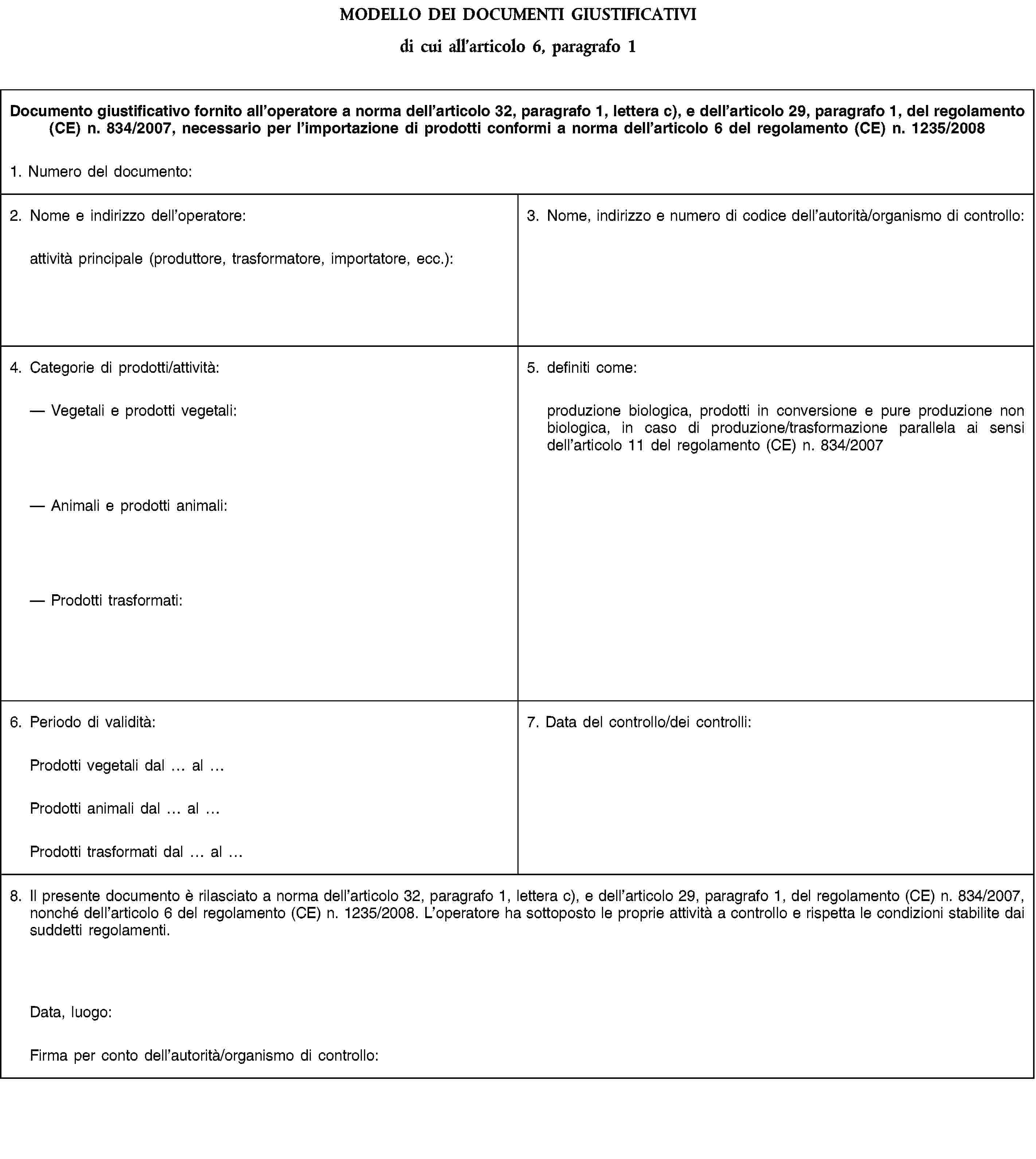 MODELLO DEI DOCUMENTI GIUSTIFICATIVIdi cui all’articolo 6, paragrafo 1Documento giustificativo fornito all’operatore a norma dell’articolo 32, paragrafo 1, lettera c), e dell’articolo 29, paragrafo 1, del regolamento (CE) n. 834/2007, necessario per l’importazione di prodotti conformi a norma dell’articolo 6 del regolamento (CE) n. 1235/20081. Numero del documento:2. Nome e indirizzo dell’operatore:attività principale (produttore, trasformatore, importatore, ecc.):3. Nome, indirizzo e numero di codice dell’autorità/organismo di controllo:4. Categorie di prodotti/attività:Vegetali e prodotti vegetali:Animali e prodotti animali:Prodotti trasformati:5. definiti come:produzione biologica, prodotti in conversione e pure produzione non biologica, in caso di produzione/trasformazione parallela ai sensi dell’articolo 11 del regolamento (CE) n. 834/20076. Periodo di validità:7. Data del controllo/dei controlli:Prodotti vegetali dal alProdotti animali dal alProdotti trasformati dal al8. Il presente documento è rilasciato a norma dell’articolo 32, paragrafo 1, lettera c), e dell’articolo 29, paragrafo 1, del regolamento (CE) n. 834/2007, nonché dell’articolo 6 del regolamento (CE) n. 1235/2008. L’operatore ha sottoposto le proprie attività a controllo e rispetta le condizioni stabilite dai suddetti regolamenti.Data, luogo:Firma per conto dell’autorità/organismo di controllo: