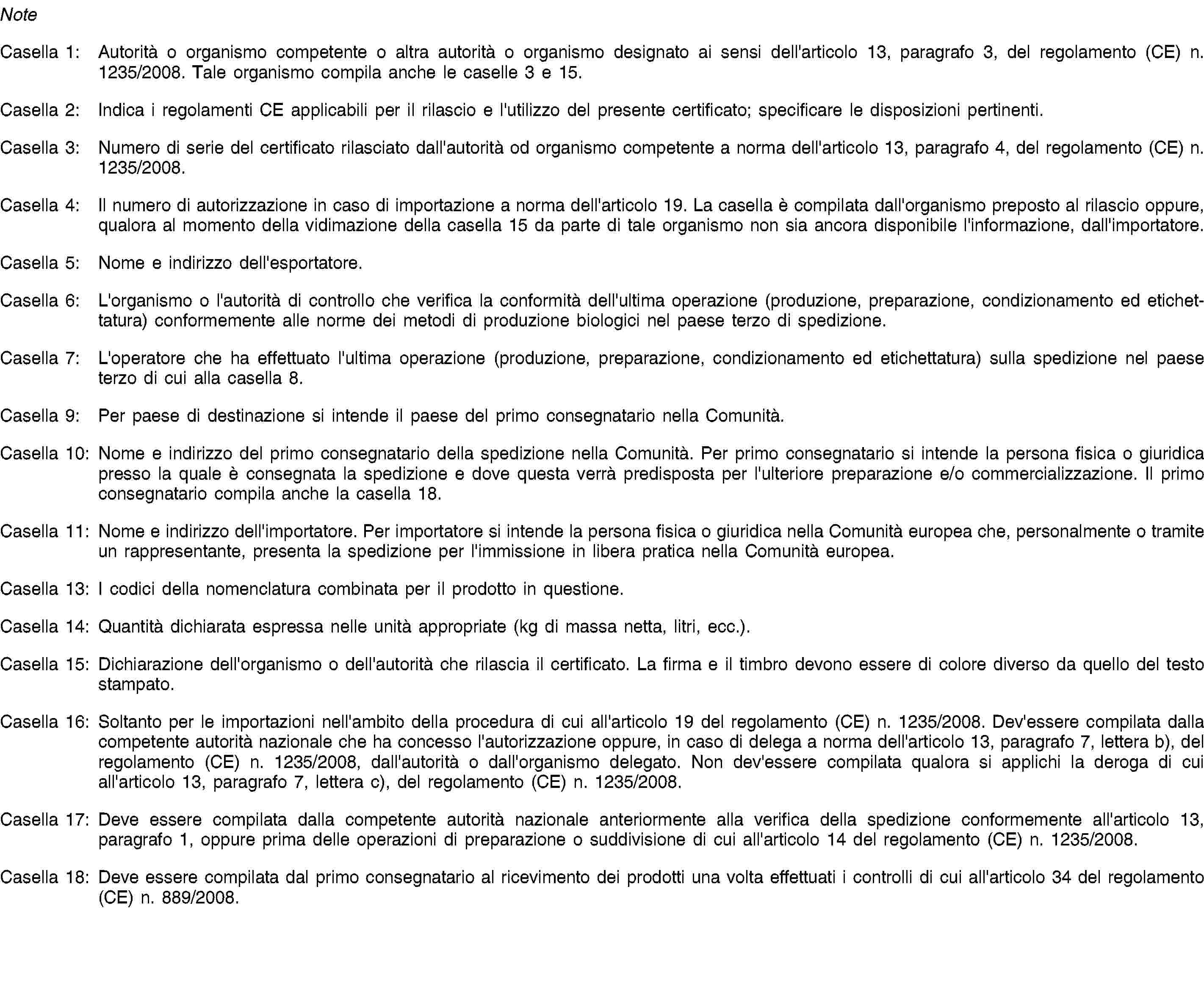 NoteCasella 1: Autorità o organismo competente o altra autorità o organismo designato ai sensi dell'articolo 13, paragrafo 3, del regolamento (CE) n. 1235/2008. Tale organismo compila anche le caselle 3 e 15.Casella 2: Indica i regolamenti CE applicabili per il rilascio e l'utilizzo del presente certificato; specificare le disposizioni pertinenti.Casella 3: Numero di serie del certificato rilasciato dall'autorità od organismo competente a norma dell'articolo 13, paragrafo 4, del regolamento (CE) n. 1235/2008.Casella 4: Il numero di autorizzazione in caso di importazione a norma dell'articolo 19. La casella è compilata dall'organismo preposto al rilascio oppure, qualora al momento della vidimazione della casella 15 da parte di tale organismo non sia ancora disponibile l'informazione, dall'importatore.Casella 5: Nome e indirizzo dell'esportatore.Casella 6: L'organismo o l'autorità di controllo che verifica la conformità dell'ultima operazione (produzione, preparazione, condizionamento ed etichettatura) conformemente alle norme dei metodi di produzione biologici nel paese terzo di spedizione.Casella 7: L'operatore che ha effettuato l'ultima operazione (produzione, preparazione, condizionamento ed etichettatura) sulla spedizione nel paese terzo di cui alla casella 8.Casella 9: Per paese di destinazione si intende il paese del primo consegnatario nella Comunità.Casella 10: Nome e indirizzo del primo consegnatario della spedizione nella Comunità. Per primo consegnatario si intende la persona fisica o giuridica presso la quale è consegnata la spedizione e dove questa verrà predisposta per l'ulteriore preparazione e/o commercializzazione. Il primo consegnatario compila anche la casella 18.Casella 11: Nome e indirizzo dell'importatore. Per importatore si intende la persona fisica o giuridica nella Comunità europea che, personalmente o tramite un rappresentante, presenta la spedizione per l'immissione in libera pratica nella Comunità europea.Casella 13: I codici della nomenclatura combinata per il prodotto in questione.Casella 14: Quantità dichiarata espressa nelle unità appropriate (kg di massa netta, litri, ecc.).Casella 15: Dichiarazione dell'organismo o dell'autorità che rilascia il certificato. La firma e il timbro devono essere di colore diverso da quello del testo stampato.Casella 16: Soltanto per le importazioni nell'ambito della procedura di cui all'articolo 19 del regolamento (CE) n. 1235/2008. Dev'essere compilata dalla competente autorità nazionale che ha concesso l'autorizzazione oppure, in caso di delega a norma dell'articolo 13, paragrafo 7, lettera b), del regolamento (CE) n. 1235/2008, dall'autorità o dall'organismo delegato. Non dev'essere compilata qualora si applichi la deroga di cui all'articolo 13, paragrafo 7, lettera c), del regolamento (CE) n. 1235/2008.Casella 17: Deve essere compilata dalla competente autorità nazionale anteriormente alla verifica della spedizione conformemente all'articolo 13, paragrafo 1, oppure prima delle operazioni di preparazione o suddivisione di cui all'articolo 14 del regolamento (CE) n. 1235/2008.Casella 18: Deve essere compilata dal primo consegnatario al ricevimento dei prodotti una volta effettuati i controlli di cui all'articolo 34 del regolamento (CE) n. 889/2008.