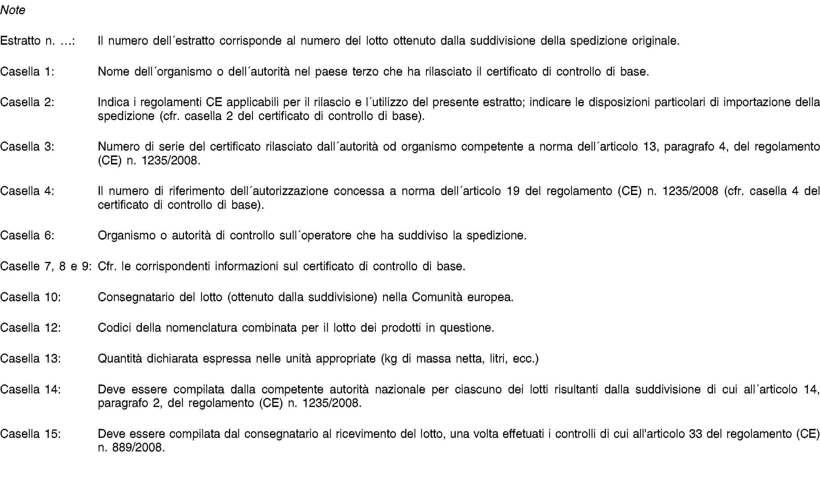 NoteEstratto n. …: Il numero dell′estratto corrisponde al numero del lotto ottenuto dalla suddivisione della spedizione originale.Casella 1: Nome dell′organismo o dell′autorità nel paese terzo che ha rilasciato il certificato di controllo di base.Casella 2: Indica i regolamenti CE applicabili per il rilascio e l′utilizzo del presente estratto; indicare le disposizioni particolari di importazione della spedizione (cfr. casella 2 del certificato di controllo di base).Casella 3: Numero di serie del certificato rilasciato dall′autorità od organismo competente a norma dell′articolo 13, paragrafo 4, del regolamento (CE) n. 1235/2008.Casella 4: Il numero di riferimento dell′autorizzazione concessa a norma dell′articolo 19 del regolamento (CE) n. 1235/2008 (cfr. casella 4 del certificato di controllo di base).Casella 6: Organismo o autorità di controllo sull′operatore che ha suddiviso la spedizione.Caselle 7, 8 e 9: Cfr. le corrispondenti informazioni sul certificato di controllo di base.Casella 10: Consegnatario del lotto (ottenuto dalla suddivisione) nella Comunità europea.Casella 12: Codici della nomenclatura combinata per il lotto dei prodotti in questione.Casella 13: Quantità dichiarata espressa nelle unità appropriate (kg di massa netta, litri, ecc.)Casella 14: Deve essere compilata dalla competente autorità nazionale per ciascuno dei lotti risultanti dalla suddivisione di cui all′articolo 14, paragrafo 2, del regolamento (CE) n. 1235/2008.Casella 15: Deve essere compilata dal consegnatario al ricevimento del lotto, una volta effetuati i controlli di cui all'articolo 33 del regolamento (CE) n. 889/2008.