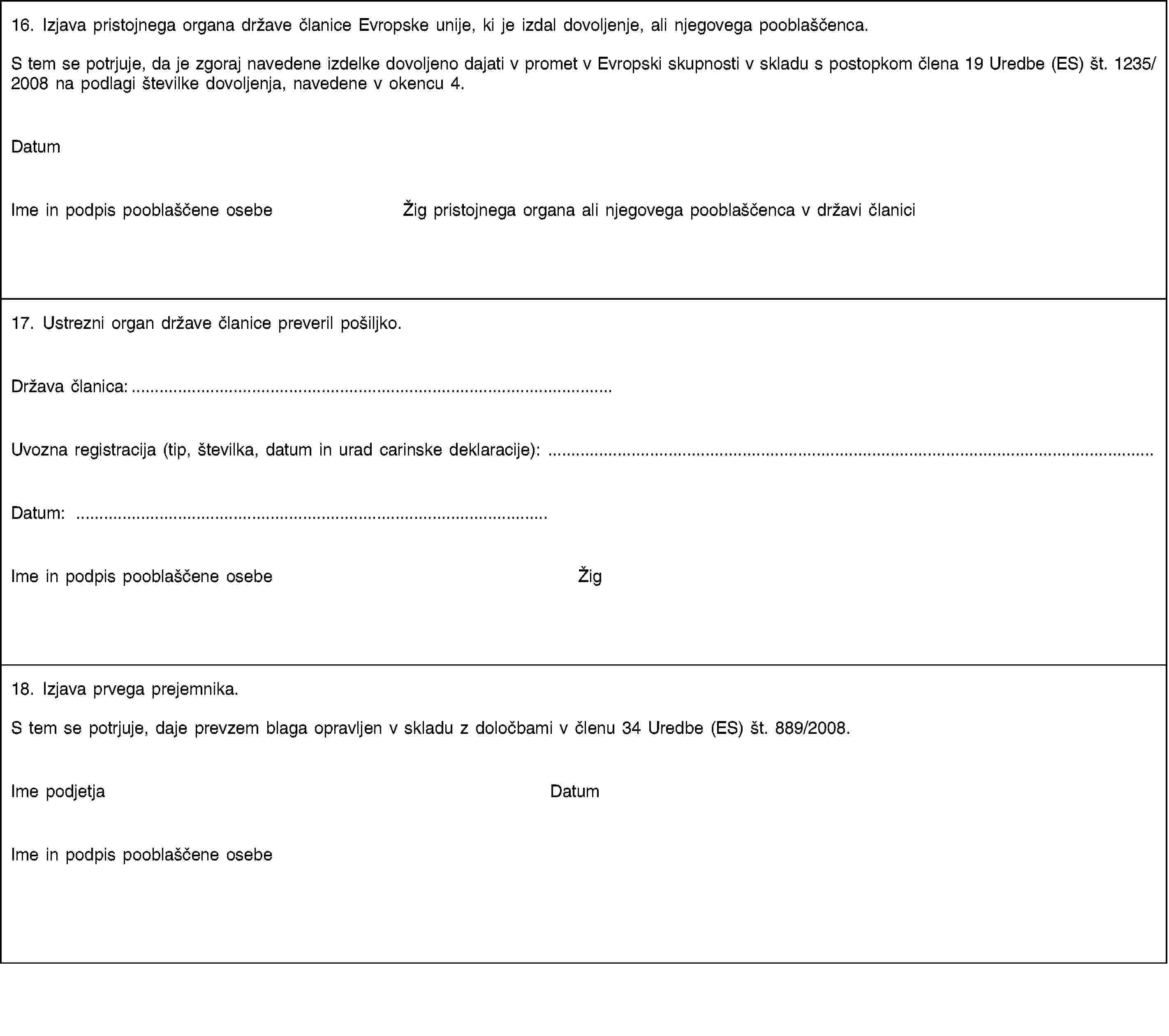 16. Izjava pristojnega organa države članice Evropske unije, ki je izdal dovoljenje, ali njegovega pooblaščenca.S tem se potrjuje, da je zgoraj navedene izdelke dovoljeno dajati v promet v Evropski skupnosti v skladu s postopkom člena 19 Uredbe (ES) št. 1235/2008 na podlagi številke dovoljenja, navedene v okencu 4.DatumIme in podpis pooblaščene osebeŽig pristojnega organa ali njegovega pooblaščenca v državi članici17. Ustrezni organ države članice preveril pošiljko.Država članica:…Uvozna registracija (tip, številka, datum in urad carinske deklaracije): …Datum: …Ime in podpis pooblaščene osebeŽig18. Izjava prvega prejemnika.S tem se potrjuje, daje prevzem blaga opravljen v skladu z določbami v členu 34 Uredbe (ES) št. 889/2008.Ime podjetjaDatumIme in podpis pooblaščene osebe