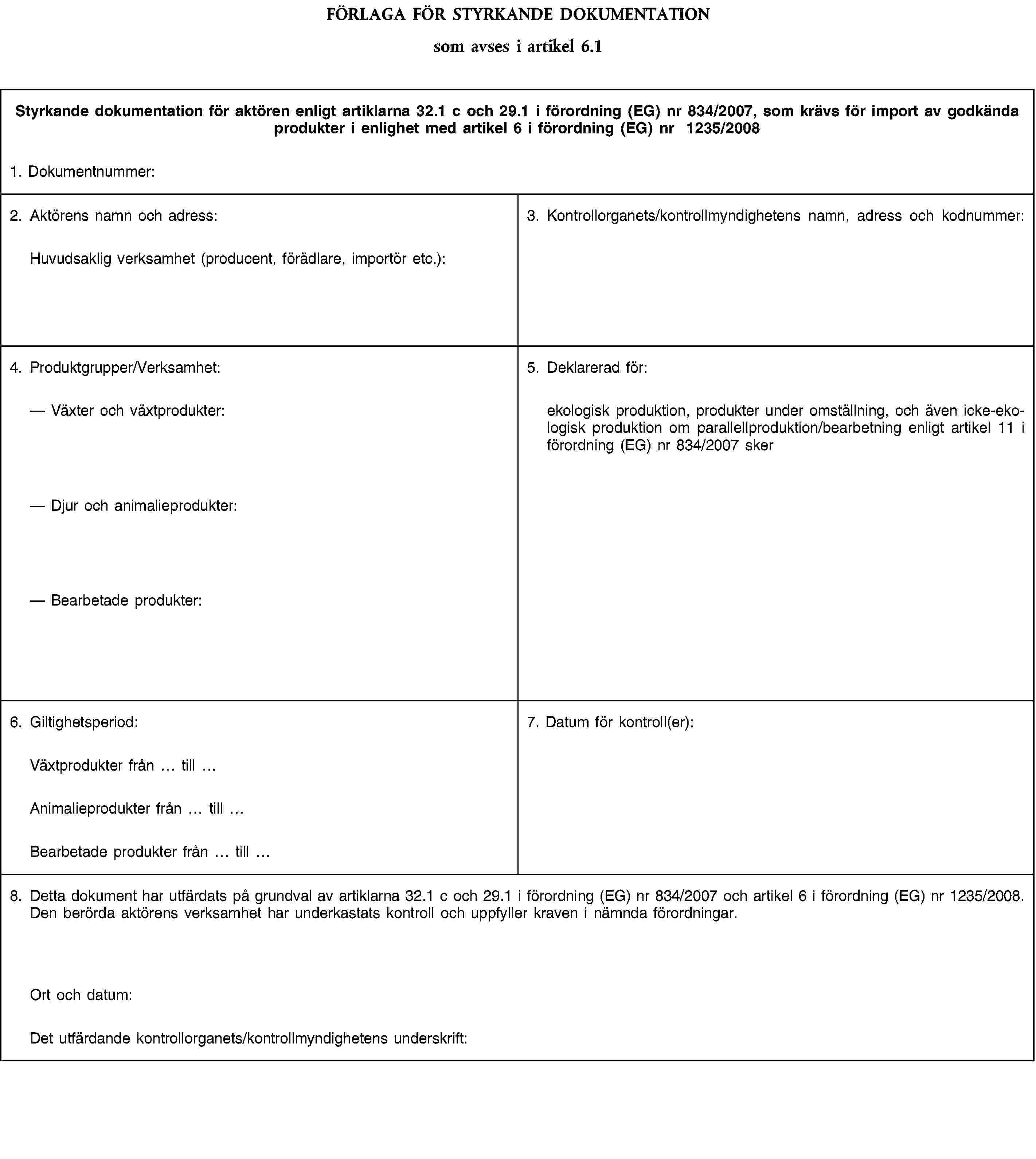 FÖRLAGA FÖR STYRKANDE DOKUMENTATIONsom avses i artikel 6.1Styrkande dokumentation för aktören enligt artiklarna 32.1 c och 29.1 i förordning (EG) nr 834/2007, som krävs för import av godkända produkter i enlighet med artikel 6 i förordning (EG) nr 1235/20081. Dokumentnummer:2. Aktörens namn och adress:Huvudsaklig verksamhet (producent, förädlare, importör etc.):3. Kontrollorganets/kontrollmyndighetens namn, adress och kodnummer:4. Produktgrupper/Verksamhet:Växter och växtprodukter:Djur och animalieprodukter:Bearbetade produkter:5. Deklarerad för:ekologisk produktion, produkter under omställning, och även icke-ekologisk produktion om parallellproduktion/bearbetning enligt artikel 11 i förordning (EG) nr 834/2007 sker6. Giltighetsperiod:7. Datum för kontroll(er):Växtprodukter från tillAnimalieprodukter från tillBearbetade produkter från till8. Detta dokument har utfärdats på grundval av artiklarna 32.1 c och 29.1 i förordning (EG) nr 834/2007 och artikel 6 i förordning (EG) nr 1235/2008. Den berörda aktörens verksamhet har underkastats kontroll och uppfyller kraven i nämnda förordningar.Ort och datum:Det utfärdande kontrollorganets/kontrollmyndighetens underskrift: