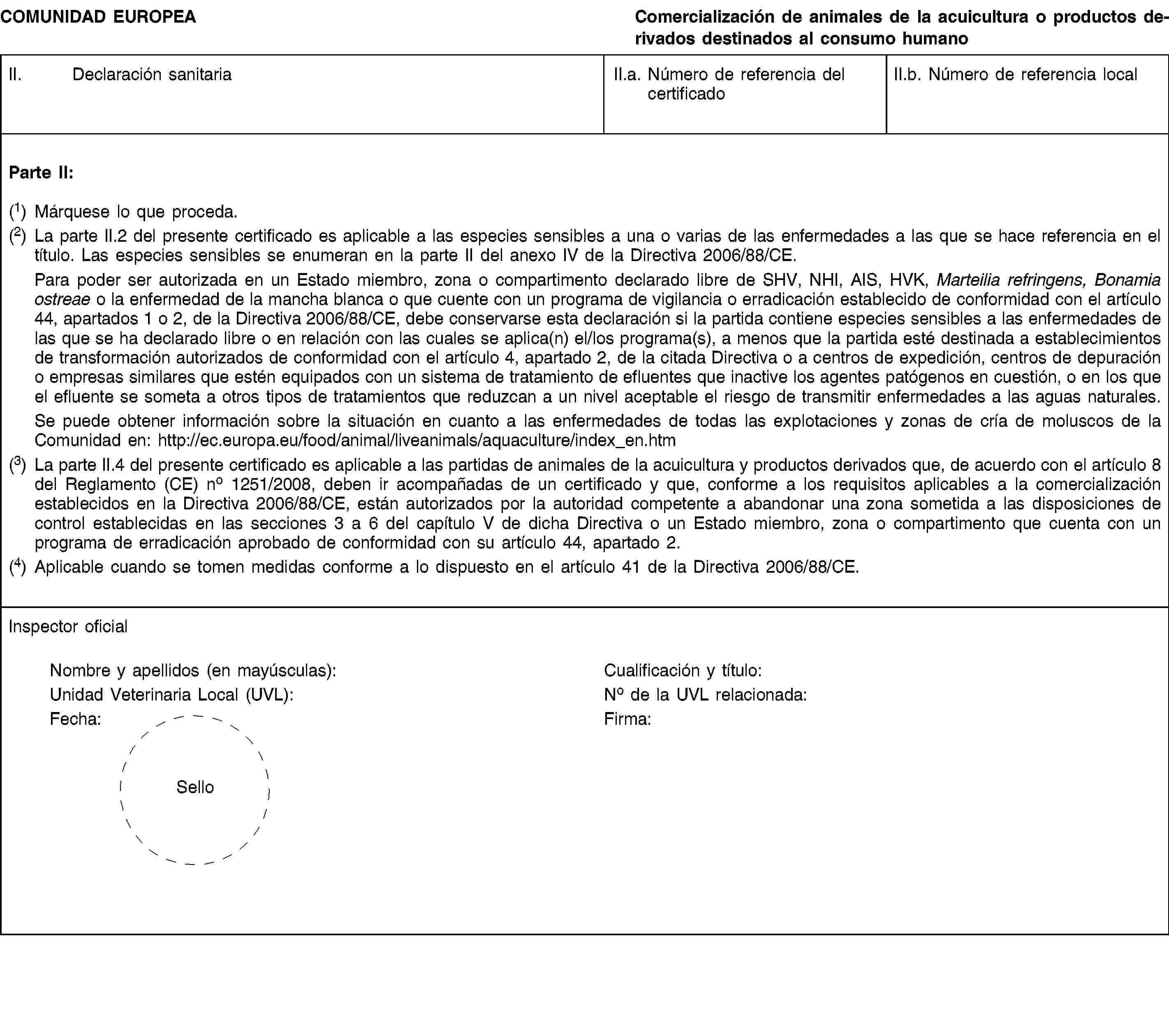 COMUNIDAD EUROPEAComercialización de animales de la acuicultura o productos derivados destinados al consumo humanoII. Declaración sanitariaII.a. Número de referencia del certificadoII.b. Número de referencia localParte II:(1) Márquese lo que proceda.(2) La parte II.2 del presente certificado es aplicable a las especies sensibles a una o varias de las enfermedades a las que se hace referencia en el título. Las especies sensibles se enumeran en la parte II del anexo IV de la Directiva 2006/88/CE.Para poder ser autorizada en un Estado miembro, zona o compartimento declarado libre de SHV, NHI, AIS, HVK, Marteilia refringens, Bonamia ostreae o la enfermedad de la mancha blanca o que cuente con un programa de vigilancia o erradicación establecido de conformidad con el artículo 44, apartados 1 o 2, de la Directiva 2006/88/CE, debe conservarse esta declaración si la partida contiene especies sensibles a las enfermedades de las que se ha declarado libre o en relación con las cuales se aplica(n) el/los programa(s), a menos que la partida esté destinada a establecimientos de transformación autorizados de conformidad con el artículo 4, apartado 2, de la citada Directiva o a centros de expedición, centros de depuración o empresas similares que estén equipados con un sistema de tratamiento de efluentes que inactive los agentes patógenos en cuestión, o en los que el efluente se someta a otros tipos de tratamientos que reduzcan a un nivel aceptable el riesgo de transmitir enfermedades a las aguas naturales.Se puede obtener información sobre la situación en cuanto a las enfermedades de todas las explotaciones y zonas de cría de moluscos de la Comunidad en: http://ec.europa.eu/food/animal/liveanimals/aquaculture/index_en.htm(3) La parte II.4 del presente certificado es aplicable a las partidas de animales de la acuicultura y productos derivados que, de acuerdo con el artículo 8 del Reglamento (CE) no 1251/2008, deben ir acompañadas de un certificado y que, conforme a los requisitos aplicables a la comercialización establecidos en la Directiva 2006/88/CE, están autorizados por la autoridad competente a abandonar una zona sometida a las disposiciones de control establecidas en las secciones 3 a 6 del capítulo V de dicha Directiva o un Estado miembro, zona o compartimento que cuenta con un programa de erradicación aprobado de conformidad con su artículo 44, apartado 2.(4) Aplicable cuando se tomen medidas conforme a lo dispuesto en el artículo 41 de la Directiva 2006/88/CE.Inspector oficialNombre y apellidos (en mayúsculas):Cualificación y título:Unidad Veterinaria Local (UVL):No de la UVL relacionada:Fecha:Firma:Sello