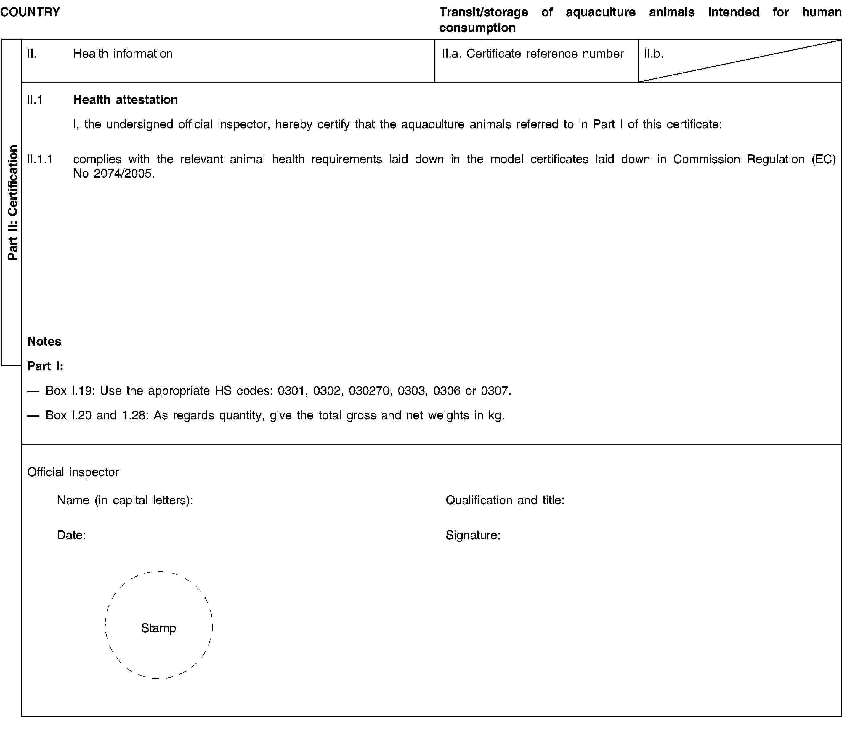 Part II: CertificationCOUNTRYTransit/storage of aquaculture animals intended for human consumptionII. Health informationII.a. Certificate reference numberII.b.II.1 Health attestationI, the undersigned official inspector, hereby certify that the aquaculture animals referred to in Part I of this certificate:II.1.1 complies with the relevant animal health requirements laid down in the model certificates laid down in Commission Regulation (EC) No 2074/2005.NotesPart I:Box I.19: Use the appropriate HS codes: 0301, 0302, 030270, 0303, 0306 or 0307.Box I.20 and 1.28: As regards quantity, give the total gross and net weights in kg.Official inspectorName (in capital letters):Qualification and title:Date:Signature:Stamp