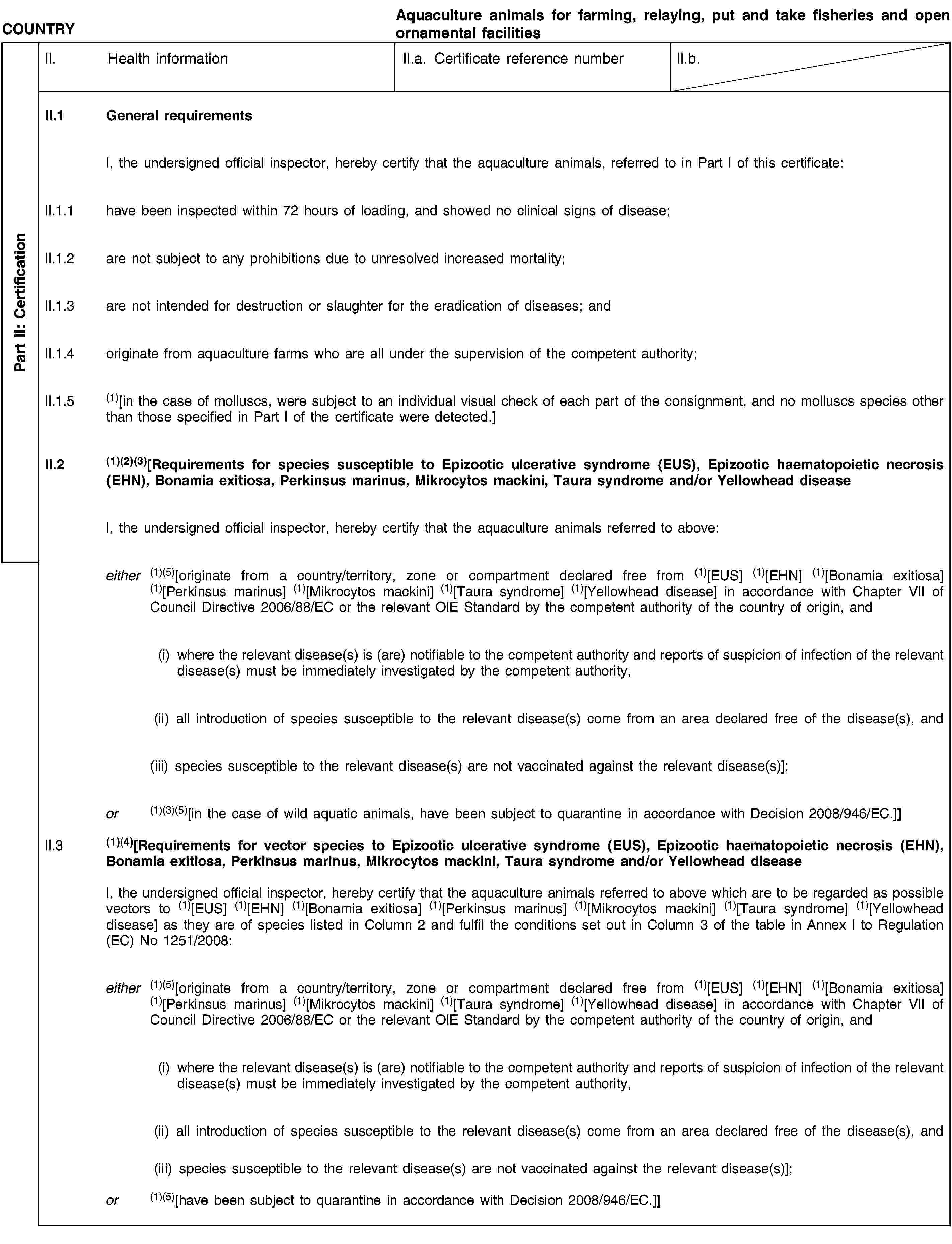 Part II: СertificationCOUNTRYAquaculture animals for farming, relaying, put and take fisheries and open ornamental facilitiesII. Health informationII.a. Certificate reference numberII.b.II.1 General requirementsI, the undersigned official inspector, hereby certify that the aquaculture animals, referred to in Part I of this certificate:II.1.1 have been inspected within 72 hours of loading, and showed no clinical signs of disease;II.1.2 are not subject to any prohibitions due to unresolved increased mortality;II.1.3 are not intended for destruction or slaughter for the eradication of diseases; andII.1.4 originate from aquaculture farms who are all under the supervision of the competent authority;II.1.5 (1)[in the case of molluscs, were subject to an individual visual check of each part of the consignment, and no molluscs species other than those specified in Part I of the certificate were detected.]II.2 (1)(2)(3)[Requirements for species susceptible to Epizootic ulcerative syndrome (EUS), Epizootic haematopoietic necrosis (EHN), Bonamia exitiosa, Perkinsus marinus, Mikrocytos mackini, Taura syndrome and/or Yellowhead diseaseI, the undersigned official inspector, hereby certify that the aquaculture animals referred to above:either (1)(5)[originate from a country/territory, zone or compartment declared free from (1)[EUS] (1)[EHN] (1)[Bonamia exitiosa] (1)[Perkinsus marinus] (1)[Mikrocytos mackini] (1)[Taura syndrome] (1)[Yellowhead disease] in accordance with Chapter VII of Council Directive 2006/88/EC or the relevant OIE Standard by the competent authority of the country of origin, and(i) where the relevant disease(s) is (are) notifiable to the competent authority and reports of suspicion of infection of the relevant disease(s) must be immediately investigated by the competent authority,(ii) all introduction of species susceptible to the relevant disease(s) come from an area declared free of the disease(s), and(iii) species susceptible to the relevant disease(s) are not vaccinated against the relevant disease(s)];or (1)(3)(5)[in the case of wild aquatic animals, have been subject to quarantine in accordance with Decision 2008/946/EC.]]II.3 (1)(4)[Requirements for vector species to Epizootic ulcerative syndrome (EUS), Epizootic haematopoietic necrosis (EHN), Bonamia exitiosa, Perkinsus marinus, Mikrocytos mackini, Taura syndrome and/or Yellowhead diseaseI, the undersigned official inspector, hereby certify that the aquaculture animals referred to above which are to be regarded as possible vectors to (1)[EUS] (1)[EHN] (1)[Bonamia exitiosa] (1)[Perkinsus marinus] (1)[Mikrocytos mackini] (1)[Taura syndrome] (1)[Yellowhead disease] as they are of species listed in Column 2 and fulfil the conditions set out in Column 3 of the table in Annex I to Regulation (EC) No 1251/2008:either (1)(5)[originate from a country/territory, zone or compartment declared free from (1)[EUS] (1)[EHN] (1)[Bonamia exitiosa] (1)[Perkinsus marinus] (1)[Mikrocytos mackini] (1)[Taura syndrome] (1)[Yellowhead disease] in accordance with Chapter VII of Council Directive 2006/88/EC or the relevant OIE Standard by the competent authority of the country of origin, and(i) where the relevant disease(s) is (are) notifiable to the competent authority and reports of suspicion of infection of the relevant disease(s) must be immediately investigated by the competent authority,(ii) all introduction of species susceptible to the relevant disease(s) come from an area declared free of the disease(s), and(iii) species susceptible to the relevant disease(s) are not vaccinated against the relevant disease(s)];or (1)(5)[have been subject to quarantine in accordance with Decision 2008/946/EC.]]