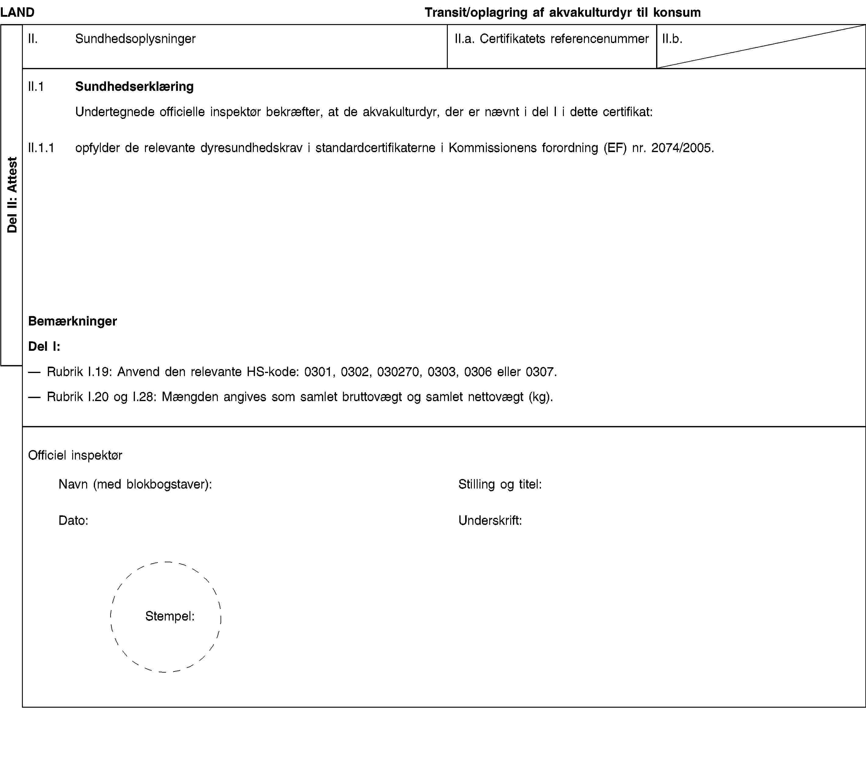 Del II: AttestLANDTransit/oplagring af akvakulturdyr til konsumII. SundhedsoplysningerII.a. Certifikatets referencenummerII.b.II.1 SundhedserklæringUndertegnede officielle inspektør bekræfter, at de akvakulturdyr, der er nævnt i del I i dette certifikat:II.1.1 opfylder de relevante dyresundhedskrav i standardcertifikaterne i Kommissionens forordning (EF) nr. 2074/2005.BemærkningerDel I:Rubrik I.19: Anvend den relevante HS-kode: 0301, 0302, 030270, 0303, 0306 eller 0307.Rubrik I.20 og I.28: Mængden angives som samlet bruttovægt og samlet nettovægt (kg).Officiel inspektørNavn (med blokbogstaver):Stilling og titel:Dato:Underskrift:Stempel: