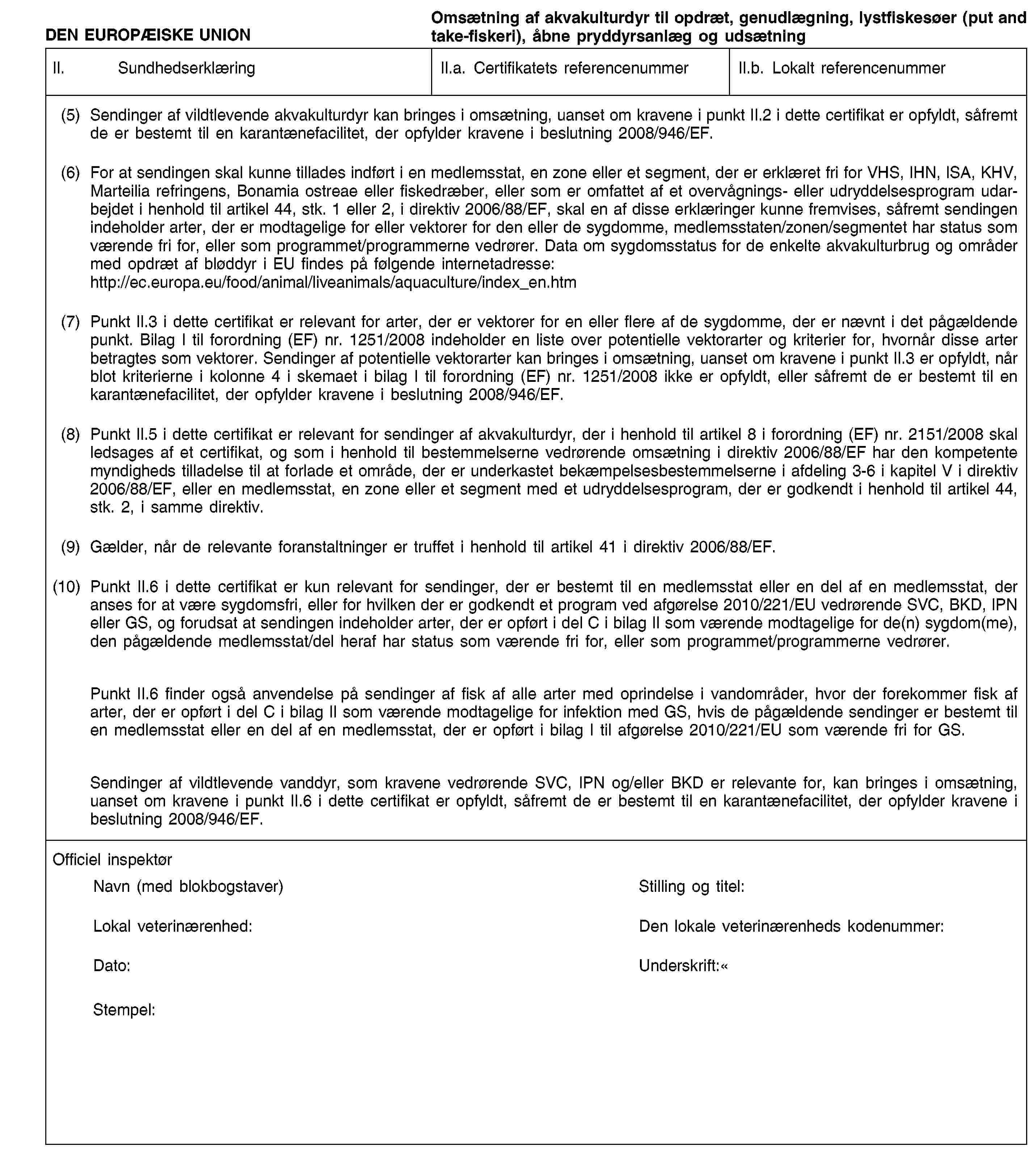 DEN EUROPÆISKE UNIONOmsætning af akvakulturdyr til opdræt, genudlægning, lystfiskesøer (put and take-fiskeri), åbne pryddyrsanlæg og udsætningII.SundhedserklæringII.a. Certifikatets referencenummerII.b. Lokalt referencenummer(5)Sendinger af vildtlevende akvakulturdyr kan bringes i omsætning, uanset om kravene i punkt II.2 i dette certifikat er opfyldt, såfremt de er bestemt til en karantænefacilitet, der opfylder kravene i beslutning 2008/946/EF.(6)For at sendingen skal kunne tillades indført i en medlemsstat, en zone eller et segment, der er erklæret fri for VHS, IHN, ISA, KHV, Marteilia refringens, Bonamia ostreae eller fiskedræber, eller som er omfattet af et overvågnings- eller udryddelsesprogram udarbejdet i henhold til artikel 44, stk. 1 eller 2, i direktiv 2006/88/EF, skal en af disse erklæringer kunne fremvises, såfremt sendingen indeholder arter, der er modtagelige for eller vektorer for den eller de sygdomme, medlemsstaten/zonen/segmentet har status som værende fri for, eller som programmet/programmerne vedrører. Data om sygdomsstatus for de enkelte akvakulturbrug og områder med opdræt af bløddyr i EU findes på følgende internetadresse: http://ec.europa.eu/food/animal/liveanimals/aquaculture/index_en.htm(7)Punkt II.3 i dette certifikat er relevant for arter, der er vektorer for en eller flere af de sygdomme, der er nævnt i det pågældende punkt. Bilag I til forordning (EF) nr. 1251/2008 indeholder en liste over potentielle vektorarter og kriterier for, hvornår disse arter betragtes som vektorer. Sendinger af potentielle vektorarter kan bringes i omsætning, uanset om kravene i punkt II.3 er opfyldt, når blot kriterierne i kolonne 4 i skemaet i bilag I til forordning (EF) nr. 1251/2008 ikke er opfyldt, eller såfremt de er bestemt til en karantænefacilitet, der opfylder kravene i beslutning 2008/946/EF.(8)Punkt II.5 i dette certifikat er relevant for sendinger af akvakulturdyr, der i henhold til artikel 8 i forordning (EF) nr. 2151/2008 skal ledsages af et certifikat, og som i henhold til bestemmelserne vedrørende omsætning i direktiv 2006/88/EF har den kompetente myndigheds tilladelse til at forlade et område, der er underkastet bekæmpelsesbestemmelserne i afdeling 3-6 i kapitel V i direktiv 2006/88/EF, eller en medlemsstat, en zone eller et segment med et udryddelsesprogram, der er godkendt i henhold til artikel 44, stk. 2, i samme direktiv.(9)Gælder, når de relevante foranstaltninger er truffet i henhold til artikel 41 i direktiv 2006/88/EF.(10)Punkt II.6 i dette certifikat er kun relevant for sendinger, der er bestemt til en medlemsstat eller en del af en medlemsstat, der anses for at være sygdomsfri, eller for hvilken der er godkendt et program ved afgørelse 2010/221/EU vedrørende SVC, BKD, IPN eller GS, og forudsat at sendingen indeholder arter, der er opført i del C i bilag II som værende modtagelige for de(n) sygdom(me), den pågældende medlemsstat/del heraf har status som værende fri for, eller som programmet/programmerne vedrører.Punkt II.6 finder også anvendelse på sendinger af fisk af alle arter med oprindelse i vandområder, hvor der forekommer fisk af arter, der er opført i del C i bilag II som værende modtagelige for infektion med GS, hvis de pågældende sendinger er bestemt til en medlemsstat eller en del af en medlemsstat, der er opført i bilag I til afgørelse 2010/221/EU som værende fri for GS.Sendinger af vildtlevende vanddyr, som kravene vedrørende SVC, IPN og/eller BKD er relevante for, kan bringes i omsætning, uanset om kravene i punkt II.6 i dette certifikat er opfyldt, såfremt de er bestemt til en karantænefacilitet, der opfylder kravene i beslutning 2008/946/EF.Officiel inspektørNavn (med blokbogstaver)Stilling og titel:Lokal veterinærenhed:Den lokale veterinærenheds kodenummer:Dato:Stempel:Underskrift: