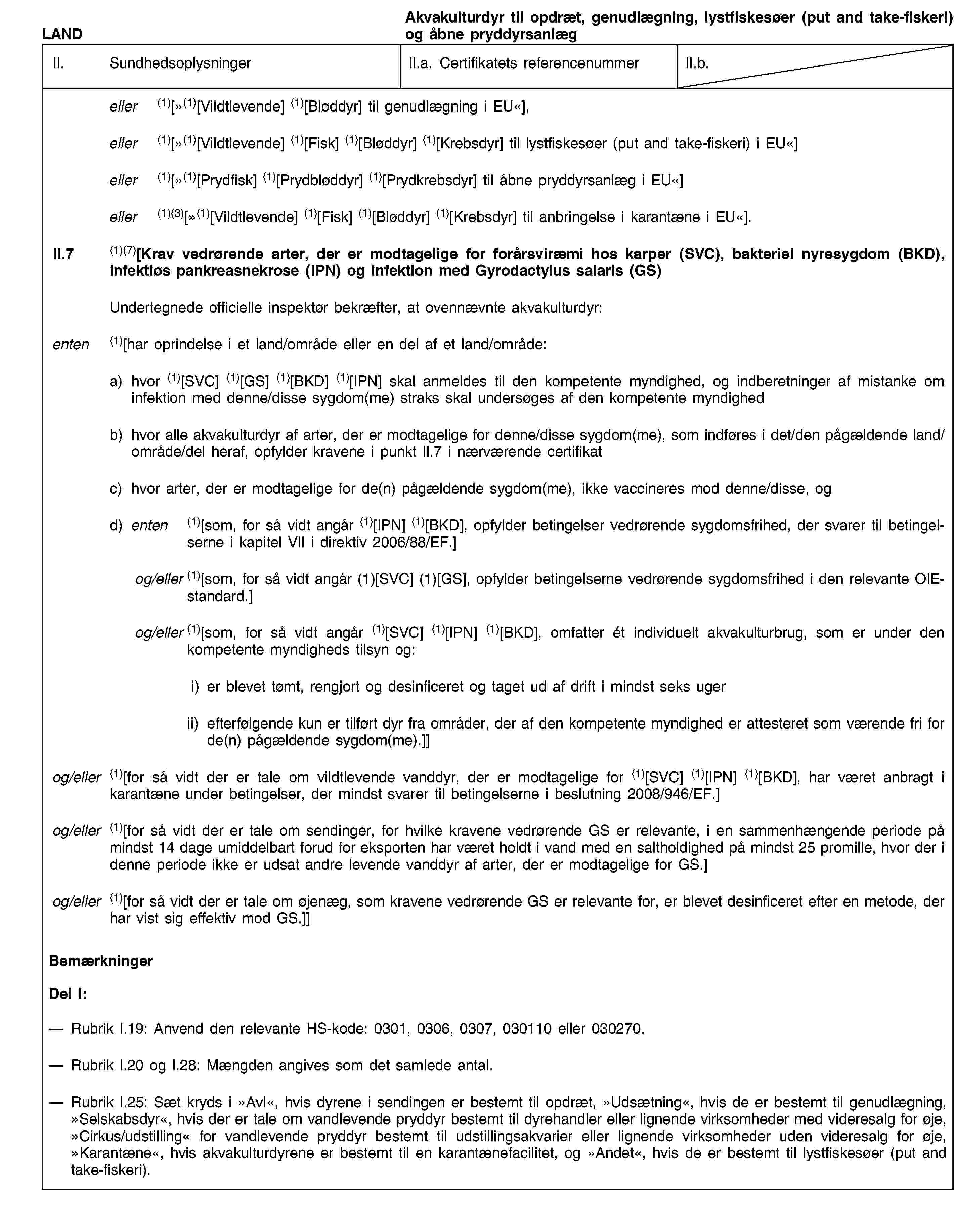LANDAkvakulturdyr til opdræt, genudlægning, lystfiskesøer (put and take-fiskeri) og åbne pryddyrsanlægII.SundhedsoplysningerII.a. Certifikatets referencenummerII.b.eller (1)[»(1)[Vildtlevende] (1)[Bløddyr] til genudlægning i EU«],eller (1)[»(1)[Vildtlevende] (1)[Fisk] (1)[Bløddyr] (1)[Krebsdyr] til lystfiskesøer (put and take-fiskeri) i EU«]eller (1)[»(1)[Prydfisk] (1)[Prydbløddyr] (1)[Prydkrebsdyr] til åbne pryddyrsanlæg i EU«]eller (1)(3)[»(1)[Vildtlevende] (1)[Fisk] (1)[Bløddyr] (1)[Krebsdyr] til anbringelse i karantæne i EU«].II.7(1)(7)[Krav vedrørende arter, der er modtagelige for forårsviræmi hos karper (SVC), bakteriel nyresygdom (BKD), infektiøs pankreasnekrose (IPN) og infektion med Gyrodactylus salaris (GS)Undertegnede officielle inspektør bekræfter, at ovennævnte akvakulturdyr:enten(1)[har oprindelse i et land/område eller en del af et land/område:a) hvor (1)[SVC] (1)[GS] (1)[BKD] (1)[IPN] skal anmeldes til den kompetente myndighed, og indberetninger af mistanke om infektion med denne/disse sygdom(me) straks skal undersøges af den kompetente myndighedb) hvor alle akvakulturdyr af arter, der er modtagelige for denne/disse sygdom(me), som indføres i det/den pågældende land/område/del heraf, opfylder kravene i punkt II.7 i nærværende certifikatc) hvor arter, der er modtagelige for de(n) pågældende sygdom(me), ikke vaccineres mod denne/disse, ogd) enten (1)[som, for så vidt angår (1)[IPN] (1)[BKD], opfylder betingelser vedrørende sygdomsfrihed, der svarer til betingelserne i kapitel VII i direktiv 2006/88/EF.]og/eller (1)[som, for så vidt angår (1)[SVC] (1)[GS], opfylder betingelserne vedrørende sygdomsfrihed i den relevante OIE-standard.]og/eller (1)[som, for så vidt angår (1)[SVC] (1)[IPN] (1)[BKD], omfatter ét individuelt akvakulturbrug, som er under den kompetente myndigheds tilsyn og:i) er blevet tømt, rengjort og desinficeret og taget ud af drift i mindst seks ugerii) efterfølgende kun er tilført dyr fra områder, der af den kompetente myndighed er attesteret som værende fri for de(n) pågældende sygdom(me).]]og/eller(1)[for så vidt der er tale om vildtlevende vanddyr, der er modtagelige for (1)[SVC] (1)[IPN] (1)[BKD], har været anbragt i karantæne under betingelser, der mindst svarer til betingelserne i beslutning 2008/946/EF.]og/eller(1)[for så vidt der er tale om sendinger, for hvilke kravene vedrørende GS er relevante, i en sammenhængende periode på mindst 14 dage umiddelbart forud for eksporten har været holdt i vand med en saltholdighed på mindst 25 promille, hvor der i denne periode ikke er udsat andre levende vanddyr af arter, der er modtagelige for GS.]og/eller(1)[for så vidt der er tale om øjenæg, som kravene vedrørende GS er relevante for, er blevet desinficeret efter en metode, der har vist sig effektiv mod GS.]]BemærkningerDel I:Rubrik I.19: Anvend den relevante HS-kode: 0301, 0306, 0307, 030110 eller 030270.Rubrik I.20 og I.28: Mængden angives som det samlede antal.Rubrik I.25: Sæt kryds i »Avl«, hvis dyrene i sendingen er bestemt til opdræt, »Udsætning«, hvis de er bestemt til genudlægning, »Selskabsdyr«, hvis der er tale om vandlevende pryddyr bestemt til dyrehandler eller lignende virksomheder med videresalg for øje, »Cirkus/udstilling« for vandlevende pryddyr bestemt til udstillingsakvarier eller lignende virksomheder uden videresalg for øje, »Karantæne«, hvis akvakulturdyrene er bestemt til en karantænefacilitet, og »Andet«, hvis de er bestemt til lystfiskesøer (put and take-fiskeri).