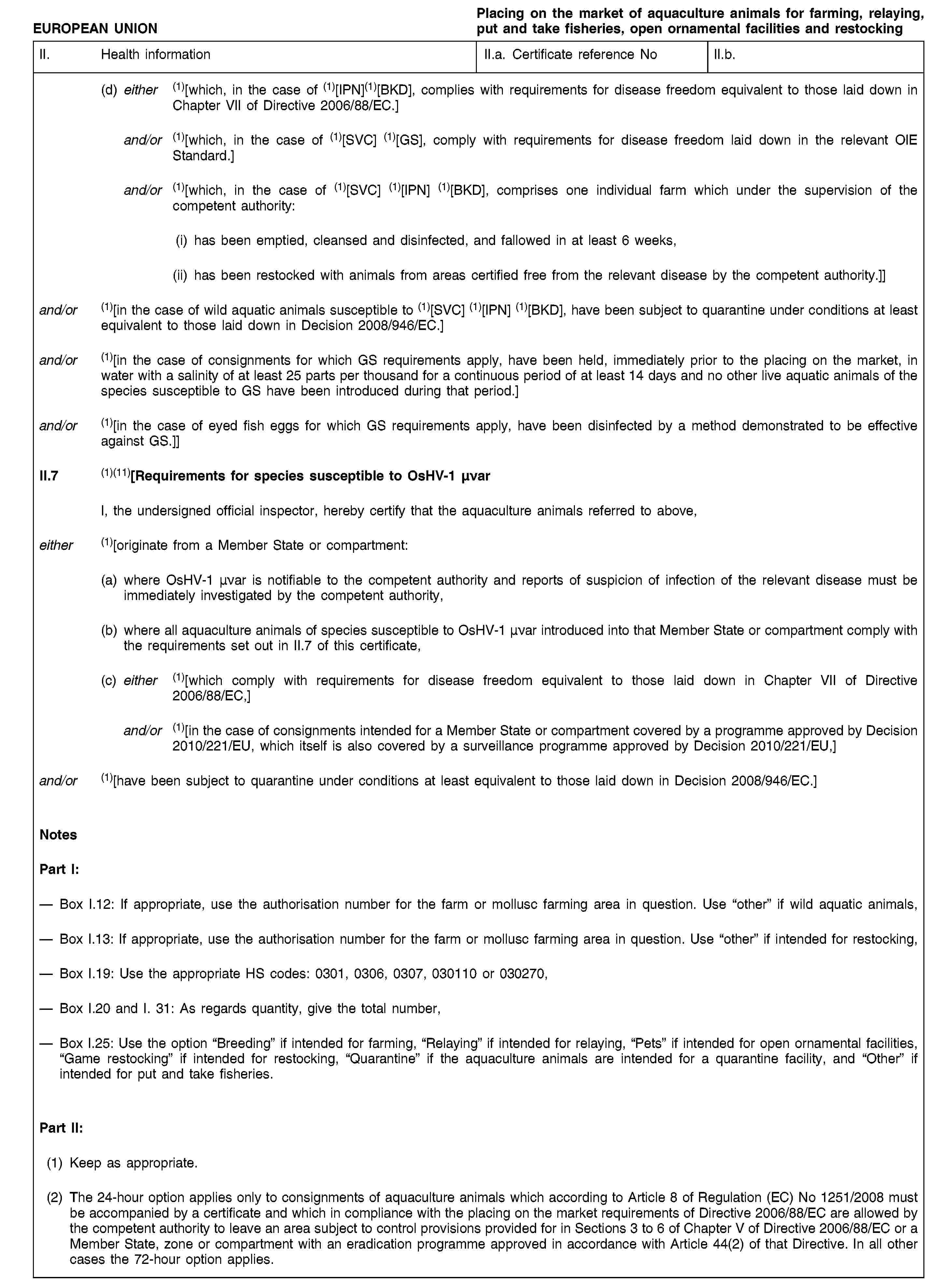 EUROPEAN UNIONPlacing on the market of aquaculture animals for farming, relaying, put and take fisheries, open ornamental facilities and restockingII. Health informationII.a. Certificate reference NoII.b.(d) either (1)[which, in the case of (1)[IPN](1)[BKD], complies with requirements for disease freedom equivalent to those laid down in Chapter VII of Directive 2006/88/EC.]and/or (1)[which, in the case of (1)[SVC] (1)[GS], comply with requirements for disease freedom laid down in the relevant OIE Standard.]and/or (1)[which, in the case of (1)[SVC] (1)[IPN] (1)[BKD], comprises one individual farm which under the supervision of the competent authority:(i) has been emptied, cleansed and disinfected, and fallowed in at least 6 weeks,(ii) has been restocked with animals from areas certified free from the relevant disease by the competent authority.]]and/or (1)[in the case of wild aquatic animals susceptible to (1)[SVC] (1)[IPN] (1)[BKD], have been subject to quarantine under conditions at least equivalent to those laid down in Decision 2008/946/EC.]and/or (1)[in the case of consignments for which GS requirements apply, have been held, immediately prior to the placing on the market, in water with a salinity of at least 25 parts per thousand for a continuous period of at least 14 days and no other live aquatic animals of the species susceptible to GS have been introduced during that period.]and/or (1)[in the case of eyed fish eggs for which GS requirements apply, have been disinfected by a method demonstrated to be effective against GS.]]II.7 (1)(11)[Requirements for species susceptible to OsHV-1 μνarI, the undersigned official inspector, hereby certify that the aquaculture animals referred to above,either (1)[originate from a Member State or compartment:(a) where OsHV-1 μνar is notifiable to the competent authority and reports of suspicion of infection of the relevant disease must be immediately investigated by the competent authority,(b) where all aquaculture animals of species susceptible to OsHV-1 μνar introduced into that Member State or compartment comply with the requirements set out in II.7 of this certificate,(c) either (1)[which comply with requirements for disease freedom equivalent to those laid down in Chapter VII of Directive 2006/88/EC,]and/or (1)[in the case of consignments intended for a Member State or compartment covered by a programme approved by Decision 2010/221/EU, which itself is also covered by a surveillance programme approved by Decision 2010/221/EU,]and/or (1)[have been subject to quarantine under conditions at least equivalent to those laid down in Decision 2008/946/EC.]NotesPart I:Box I.12: If appropriate, use the authorisation number for the farm or mollusc farming area in question. Use “other” if wild aquatic animals,Box I.13: If appropriate, use the authorisation number for the farm or mollusc farming area in question. Use “other” if intended for restocking,Box I.19: Use the appropriate HS codes: 0301, 0306, 0307, 030110 or 030270,Box I.20 and I. 31: As regards quantity, give the total number,Box I.25: Use the option “Breeding” if intended for farming, “Relaying” if intended for relaying, “Pets” if intended for open ornamental facilities, “Game restocking” if intended for restocking, “Quarantine” if the aquaculture animals are intended for a quarantine facility, and “Other” if intended for put and take fisheries.Part II:(1) Keep as appropriate.(2) The 24-hour option applies only to consignments of aquaculture animals which according to Article 8 of Regulation (EC) No 1251/2008 must be accompanied by a certificate and which in compliance with the placing on the market requirements of Directive 2006/88/EC are allowed by the competent authority to leave an area subject to control provisions provided for in Sections 3 to 6 of Chapter V of Directive 2006/88/EC or a Member State, zone or compartment with an eradication programme approved in accordance with Article 44(2) of that Directive. In all other cases the 72-hour option applies.