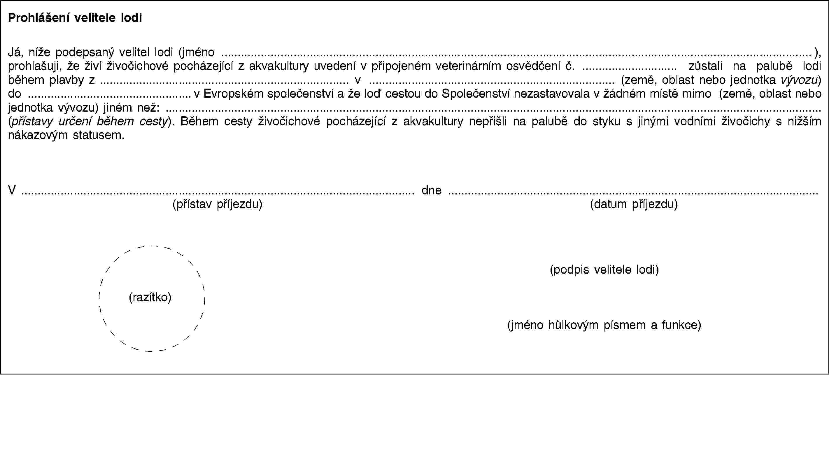 Prohlášení velitele lodiJá, níže podepsaný velitel lodi (jméno …), prohlašuji, že živí živočichové pocházející z akvakultury uvedení v připojeném veterinárním osvědčení č. … zůstali na palubě lodi během plavby z … v … (země, oblast nebo jednotka vývozu) do …v Evropském společenství a že loď cestou do Společenství nezastavovala v žádném místě mimo (země, oblast nebo jednotka vývozu) jiném než: … (přístavy určení během cesty). Během cesty živočichové pocházející z akvakultury nepřišli na palubě do styku s jinými vodními živočichy s nižším nákazovým statusem.V …(přístav příjezdu)dne …(datum příjezdu)(podpis velitele lodi)(razítko)(jméno hůlkovým písmem a funkce)