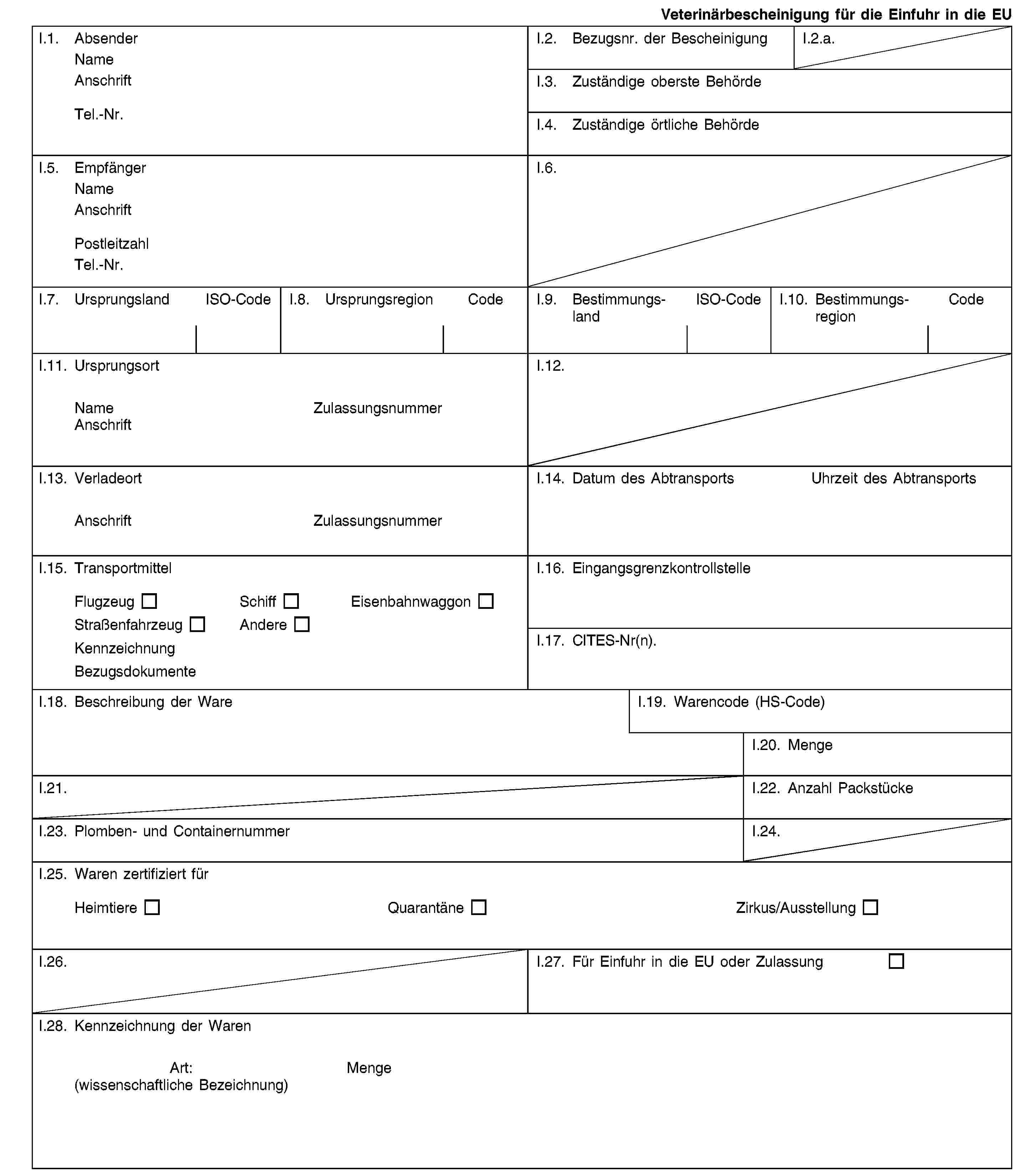 Veterinärbescheinigung für die Einfuhr in die EUI.1. AbsenderNameAnschriftTel.-Nr.I.2. Bezugsnr. der BescheinigungI.2.a.I.3. Zuständige oberste BehördeI.4. Zuständige örtliche BehördeI.5. EmpfängerNameAnschriftPostleitzahlTel.-Nr.I.6.I.7. UrsprungslandISO-CodeI.8. UrsprungsregionCodeI.9. BestimmungslandISO-CodeI.10. BestimmungsregionCodeI.11. UrsprungsortNameZulassungsnummerAnschriftI.12.I.13. VerladeortAnschriftZulassungsnummerI.14. Datum des AbtransportsUhrzeit des AbtransportsI.15. TransportmittelFlugzeugSchiffEisenbahnwaggonStraßenfahrzeugAndereKennzeichnungBezugsdokumenteI.16. EingangsgrenzkontrollstelleI.17. CITES-Nr(n).I.18. Beschreibung der WareI.19. Warencode (HS-Code)I.20. MengeI.21.I.22. Anzahl PackstückeI.23. Plomben- und ContainernummerI.24.I.25. Waren zertifiziert fürHeimtiereQuarantäneZirkus/AusstellungI.26.I.27. Für Einfuhr in die EU oder ZulassungI.28. Kennzeichnung der WarenArt:(wissenschaftliche Bezeichnung)Menge