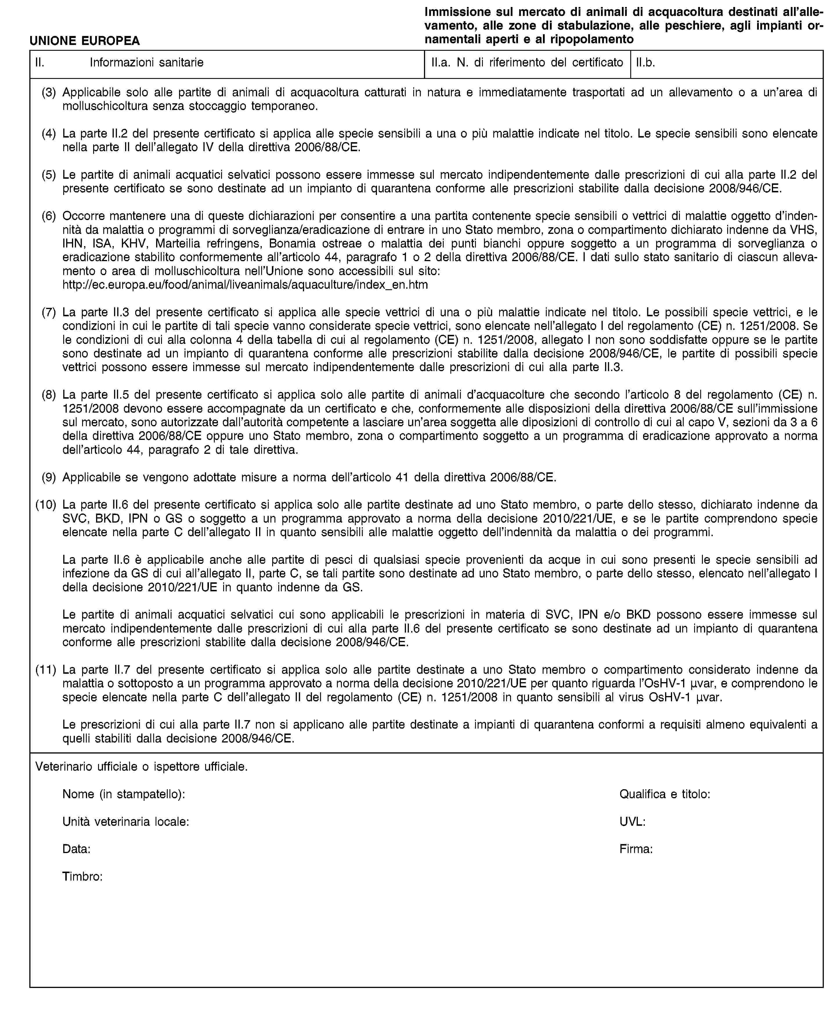 UNIONE EUROPEAImmissione sul mercato di animali di acquacoltura destinati all’allevamento, alle zone di stabulazione, alle peschiere, agli impianti ornamentali aperti e al ripopolamentoII. Informazioni sanitarieII.a. N. di riferimento del certificatoII.b.(3) Applicabile solo alle partite di animali di acquacoltura catturati in natura e immediatamente trasportati ad un allevamento o a un’area di molluschicoltura senza stoccaggio temporaneo.(4) La parte II.2 del presente certificato si applica alle specie sensibili a una o più malattie indicate nel titolo. Le specie sensibili sono elencate nella parte II dell’allegato IV della direttiva 2006/88/CE.(5) Le partite di animali acquatici selvatici possono essere immesse sul mercato indipendentemente dalle prescrizioni di cui alla parte II.2 del presente certificato se sono destinate ad un impianto di quarantena conforme alle prescrizioni stabilite dalla decisione 2008/946/CE.(6) Occorre mantenere una di queste dichiarazioni per consentire a una partita contenente specie sensibili o vettrici di malattie oggetto d’indennità da malattia o programmi di sorveglianza/eradicazione di entrare in uno Stato membro, zona o compartimento dichiarato indenne da VHS, IHN, ISA, KHV, Marteilia refringens, Bonamia ostreae o malattia dei punti bianchi oppure soggetto a un programma di sorveglianza o eradicazione stabilito conformemente all’articolo 44, paragrafo 1 o 2 della direttiva 2006/88/CE. I dati sullo stato sanitario di ciascun allevamento o area di molluschicoltura nell’Unione sono accessibili sul sito: http://ec.europa.eu/food/animal/liveanimals/aquaculture/index_en.htm(7) La parte II.3 del presente certificato si applica alle specie vettrici di una o più malattie indicate nel titolo. Le possibili specie vettrici, e le condizioni in cui le partite di tali specie vanno considerate specie vettrici, sono elencate nell’allegato I del regolamento (CE) n. 1251/2008. Se le condizioni di cui alla colonna 4 della tabella di cui al regolamento (CE) n. 1251/2008, allegato I non sono soddisfatte oppure se le partite sono destinate ad un impianto di quarantena conforme alle prescrizioni stabilite dalla decisione 2008/946/CE, le partite di possibili specie vettrici possono essere immesse sul mercato indipendentemente dalle prescrizioni di cui alla parte II.3.(8) La parte II.5 del presente certificato si applica solo alle partite di animali d’acquacolture che secondo l’articolo 8 del regolamento (CE) n. 1251/2008 devono essere accompagnate da un certificato e che, conformemente alle disposizioni della direttiva 2006/88/CE sull’immissione sul mercato, sono autorizzate dall’autorità competente a lasciare un’area soggetta alle diposizioni di controllo di cui al capo V, sezioni da 3 a 6 della direttiva 2006/88/CE oppure uno Stato membro, zona o compartimento soggetto a un programma di eradicazione approvato a norma dell’articolo 44, paragrafo 2 di tale direttiva.(9) Applicabile se vengono adottate misure a norma dell’articolo 41 della direttiva 2006/88/CE.(10) La parte II.6 del presente certificato si applica solo alle partite destinate ad uno Stato membro, o parte dello stesso, dichiarato indenne da SVC, BKD, IPN o GS o soggetto a un programma approvato a norma della decisione 2010/221/UE, e se le partite comprendono specie elencate nella parte C dell’allegato II in quanto sensibili alle malattie oggetto dell’indennità da malattia o dei programmi.La parte II.6 è applicabile anche alle partite di pesci di qualsiasi specie provenienti da acque in cui sono presenti le specie sensibili ad infezione da GS di cui all’allegato II, parte C, se tali partite sono destinate ad uno Stato membro, o parte dello stesso, elencato nell’allegato I della decisione 2010/221/UE in quanto indenne da GS.Le partite di animali acquatici selvatici cui sono applicabili le prescrizioni in materia di SVC, IPN e/o BKD possono essere immesse sul mercato indipendentemente dalle prescrizioni di cui alla parte II.6 del presente certificato se sono destinate ad un impianto di quarantena conforme alle prescrizioni stabilite dalla decisione 2008/946/CE.(11) La parte II.7 del presente certificato si applica solo alle partite destinate a uno Stato membro o compartimento considerato indenne da malattia o sottoposto a un programma approvato a norma della decisione 2010/221/UE per quanto riguarda l’OsHV-1 μvar, e comprendono le specie elencate nella parte C dell’allegato II del regolamento (CE) n. 1251/2008 in quanto sensibili al virus OsHV-1 μvar.Le prescrizioni di cui alla parte II.7 non si applicano alle partite destinate a impianti di quarantena conformi a requisiti almeno equivalenti a quelli stabiliti dalla decisione 2008/946/CE.Veterinario ufficiale o ispettore ufficiale.Nome (in stampatello):Qualifica e titolo:Unità veterinaria locale:UVL:Data:Firma:Timbro: