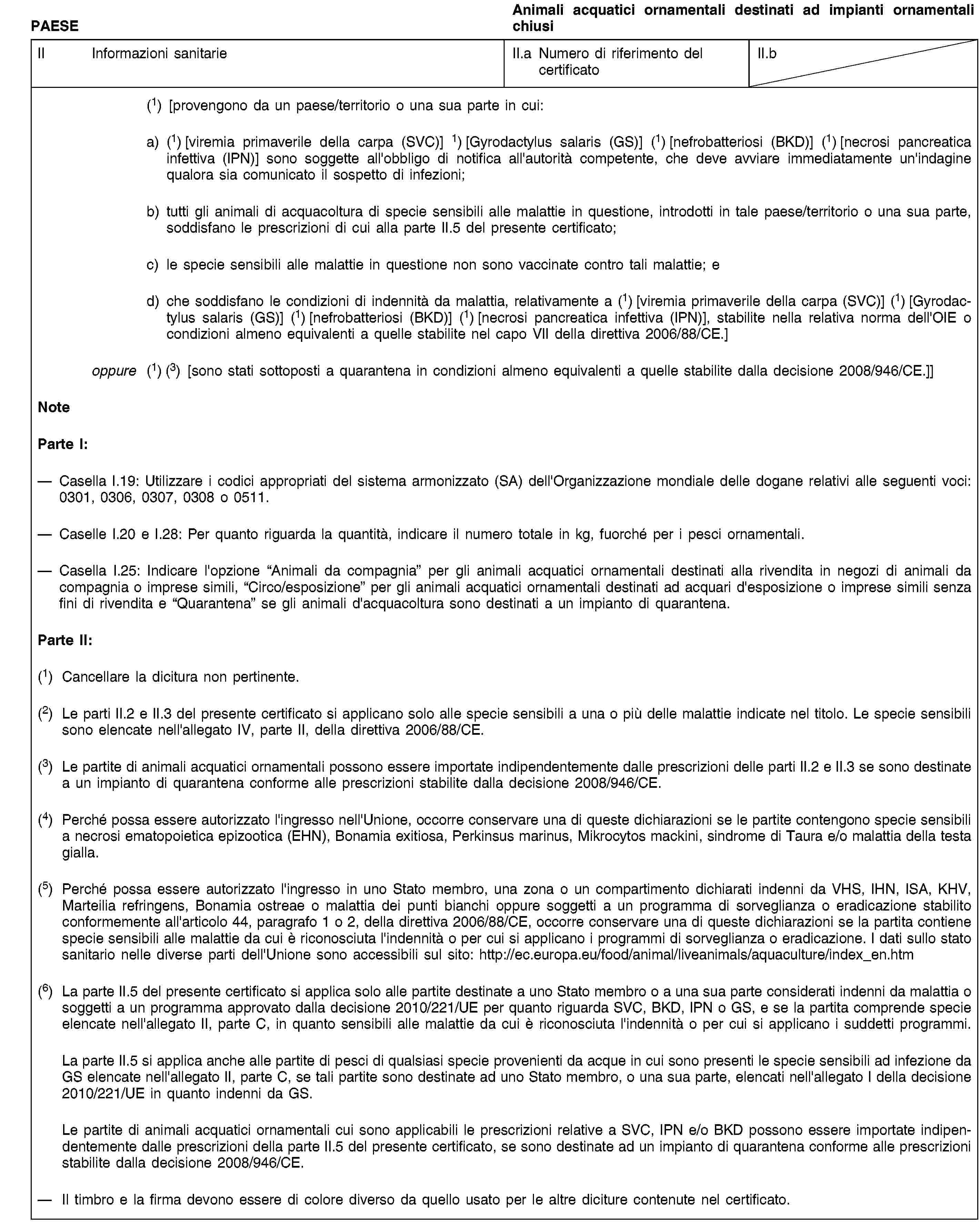 PAESEAnimali acquatici ornamentali destinati ad impianti ornamentali chiusiII Informazioni sanitarieII.a Numero di riferimento del certificatoII.b(1) [provengono da un paese/territorio o una sua parte in cui:a) (1) [viremia primaverile della carpa (SVC)] 1) [Gyrodactylus salaris (GS)] (1) [nefrobatteriosi (BKD)] (1) [necrosi pancreatica infettiva (IPN)] sono soggette all'obbligo di notifica all'autorità competente, che deve avviare immediatamente un'indagine qualora sia comunicato il sospetto di infezioni;b) tutti gli animali di acquacoltura di specie sensibili alle malattie in questione, introdotti in tale paese/territorio o una sua parte, soddisfano le prescrizioni di cui alla parte II.5 del presente certificato;c) le specie sensibili alle malattie in questione non sono vaccinate contro tali malattie; ed) che soddisfano le condizioni di indennità da malattia, relativamente a (1) [viremia primaverile della carpa (SVC)] (1) [Gyrodactylus salaris (GS)] (1) [nefrobatteriosi (BKD)] (1) [necrosi pancreatica infettiva (IPN)], stabilite nella relativa norma dell'OIE o condizioni almeno equivalenti a quelle stabilite nel capo VII della direttiva 2006/88/CE.]oppure (1) (3) [sono stati sottoposti a quarantena in condizioni almeno equivalenti a quelle stabilite dalla decisione 2008/946/CE.]]NoteParte I:Casella I.19: Utilizzare i codici appropriati del sistema armonizzato (SA) dell'Organizzazione mondiale delle dogane relativi alle seguenti voci: 0301, 0306, 0307, 0308 o 0511.Caselle I.20 e I.28: Per quanto riguarda la quantità, indicare il numero totale in kg, fuorché per i pesci ornamentali.Casella I.25: Indicare l'opzione “Animali da compagnia” per gli animali acquatici ornamentali destinati alla rivendita in negozi di animali da compagnia o imprese simili, “Circo/esposizione” per gli animali acquatici ornamentali destinati ad acquari d'esposizione o imprese simili senza fini di rivendita e “Quarantena” se gli animali d'acquacoltura sono destinati a un impianto di quarantena.Parte II:(1) Cancellare la dicitura non pertinente.(2) Le parti II.2 e II.3 del presente certificato si applicano solo alle specie sensibili a una o più delle malattie indicate nel titolo. Le specie sensibili sono elencate nell'allegato IV, parte II, della direttiva 2006/88/CE.(3) Le partite di animali acquatici ornamentali possono essere importate indipendentemente dalle prescrizioni delle parti II.2 e II.3 se sono destinate a un impianto di quarantena conforme alle prescrizioni stabilite dalla decisione 2008/946/CE.(4) Perché possa essere autorizzato l'ingresso nell'Unione, occorre conservare una di queste dichiarazioni se le partite contengono specie sensibili a necrosi ematopoietica epizootica (EHN), Bonamia exitiosa, Perkinsus marinus, Mikrocytos mackini, sindrome di Taura e/o malattia della testa gialla.(5) Perché possa essere autorizzato l'ingresso in uno Stato membro, una zona o un compartimento dichiarati indenni da VHS, IHN, ISA, KHV, Marteilia refringens, Bonamia ostreae o malattia dei punti bianchi oppure soggetti a un programma di sorveglianza o eradicazione stabilito conformemente all'articolo 44, paragrafo 1 o 2, della direttiva 2006/88/CE, occorre conservare una di queste dichiarazioni se la partita contiene specie sensibili alle malattie da cui è riconosciuta l'indennità o per cui si applicano i programmi di sorveglianza o eradicazione. I dati sullo stato sanitario nelle diverse parti dell'Unione sono accessibili sul sito: http://ec.europa.eu/food/animal/liveanimals/aquaculture/index_en.htm(6) La parte II.5 del presente certificato si applica solo alle partite destinate a uno Stato membro o a una sua parte considerati indenni da malattia o soggetti a un programma approvato dalla decisione 2010/221/UE per quanto riguarda SVC, BKD, IPN o GS, e se la partita comprende specie elencate nell'allegato II, parte C, in quanto sensibili alle malattie da cui è riconosciuta l'indennità o per cui si applicano i suddetti programmi.La parte II.5 si applica anche alle partite di pesci di qualsiasi specie provenienti da acque in cui sono presenti le specie sensibili ad infezione da GS elencate nell'allegato II, parte C, se tali partite sono destinate ad uno Stato membro, o una sua parte, elencati nell'allegato I della decisione 2010/221/UE in quanto indenni da GS.Le partite di animali acquatici ornamentali cui sono applicabili le prescrizioni relative a SVC, IPN e/o BKD possono essere importate indipendentemente dalle prescrizioni della parte II.5 del presente certificato, se sono destinate ad un impianto di quarantena conforme alle prescrizioni stabilite dalla decisione 2008/946/CE.Il timbro e la firma devono essere di colore diverso da quello usato per le altre diciture contenute nel certificato.