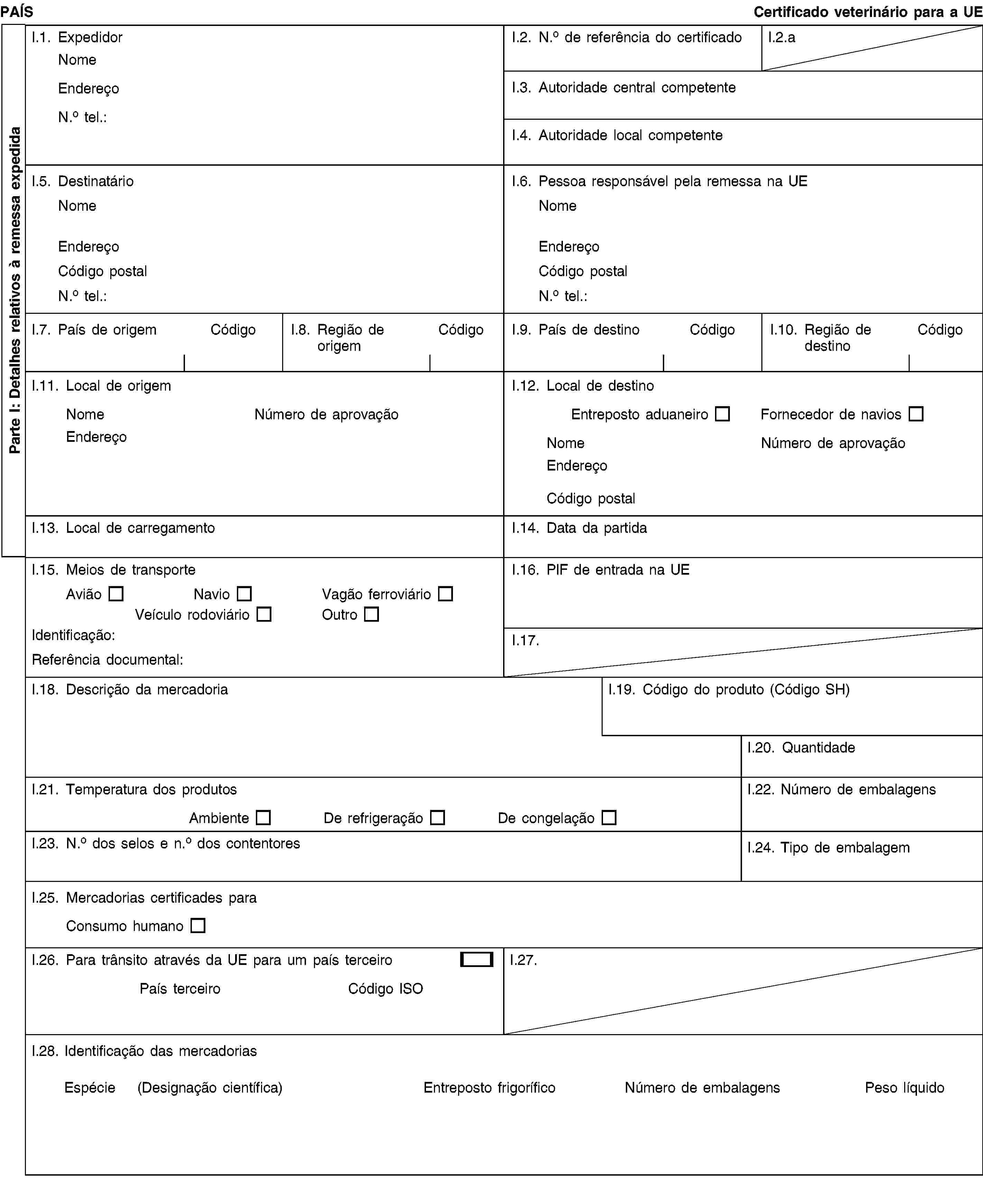 Parte I: Detalhes relativos à remessa expedidaPAÍSCertificado veterinário para a UEI.1. ExpedidorNomeEndereçoN.o tel.:I.2. N.o de referência do certificadoI.2.aI.3. Autoridade central competenteI.4. Autoridade local competenteI.5. DestinatárioNomeEndereçoCódigo postalN.o tel.:I.6. Pessoa responsável pela remessa na UENomeEndereçoCódigo postalN.o tel.:I.7. País de origemCódigoI.8. Região de origemCódigoI.9. País de destinoCódigoI.10. Região de destinoCódigoI.11. Local de origemNomeNúmero de aprovaçãoEndereçoI.12. Local de destinoEntreposto aduaneiroFornecedor de naviosNomeNúmero de aprovaçãoEndereçoCódigo postalI.13. Local de carregamentoI.14. Data da partidaI.15. Meios de transporteAviãoNavioVagão ferroviárioVeículo rodoviárioOutroIdentificação:Referência documental:I.16. PIF de entrada na UEI.17.I.18. Descrição da mercadoriaI.19. Código do produto (Código SH)I.20. QuantidadeI.21. Temperatura dos produtosAmbienteDe refrigeraçãoDe congelaçãoI.22. Número de embalagensI.23. N.o dos selos e n.o dos contentoresI.24. Tipo de embalagemI.25. Mercadorias certificades paraConsumo humanoI.26. Para trânsito através da UE para um país terceiroPaís terceiroCódigo ISOI.27.I.28. Identificação das mercadoriasEspécie(Designação científica)Entreposto frigoríficoNúmero de embalagensPeso líquido